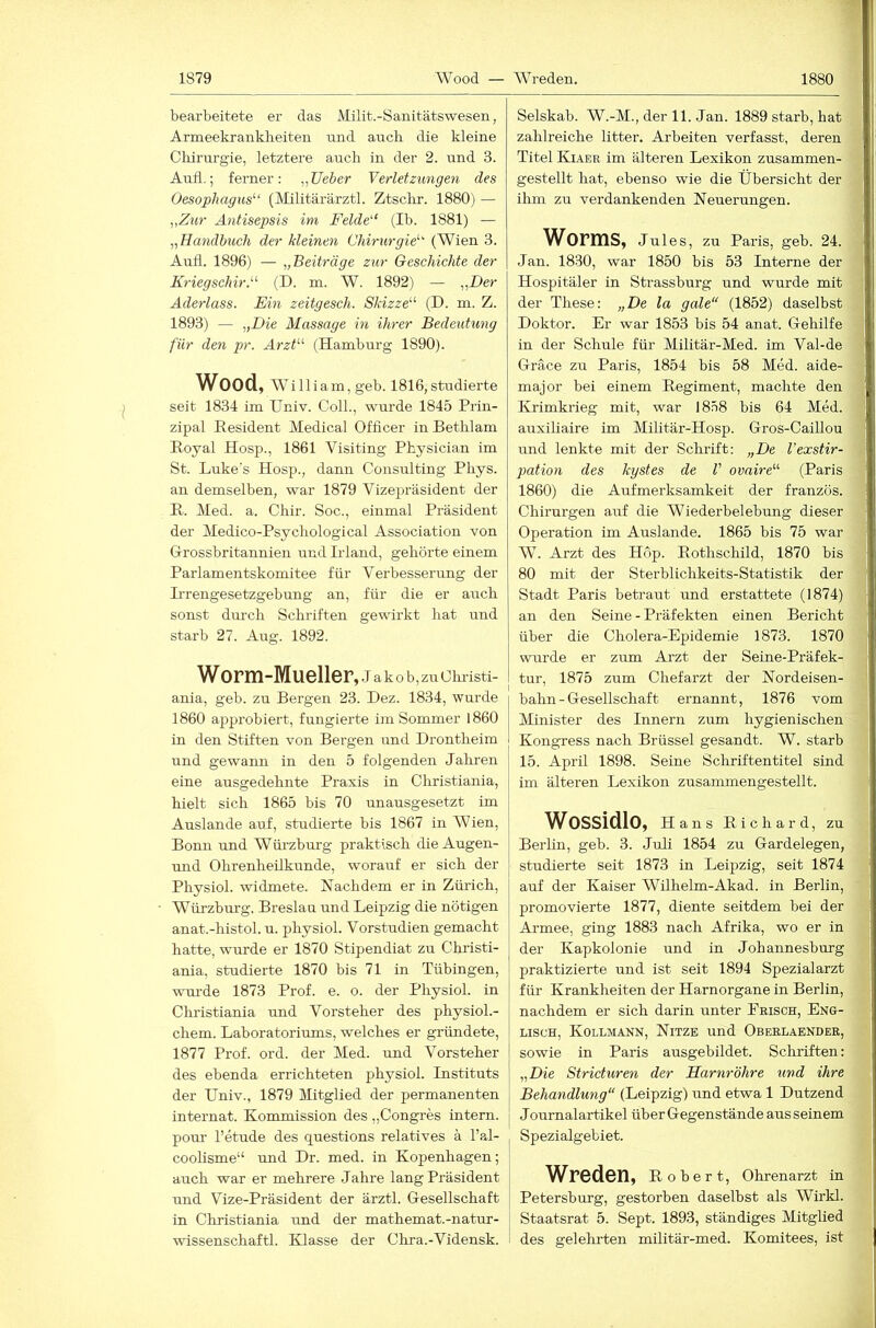 bearbeitete er das Milit.-Sanitätswesen, Armeekrankheiten und auch die kleine Cliirurgie, letztere auch in der 2. und 3. Aull,; ferner: „lieber Verletzungen des Oesophagus^“ (Militärärztl. Ztschr. 1880) — „Ziir Antisepsis im Felde“’ (Ib. 1881) — „Handbuch der kleinen Chirurgie““ (Wien 3. Aull. 1896) — „Beiträge zur Geschichte der Kriegschir.““- (D. m. W. 1892) — „Der Aderlass. Ein zeitgesch. Skizze““ (D. m. Z. 1893) — „Die Massage in ihrer Bedeuhmg für den pr. Arzt““ (Hamburg 1890). Wood, William, geb. 1816, studierte seit 1834 im Univ. Coli., wurde 1845 Prin- zipal Resident Medical Officer in Bethlam Royal Hosp., 1861 Visiting Physician im St. Lukes Hosp., dann Consulting Phys. an demselben, war 1879 Vizej^räsident der R. Med. a. Chir. Soc., einmal Präsident der Medico-Psychological Association von Grossbritannieu und Irland, gehörte einem Parlamentskomitee für Verbesserung der Irrengesetzgebung an, für die er auch sonst durch Schriften gewirkt hat und starb 27. Aug. 1892. Worm-Mueller, J a k 0 b, zu Christi- ania, geb. zu Bergen 23. Dez. 1834, wurde 1860 approbiert, fungierte im Sommer 1860 in den Stiften von Bergen und Drontheim und gewann in den 5 folgenden Jahren eine ausgedehnte Praxis in Christiania, hielt sich 1865 bis 70 unausgesetzt im Auslande auf, studierte bis 1867 in Wien, Bonn und Würzburg praktisch die Augen- und Ohrenheilkunde, worauf er sich der Physiol. widmete. Nachdem er in Zürich, Würzbm-g, Breslau und Leipzig die nötigen anat.-histol. u. physiol. Vorstudien gemacht hatte, wurde er 1870 Stipendiat zu Christi- ania, studierte 1870 bis 71 in Tübingen, vTU’de 1873 Prof. e. o. der Physiol. in Christiania und Vorsteher des physioL- chem. Laboratoriums, welches er gründete, 1877 Prof. ord. der Med. und Vorsteher des ebenda errichteten physiol. Instituts der Univ., 1879 Mitglied der permanenten internat. Kommission des „Congres intern, pour l’etude des questions relatives k l’al- coohsme“ und Dr. med. in Kopenhagen; auch war er mehrere Jahre lang Präsident und Vize-Präsident der ärztl. Gesellschaft in Christiania tmd der mathemat.-natur- wissenschaftl. Klasse der Chra.-Vidensk. Selskab. W.-M., der 11. Jan. 1889 starb, hat zahlreiche litter. Arbeiten verfasst, deren Titel Kiaer im älteren Lexikon zusammen- gestellt hat, ebenso wie die Übersicht der ihm zu verdankenden Neuerungen. Worms, Jules, zu Paris, geb. 24. Jan. 1830, war 1850 bis 53 Interne der Hospitäler in Strassburg und wurde mit der These: „De la gale“ (1852) daselbst Doktor. Er war 1853 bis 54 anat. Gehilfe in der Schule für Militär-Med. im Val-de Gräce zu Paris, 1854 bis 58 Med. aide- major bei einem Regiment, machte den Krimkrieg mit, war 1858 bis 64 Med. auxiliaire im Militär-Hosp. Gros-Caillou und lenkte mit der Schrift: „De Vexstir- pation des kystes de V ovaire““ (Paris 1860) die Aufmerksamkeit der französ. Chirurgen auf die Wiederbelebung dieser Operation im Auslande. 1865 bis 75 war W. Arzt des Hop. Rothschild, 1870 bis 80 mit der Sterblichkeits-Statistik der Stadt Paris betraut und erstattete (1874) an den Seine - Präfekten einen Bericht über die Cholera-Epidemie 1873. 1870 wurde er zum Arzt der Seine-Präfek- tur, 1875 zum Chefarzt der Nordeisen- j bahn - Gesellschaft ernannt, 1876 vom Minister des Innern zum hygienischen j Kongress nach Brüssel gesandt. W. starb 15. April 1898. Seine Schriftentitel sind im älteren Lexikon zusammengestellt. Wossidlo, H ans Richard, zu Berlin, geb. 3. Juli 1854 zu Gardelegen, studierte seit 1873 in Leipzig, seit 1874 auf der Kaiser Wilhelm-Akad. in Berlin, promovierte 1877, diente seitdem bei der Armee, ging 1883 nach Afrika, wo er in der Kapkolonie und in Johannesburg praktizierte und ist seit 1894 Spezialarzt für Krankheiten der Harnorgane in Berlin, nachdem er sich darin unter Ebisch, Eng- lisch, Kollmann, Nitze und Oberlaendeb, sowie in Paris ausgebildet. Schriften: „Die Stricturen der Harnröhre und ihre Behandlung“ (Leipzig) und etwa 1 Dutzend Journalartikel über Gegenstände aus seinem Spezialgebiet. Wreden, Robert, Ohrenarzt in Petersburg, gestorben daselbst als Whkl. Staatsrat 5. Sept. 1893, ständiges Mitglied des gelehrten militär-med. Komitees, ist i t