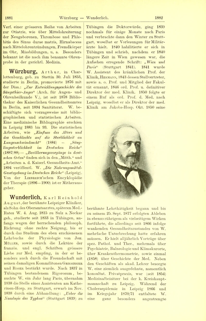 Verf. einer grösseren Reihe von Arbeiten zur Otiatrie, wie über Mittelohreiterung der Neugeborenen, Thrombose und Phle- bitis des Sinus dui-ae matris, Hirnabscess nach Mittelohrentzündungen, Fremdkörper im Ohr, Missbildungen, u. a. Besonders bekannt ist die nach ihm benannte Ohren- ■ probe in der gerichtl. Medizin. Würzburg, Arthur, in Char- lottenbui'g, geb. zu Stettin 30. Juli 1853, studierte in Berlin, promovierte 1876 mit der Biss.: „Z\ir Entivicklimgsgeschichte des Säugethier-Auges^^ (Arch. für Augen- mid Ohrenheilkunde V.), ist seit 1878 Biblio- thekar des Kaiserlichen Gesundheitsamtes if in Berlin, seit 1894 Sanitätsrat. W. be- j! schäftigte sich vorzugsweise mit biblio- graphischen und statistischen Arbeiten, i Eine medizinische Bibliographie erschien 1 in Leipzig 1883 bis 93. Die statistischen j; Arbeiten, wie „Einfluss des Alfers und j des Geschlechts auf die Sterblichkeit an I Lungenschwindsucht“ (1884) — „Säug- ! lingssterblichkeit im Deutschen Leiche“ I (1887/88)— „Bevölkerungsvorgmige in deut- schen Orten“ finden sich in den „Mitth.“ und „Arbeiten a. d. Kaiserl. Gesundheits-Amt.“ 1894 veröffentl. W. „Die Nahrungsmittel- Gesetzgebung im Deutschen Reiche“ (Leipzig). Von der LiEBREicn’schen Encyklopädie der Therapie (1896 — 1900) ist er Mitheraus- ‘ geber. Wunderlich, Karl Rein hold ' August, der berühmte Leipziger Kliniker, als Sohn des Oberamtsarztes, späteren Med.- . Rates W. 4. Aug. 1815 zu Sulz a. Neckar M geb., studierte seit 1833 in Tübingen, an- I fangs wegen der herrschenden philosoph. i Richtung ohne rechte Neigung, bis er j durch das Studium des eben erschienenen Lehrbuchs der Physiologie von Job. 1 Müller, sowie durch die Lektüre der j französ. und engl. Schriften grössere [ Liebe zur Med. empfing, in der er be- sonders auch durch die Freundschaft mit seinen damaligen Kommilitonen Griesinger und Roser bestärkt wurde. Nach 1837 in Tübingen bestandenem Rigorosum, be- suchte W. ein Jahr lang Paris, übernalim j 1838 die Stelle eines Assistenten am Kathe- rinen-Hosp. zu Stuttgart, erwarb im Nov. 1838 durch eine Abhandlung: „lieber die I Nosologie des Txjjyhus'-'- (Stuttgart 1839) zu Tübingen die Doktorwürde, ging 1839 nochmals für einige Monate nach Paris und verbrachte dann den Winter zu Stutt- gart, woselbst er Vorlesungen für Militär- ärzte hielt. 1840 habilitierte er sich in Tübingen und schrieb, nachdem er 1840 längere Zeit in Wien gewesen war, die Aufsehen erregende Schrift: „Wien und Paris'''’ (Stuttgart 1841). 1841 wurde W. Assistent des kränklichen Prof, der Klinik, Hermann, 1843 dessen Stellvertreter, sowie a. o. Prof, und Mitglied der Fakul- tät ernannt, 1846 ord. Prof. u. definitiver Direktor der med. Klinik. 1850 folgte er einem Ruf als ord. Prof. d. Med. nach Leipzig, woselbst er als Direktor der med. Klinik am Jakobs-Hosp. Okt. 1850 seine berühmte Lehrthätigkeit begann und bis zu seinem 25. Sept. 1877 erfolgten Ableben in ebenso rührigem als vielseitigem Wirken fortführte, die allerdings seit 1866 infolge wankenden Gesundheitszustandes von W. mehrfache Unterbrechung hatte erfahren müssen. Erhielt alljährlich Vorträge über spez. Pathol. und Ther., mehrmals über Psychiatrie, Balneologie und Klimakurorte, über Krankenthermometrie, sowie einmal (1858) über Geschichte der Med. Neben den Geschäften als akad. Lehrer besorgte W. eine ziemlich ausgedehnte, namentlich konsultat. Privatpraxis, war (seit 1854) Medizinal beisitzer bei der k. Kreishaupt- mannschaft zu Leipzig. Während der Choleraepidemie in Leipzig 1866 nnd im Kriegsjahr 1870/71 entfaltete W. eine ganz besonders angestrengte i