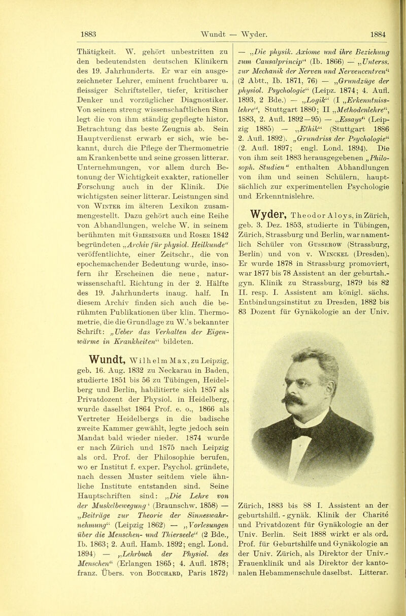 Thätigkeit. W. gekört unbestritten zu den bedeutendsten deutschen Klinikern des 19. Jahrhunderts. Er war ein ausge- zeichneter Lehrer, eminent fruchtbarer u. fleissiger Schriftsteller, tiefer, kritischer Denker und vorzüglicher Diagnostiker. Von seinem streng wissenschaftlichen Sinn legt die von ihm ständig gepflegte histor. Betrachtrmg das beste Zeugnis ab. Sein Hauptverdienst erwarb er sich, wie be- kannt, durch die Pflege der Thermometrie am Krankenbette und seine grossen litterar. Unternehmungen, vor allem durch Be- tonung der Wichtigkeit exakter, rationeller Forschung auch in der Klinik. Die wichtigsten seiner litterar. Leistungen sind von Winter im älteren Lexikon zusam- mengestellt. Dazu gehört auch eine Eeihe von Abhandlungen, welche W. in seinem berühmten mit Griesinger und Eoser 1842 begründeten „ÄrcJiiv fürphysiol. Heilkunde“ veröffentlichte, einer Zeitschi'., die von epochemachender Bedeutung wurde, inso- fern ihr Erscheinen die neue, natur- wissenschaftl. Eichtung in der 2. Hälfte des 19. Jalu'hunderts inaug. half. Tn diesem Archiv finden sich auch die be- rühmten Publikationen über klin. Thermo- metrie, die die Grundlage zu W.’s bekannter Schrift: „lieber das Verhalten der Eigen- tvärme in Krankheiten'’'- bildeten. Wundt, W ilhelm Max,zu Leipzig, geb. 16. Aug. 1832 zu Neckarau in Baden, studierte 1851 bis 56 zu Tübingen, Heidel- berg und Berlin, habilitierte sich 1857 als Privatdozent der Physiol. in Heidelberg, wurde daselbst 1864 Prof. e. o., 1866 als Vertreter Heidelbergs in die badische zweite Kammer gewählt, legte jedoch sein Mandat bald wieder nieder. 1874 wurde er nach Zürich und 1875 nach Leipzig als ord. Prof, der Philosophie berufen, wo er Institut f. exper. Psychol. gründete, nach dessen Muster seitdem viele ähn- liche Institute entstanden sind. Seine Hauptschriften sind: „Die Lehre von der Muskelbewegung ‘ (Braunschw. 1858) — „Beiträge zur Theorie der Sinneswahr- nehmung (Leipzig 1862) — „Vorlesungen über die Menschen- und Thierseele'' (2 Bde., Tb. 1863; 2. Aufl. Hamb. 1892; engl. Lond. 1894) — „Lehrbuch der Physiol. des Menschen (Erlangen 1865; 4. Aufi. 1878; franz. Übers, von Bouchaed, Paris 1872) — „Die physik. Axiome und ihre Beziehung zum Causalprincip (Ib. 1866) — „TJnterss. zur Mechanik der Nerven und Nervencentren (2 Abtt., Ib. 1871, 76) — „Qrundzüge der physiol. Psychologie (Leipz. 1874; 4. Aufi. 1893, 2 Bde.) — „Logik (I „Erkenntniss- lehre, Stuttgart 1880; 11 „Methodenlehre, 1883, 2. Aufl. 1892—95) — „Essays (Leip- zig 1885) — „Ethik (Stuttgart 1886 2. Aufl. 1892). „Grundriss der Psychologie (2. Aufl. 1897; engl. Lond. 1894). Die von ihm seit 1883 herausgegebenen „PMo- soph. Studien“ enthalten Abhandlungen von ihm und seinen Schülern, haupt- sächlich zur experimentellen Psychologie und Erkenntnislehre. Wyder, Theodor Aloys, in Zürich, geb. 3. Dez. 1853, studierte in Tübingen, Zürich, Strassburg und Berlin, warnament- lich Schüler von Gusserow (Strassburg, Berlüi) und von v. Winckel (Dresden). Er wurde 1878 in Strassburg promoviert, war 1877 bis 78 Assistent an der geburtsh.- gyn. Klinik zu Strassburg, 1879 bis 82 II. resp. I. Assistent am königl. sächs. Entbindungsinstitut zu Dresden, 1882 bis 83 Dozent für Gynäkologie an der Univ. Zürich, 1883 bis 88 I. Assistent an der geburtshüfl. - gynäk. Klinik der Charite und Privatdozent für Gynäkologie an der Univ. Berlin. Seit 1888 wirkt er als ord. Prof, für Geburtshilfe und Gynäkologie an der Univ. Zürich, als Direktor der Univ.- Erauenklinik und als Direktor der kanto- nalen Hebammenschule daselbst. Litterar.