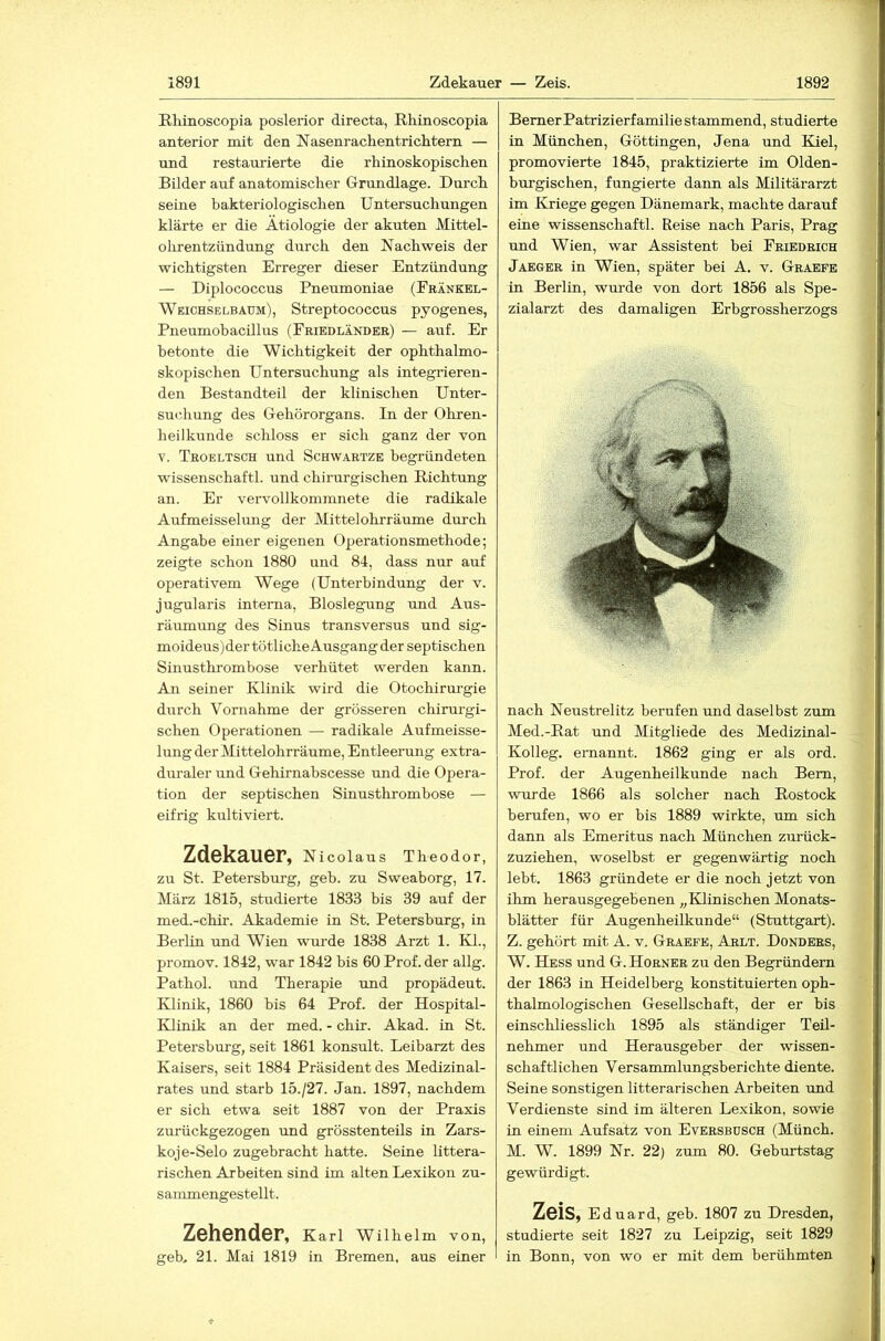 Rliinoscopia poslerior directa, Rhiaoscopia anterior mit den Nasenrachentrichtern — nnd restaurierte die rhinoskopischen Bilder auf anatomischer Grundlage. Durch seine bakteriologischen Untersuchungen klärte er die Ätiologie der akuten Mittel- oiirentzündung durch den Nachweis der wichtigsten Erreger dieser Entzündung — Diplococcus Pneumoniae (Eränkel- Weichselbaum), Streptococcus pyogenes, Pneumobacillus (Fribdländer) — auf. Er betonte die Wichtigkeit der ophthalmo- skopischen Untersuchung als integrieren- den Bestandteil der klinischen Unter- su<;hung des Gehörorgans. In der Ohren- heilkunde schloss er sich ganz der von V. Troeltsch und Schwartze begründeten wissenschaftl. und chirurgischen Richtung an. Er vervollkommnete die radikale Auf meissei img der Mittel ohrräume durch Angabe einer eigenen Operationsmethode; zeigte schon 1880 und 84, dass nur auf operativem Wege (Unterbindung der v. jugularis interna, Bioslegung und Aus- räumung des Sinus transversus und sig- moideus)der tötliche Ausgang der septischen Sinusthrombose verhütet werden kann. An seiner Klinik wird die Otochirurgie durch Vornahme der grösseren chirurgi- schen Operationen — radikale Aufmeisse- lung der Mittelohrräume, Entleerung extra- duraler und Gehirnabscesse und die Opera- tion der septischen Sinusthrombose — eifrig kultiviert. Zdekauer, Nicolaus Theodor, zu St. Petersburg, geb. zu Sweaborg, 17. März 1815, studierte 1833 bis 39 auf der med.-chir. Akademie in St. Petersburg, in Berlin und Wien wurde 1838 Arzt 1. Kl., promov. 1842, war 1842 bis 60 Prof, der allg. Pathol. und Therapie imd propädeut. Klinik, 1860 bis 64 Prof, der Hospital- Klinik an der med. - chir. Akad. in St. Petersburg, seit 1861 konsult. Leibarzt des Kaisers, seit 1884 Präsident des Medizinal- rates und starb 15./27. Jan. 1897, nachdem er sich etwa seit 1887 von der Praxis zurückgezogen und grösstenteils in Zars- koje-Selo zugebracht hatte. Seine littera- rischen Arbeiten sind im alten Lexikon zu- sammengestellt. ZöhsndBF, Karl Wilhelm von, geb, 21. Mai 1819 in Bremen, aus einer Berner Patrizierfamilie stammend, studierte in München, Göttingen, Jena und Kiel, promovierte 1845, praktizierte im Olden- burgischen, fungierte dann als Militärarzt im Kriege gegen Dänemark, machte darauf eine wissenschaftl. Reise nach Paris, Prag und Wien, war Assistent bei Friedrich Jaeger in Wien, später bei A. v. Graefe in Berlin, wm-de von dort 1856 als Spe- zialarzt des damaligen Erbgrossherzogs nach Neustrelitz berufen und daselbst zum Med.-Rat und Mitgliede des Medizinal- Kolleg. ernannt. 1862 ging er als ord. Prof, der Augenheilkunde nach Bern, wurde 1866 als solcher nach Rostock berufen, wo er bis 1889 wirkte, um sich dann als Emeritus nach München zurück- zuziehen, woselbst er gegenwärtig noch lebt. 1863 gründete er die noch jetzt von ihm herausgegebenen „Klinischen Monats- blätter für Augenheilkunde“ (Stuttgart). Z. gehört mit A. v. Graefe, Arlt. Donders, W. Hess und G. Horner zu den Begründern der 1863 in Heidelberg konstituierten oph- thalmologischen Gesellschaft, der er bis einschliesslich 1895 als ständiger Teil- nehmer und Herausgeber der wissen- schaftlichen Versammlungsberichte diente. Seine sonstigen litterarischen Arbeiten und Verdienste sind im älteren Lexikon, sowie in einem Aufsatz von Eversbdsch (Münch. M. W. 1899 Nr. 22) zum 80. Geburtstag gewürdigt. Zeis, Eduard, geb. 1807 zu Dresden, studierte seit 1827 zu Leipzig, seit 1829 in Bonn, von wo er mit dem berühmten