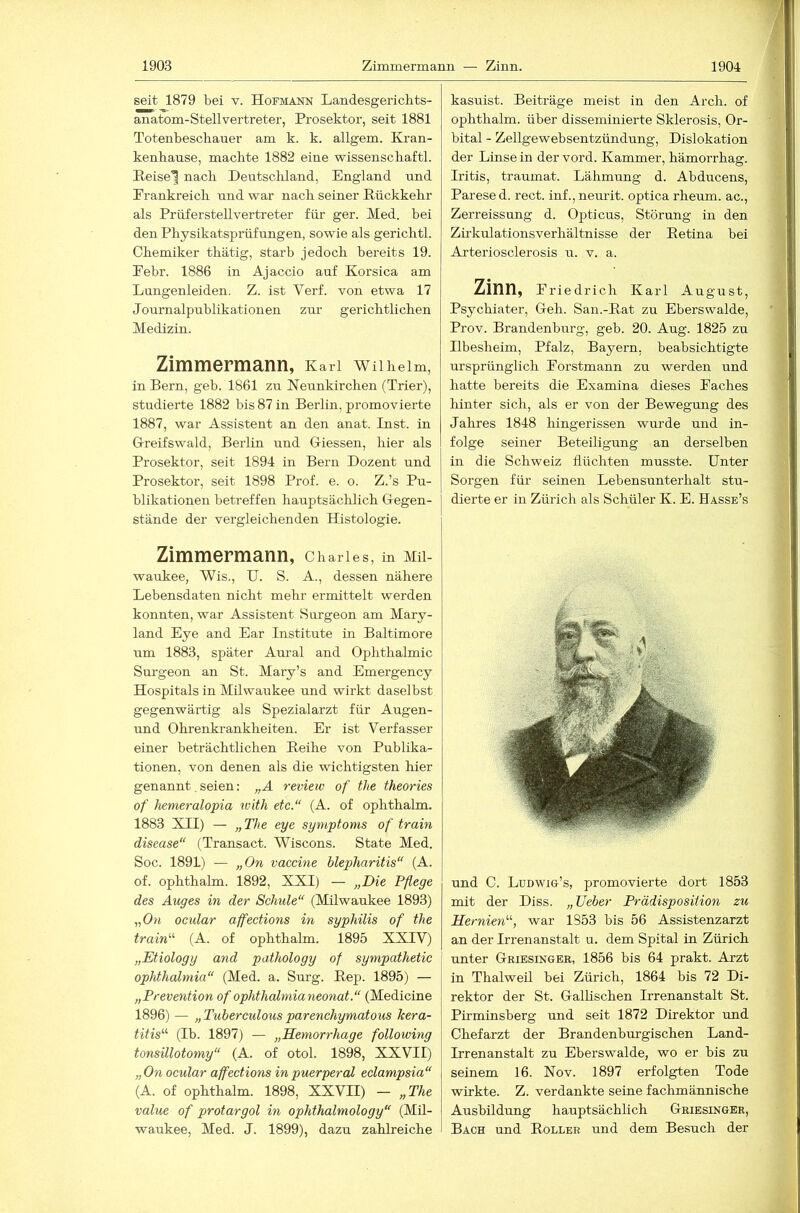 seit 1879 bei v. Hofmann Landesgericbts- anatom-Stellvertreter, Prosektor, seit 1881 Totenbeschauer am k. k. allgem. Kran- kenhause, machte 1882 eine Wissenschaft!. E.eise'^ nach Deutschland, England und Frankreich und war nach seiner Rückkehr als Prüferstellvertreter für ger. Med. bei den Physikatsprüfungen, sowie als gerichtl. Chemiker thätig, starb jedoch bereits 19. Pebr. 1886 in Ajaccio auf Korsica am Lungenleiden. Z. ist Verf. von etwa 17 Journalpublikationen zur gerichtlichen Medizin. Zimmermann, Karl wiiheim, in Bern, geh. 1861 zu Neunkirchen (Trier), studierte 1882 bis 87 in Berlin, promovierte 1887, war Assistent an den anat. Inst, in Greifswald, Berlin imd Giessen, hier als Prosektor, seit 1894 in Bern Dozent und Prosektor, seit 1898 Prof. e. o. Z.’s Pu- blikationen betreffen hauptsächlich Gegen- stände der vergleichenden Histologie. Zimmermann, Charles, m Mil- waukee, Wis., U. S. A., dessen nähere Lebensdaten nicht mehr ermittelt werden konnten, war Assistent Surgeon am Mary- land Eye and Ear Institute in Baltimore um 1883, später Aural and Ophthalmie Sm’geon an St. Mary’s and Emergency Hospitals in Milwaukee und wirkt daseihst gegenwärtig als Spezialarzt für Augen- und Ohrenkrankheiten. Er ist Verfasser einer beträchtlichen Reihe von Publika- tionen, von denen als die wichtigsten hier genannt. seien: „A review of the theories of hemeralopia with etc.“ (A. of ophthalm. 1883 XII) — „The eye Symptoms of train disease“ (Transact. Wiscons. State Med. Soc. 1891) — „On vaccine blepharitis“ (A. of. ophthalm. 1892, XXI) — „Die Pflege des Auges in der Schule“ (Milwaukee 1893) „Oh ocidar affections in Syphilis of the train''’- (A. of ophthalm. 1895 XXIV) „Etiology and pathology of sympathetic Ophthalmia“ (Med. a. Surg. Rep. 1895) — „Prevention of Ophthalmia neonat.“ (Medicine 1896) — „ Tuberculous parenchymatous kera- titis^^ (Ib. 1897) — „Hemorrhage following tonsillotomy“ (A. of otol. 1898, XXVII) „On ocular affections in puerperal eclampsia“ (A. of ophthalm. 1898, XXVII) — „The value of protargol in ophthalmology“ (Mü- waukee, Med. J. 1899), dazu zahlreiche kasuist. Beiträge meist in den Arch. of ophthalm. über disseminierte Sklerosis, Or- bital - Zellgewebsentzündung, Dislokation der Linse in der vord. Kammer, hämorrhag. Iritis, traumat. Lähmung d. Abducens, Parese d. rect. inf., nemit. optica rheum. ac., Zerreissung d. Opticus, Störung in den Zü’kulationsverhältnisse der Retina bei Arteriosclerosis ir. v. a. Zinn, Friedrich Karl August, Psychiater, Geh. San.-Rat zu Eberswalde, Prov. Brandenburg, geb. 20. Aug. 1825 zu Ilbesheim, Pfalz, Bayern, beabsichtigte ursprünglich Forstmann zu werden und hatte bereits die Examina dieses Faches hinter sich, als er von der Bewegung des Jahres 1848 hingerissen wurde und in- folge seiner Beteiligung an derselben in die Schweiz flüchten musste. Unter Sorgen für seinen Lebensunterhalt stu- dierte er in Zürich als Schüler K. E. Hasse’s und C. Ludwig’s, promovierte dort 1853 mit der Diss. „ TJeber Prädisposition zu Hernien'-', war 1853 bis 56 Assistenzarzt an der Irrenanstalt u. dem Spital tu Zürich unter Griesinger, 1856 bis 64 prakt. Arzt in Thalweü bei Zürich, 1864 his 72 Di- rektor der St. Gallischen Irrenanstalt St. Pirminsberg und seit 1872 Direktor und Chefarzt der Brandenburgischen Land- Irrenanstalt zu Eberswalde, wo er bis zu seinem 16. Nov. 1897 erfolgten Tode wirkte. Z. verdankte seine fachmännische Ausbildung hauptsächlich Griesinger, Bach und Roller und dem Besuch der