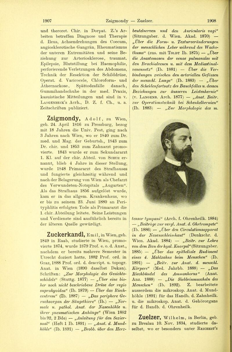 und theroret. Cliir. in Dorpat. Z.’s Ar- beiten betreffen Diagnose und Therapie d. Deus, Achsendrehungen des Coecum, angiosklerotische Gangrän, Rheumatismus der unteren Extremitäten und seine Be- ziehung zur Arteriosklerose, traumat. Epilepsie, Blutstillung bei Haemophilie, perforierende Verletzungen des Abdomens, Technik der Resektion der Schilddrüse, Operat. d. Varicocele, Chloroform- und Athernarkose, Spättodesfälle danach, Gummihandschuhe in der med. Praxis, kasuistische Mitteilungen und sind in v. Langenbeck’s Acrh., D. Z. f. Ch., u. a. Zeitscliriften publiziert. Zsigmondy, Adolf, zu Wien, geb. 24. April 1816 zu Pressburg, bezog mit 18 Jahren die Univ. Pest, ging nach 3 Jahren nach Wien, wo er 1840 zum Dr. med. und Mag. der Geburtsh., 1843 zum | Dr. chir. rmd 1853 zum Zahnarzt promo- vierte. 1843 wurde er zum Sekundararzt 1. Kl. auf der chir. Abteil, von Schuh er- nannt, blieb 4 Jahre in dieser Stellung, wurde 1848 Primararzt des Strafhauses und fungierte gleichzeitig während und nach der Belagerung von Wien als Chefai'zt des Verwundeten-Notspitals „Augarten“. Als das Strafhaus 1856 aufgelöst wurde, | kam er in das allgem. Krankenhaus, wo I er bis zu seinem 23. Juni 1880 an Peri- | typhlitis erfolgten Tode als Primararzt die 1, cliir. Abteilung leitete. Seine Leistungen und Verdienste sind ausführlich bereits in der älteren Quelle gewürdigt. Zuckerkandl, e mil, in Wien, geb. 1849 in Raab, studierte in Wien, promo- vierte 1874, wurde 1879 Prof. e. o. d. Anat., nachdem er bereits mehi’ere Semester in Utrecht doziert hatte, 1882 Prof. ord. in Graz, 1888 Prof. ord. d. descript. u. topogr. Anat. in Wien (1890 daselbst Dekan). Schriften: „Zur Morphologie des Gesiehts- schädels'’'’ (Stuttg. 1877) — „Tiber eine bis- her noch nicht beschriebene Drüse der regio suprahyoidea“ (D). 1879) — Über das Riech- centrum“ (Ib. 1887) — „Das periphere Ge- ruchsorgan der Säugethiere“ (Di.) — „Nor- male u. pathol. Anat. der Nasenhöhle u. ihrer imeumatischen Anhänge“ (Wien 1882 bis 92, 2 Bde) — „Anleitung für den Sezier- saal“ (Heft 1 D). 1891) — „Anat. d. Mund- höhle“ (D). 1891) — „Beobb. über den Rerz- beutelnerven und den Auricularis vagi“ (Sitzungsber. d. Wien. Akad. 1870) — „Über die Form- u. Teocturveränderungen der menschlichen Leber während des Wachs- thums'‘‘‘ (zus. mit Toldt Ib. 1875) — „ÜJer die Anastomosen der venae pulmonales mit den Braehialvenen u. mit dem Mediastinal- venennetz“ (Ib. 1881) — Über die Ver- bindungen zwischen den arteriellen Gefässen der nienschl. Lunge“ (Ib. 1883) — „Über den Scheidenfortsatz des Bauchfelles u. dessen Beziehungen zur äusseren Leistenhernie“ (v. Langenb. Arch. 1877) — „Anat. Beitr. zur Operatimistechnik bei Schenkelhernien“ (Ib. 1883) — „Zur Morphologie des m. tensor tympani“ (Arch. f. Ohrenheilk. 1884) — „Beiträge zur vergl. Anat. d. Ohrtrompete'''' (Ib. 1886) — „Über den Circulationsapparat in der Nasenschieindiaut“ (Denkschr. d. Wien. Akad. 1884) — „Beitr. zur Lehre von dem Bau derhyal. Kworpei“ (Sitzungsber. 1885) — „Über das epitheliale Rudiment eines 4. Mahlzahns beim Menschen“ (Ib. 1891) — „Beitr. zur Anat. d. menschl. Körpers“ (Med. Jahrbb. 1888) — „Das Rieehbündel des Ammonhorns“ (Anat. Anz. 1888) — „Die Siebbeinmuscheln des Menschen“ (Ib. 1892). Z. bearbeitete ausserdem die mikroskop. Anat. d. Mund- höhle (1891) für das Handb. d. Zahnheilk. u. die mikroskop. Anat. d. Gehörorgans für d. Handb. d. Ohrenheilk. Zuelzer, Wilhelm, in Berlin, geb. zu Breslau 10. Nov. 1834, studierte da- selbst, wo er besonders unter Reichekt’s