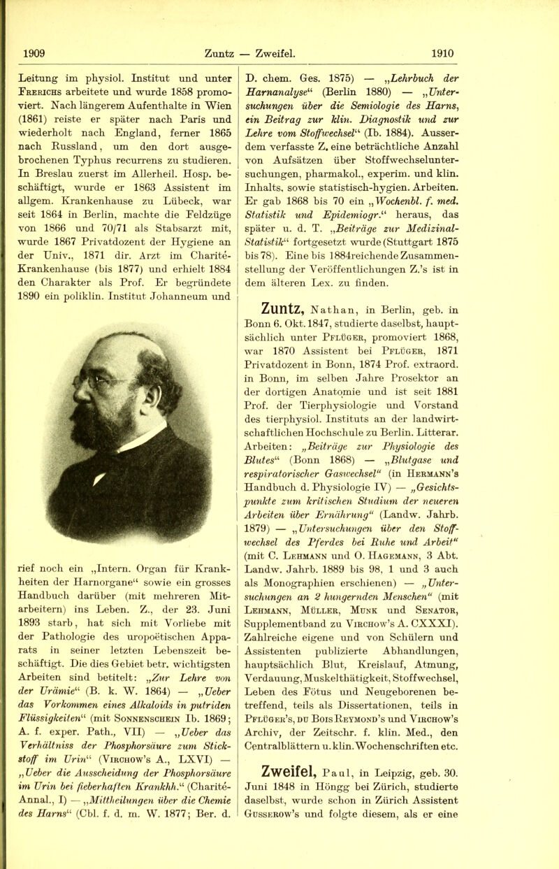 Leitung im physiol. Institut und imter Frerichs arbeitete und wurde 1858 promo- viert. Nach längerem Aufenthalte in Wien (1861) reiste er später nach Paris und wiederholt nach England, ferner 1865 nach Russland, um den dort ausge- brochenen Typhus recurrens zu studieren. In Breslau zuerst im Allerheil. Hosp. be- schäftigt, wurde er 1863 Assistent im aUgem. Krankenhause zu Lübeck, war seit 1864 in Berlin, machte die Feldzüge von 1866 und 70/71 als Stabsarzt mit, wurde 1867 Privatdozent der Hygiene an der Hniv., 1871 dir. Arzt im Charite- Krankenhause (bis 1877) und erhielt 1884 den Charakter als Prof. Er begründete 1890 ein poliklin. Institut Johanneum und rief noch ein „Intern. Organ für Krank- heiten der Harnorgane“ sowie ein grosses Handbuch darüber (mit mehreren Mit- arbeitern) ins Leben. Z., der 23. Juni 1893 starb, hat sich mit Vorliebe mit der Pathologie des uro2Joetischen Appa- rats in seiner letzten Lebenszeit be- schäftigt. Die dies Gebiet betr. wichtigsten Arbeiten sind betitelt: ^,Znr Lehre von der Urämie^^ (B. k. W. 1864) — „Ueber das Vorkommen eines Alkaloids in putriden Flüssigkeiten^'^ (mit Sonnenschein Ib. 1869; A. f. exper. Path., VII) — „Ueber das Verhältniss der Phosphorsäure zum Stick- stoff im Urhi'-'- (Virohow’s A., LXVI) — „Ueber die Ausscheidung der Phosphor säure im Urin bei fieberhaften Krankhh.'-'- (Charite- Annal., I) — „Mittheilungen über die Chemie des Harns'-'' (Cbl. f. d. m. W. 1877; Ber. d. D. ehern. Ges. 1875) — „Lehrbuch der Harnanalyse'''' (Berlin 1880) — „Unter- suchungen über die Semiologie des Harns, ein Beitrag zur Min. Diagnostik und zur Lehre vom Stoffwechsel' (Ib. 1884). Ausser- dem verfasste Z. eine beträchtliche Anzahl von Aufsätzen über Stoffwechselunter- suchungen, pharmakol., experim. und kltn. Inhalts, sowie statistisch-hygien. Arbeiten. Er gab 1868 bis 70 ein „Wochenbl. f. med. Statistik und Epidemiogr. heraus, das später u. d. T. „Beiträge zur Medizinal- Statistik fortgesetzt wurde (Stuttgart 1875 bis 78). Eine bis 1884reichende Zusammen- stelliuig der Veröffentlichungen Z.’s ist in dem älteren Lex. zu finden. Zuntz, Nathan, in Berlin, geh. in Bonn 6. Okt. 1847, studierte daselbst, haupt- sächlich unter Pflüger, promoviert 1868, war 1870 Assistent bei Pflüger, 1871 Privatdozent in Bonn, 1874 Prof, extraord. in Bonn, im selben Jahre Prosektor an der dortigen Anatomie und ist seit 1881 Prof, der Tierphysiologie und Vorstand des tierphysiol. Instituts an der landwirt- schaftlichen Hochschule zu Berlin. Litterar. Arbeiten: „Beiträge zur Physiologie des Blutes (Bonn 1868) — „Blutgase und respiratorischer Gaswechsel“ (in Hermann’s Handbuch d. Physiologie IV) — „Gesichts- punkte zum kritischen Studium der neueren Arbeiten über Ernährung“ (Landw. Jahrb. 1879) — „Untersuchungen über den Stoff- wechsel des Pferdes bei Ruhe und Arbeit“ (mit C. Lehmann und 0. Hagemann, 3 Abt. Landw. Jahrb. 1889 bis 98, 1 und 3 auch als Monographien erschienen) — „Unter- suchungen an 2 hungernden Modischen“ (mit Lehmann, Müller, Munk und Senator, Supplementband zu Virchow’s A. CXXXI). Zahlreiche eigene und von Schülern und Assistenten publizierte Abhandlungen, hauptsächlich Blut, Kreislauf, Atmung, Verdauung, Muskelthätigkeit, Stoffwechsel, Leben des Fötus und Neugeborenen be- treffend, teils als Dissertationen, teils in Pflüger’s, Dü BoisReymond’s und Vibchow’s Archiv, der Zeitschr. f. klin. Med., den Centralblättern u. klin. Wochenschriften etc. Zweifel, Paul, in Leipzig, geh. 30. Juni 1848 in Höngg bei Zürich, studierte daselbst, wurde schon in Zürich Assistent Gusserow’s und folgte diesem, als er eine