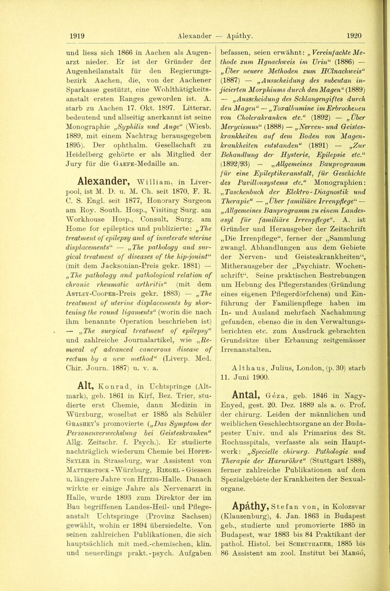 und Hess sich 1866 in Aachen als Augen- arzt nieder. Er ist der Gründer der Angenheilanstalt für den Regierungs- bezirk Aachen, die, von der Aachener Sparkasse gestützt, eine Wohlthätigkeits- anstalt ersten Ranges geworden ist. A. starb zu Aachen 17. Okt. 1897. Litterar. bedeutend und allseitig anerkannt ist seine Monographie „Syphilis und Auge“ (Wiesb. 1889, mit einem Nachtrag herausgegeben 1895). Der ophthalm. Gesellschaft zu Heidelberg gehörte er als Alitglied der Jury für die GAEFE-Medaille an. Alexander, WilUam, in Liver- pool, ist M. D. u. M. Ch. seit 1870, E. R. C. S. Engl, seit 1877, Honorary Surgeon am Roy. South. Hosp., Visiting Surg. am Workhouse Hosp., Consult. Surg. am Home for epileptics und publizierte: „The treatment of epilepsy and of inveterate uterine displacements^'' — „The pathology and sur- gical treatment of diseases of the hip-jouint“ (mit dem Jacksonian-Preis gekr. 1881) — „The pathology and pathological relation of chronic rheuniatic arthritis“ (mit dem AsTLEY-CooPER-Preis gekr. 1883) — „The treatment of uterine displacements by shor- tening the round ligaments“ (worin die nach ihm benannte Operation beschrieben ist) — „The surgical treatment of epilepsy“ und zahlreiche Journalartikel, wie „Re- moval of advanced cancerous disease of rectuyn by a new niethod“ (Liverp. Med. Chir. Journ. 1887) u. v. a. Alt, K onrad, in Uchtspringe (Alt- mark), geb. 1861 üi Kirf, Bez. Trier, stu- dierte erst Chemie, dann Medizin in Würzburg, woselbst er 1885 als Schüler Geashey’s promovierte {„Das Syynptom der Personenverwechsluyig bei Geisteskrayiken“ Allg. Zeitschr. f. Psych.). Er studierte nachträglich wiederum Chemie bei Hoppe- Seyler in Strassburg, war Assistent von IVIatterstock - Würzburg, Riegel - Giessen u. längere Jahre von HixziG-Halle. Danach wirkte er einige Jahre als Nervenarzt in Halle, wurde 1893 zum Direktor der im Bau begriffenen Landes-Heü- und Pflege- anstalt Uchtspringe (Provinz Sachsen) gewählt, wohin er 1894 übersiedelte. Von seinen zahlreichen Publikationen, die sich hauptsächlich mit med.-chemischen, klin. und neuerdings prakt.-psych. Aufgaben befassen, seien erwähnt: „Vereinfachte Me- thode zum Hgnachweis im Urin'’'' (1886) — „Über neuere Methodeyi zum SClnachiveis“ (1887) — „Ausscheidung des subcutan in- jicierten Morphiums durch den Magen“ (1889) — „Ausscheidung des Schlangengiftes durch den Magen“ — „Toxalbumme im Erbrochenen von Cholerakranken etc.“ (1892) — „Über Merycisnius“ (1888) — „Nerveyi- und Geistes- krankheiten auf dem Boden von Magen- krankheiten entstayiden“ (1891) — „Zur Behandluyig der Hysterie, Epilepsie etc.“ (1892/93) — „Allgemeines Bauprogramm für eine Epileptikeranstcdt, für Geschichte des Pavillonsystems etc.“ Monographien: „Tascheyibuch der Elektro-Diagnostik uyid Therapie“ — „ Über familiäre Irrenpflege“ — „Allgemeines Bauprogramm zu einem Landes- asyl für familiäre Irrenpflege“. A. ist Gründer und Herausgeber der Zeitschrift „Die Irrenpflege“, ferner der „Sammlung zwangl. Abhandlungen aus dem Gebiete der Nerven- und Geisteskrankheiten“, Mitherausgeber der „Psychiatr. Wochen- schrift“. Seine praktischen Bestrebungen um Hebung des Pflegerstandes (Gründung eines eigenen Pflegerdörfchens) und Ein- führung der Eamilienpflege haben im In- und Ausland mehrfach Nachahmung gefunden, ebenso die in den Verwaltungs- berichten etc. zum Ausdruck gebrachten Grundsätze über Erbauung zeitgemässer Irrenanstalten, Althaus, Julius, London, (p. 30) starb 11. Juni 1900. Antal, Geza, geb. 1846 in Nagy- Enyed, gest. 20. Dez. 1889 als a. o. Prof, der Chirurg. Leiden der männlichen und weiblichen Geschlechtsorgane an der Buda- pester Univ. und als Primarius des St. Rochusspitals, verfasste als sein Haupt- werk: „Specielle chirurg. Pathologie uyid Therapie der Harnröhre“ (Stuttgart 1888), ferner zahlreiche Publikationen auf dem Spezialgebiete der Krankheiten der Sexual- organe. Apathy, Stefan von, in Kolozsvar (Klausenburg), 4. Jan. 1863 in Budapest geb., studierte und promovierte 1885 in Budapest, war 1883 bis 84 Praktikant der pathol. Histol. bei Scheuthauer, 1885 bis 86 Assistent am zool. Institut bei IVIargö,