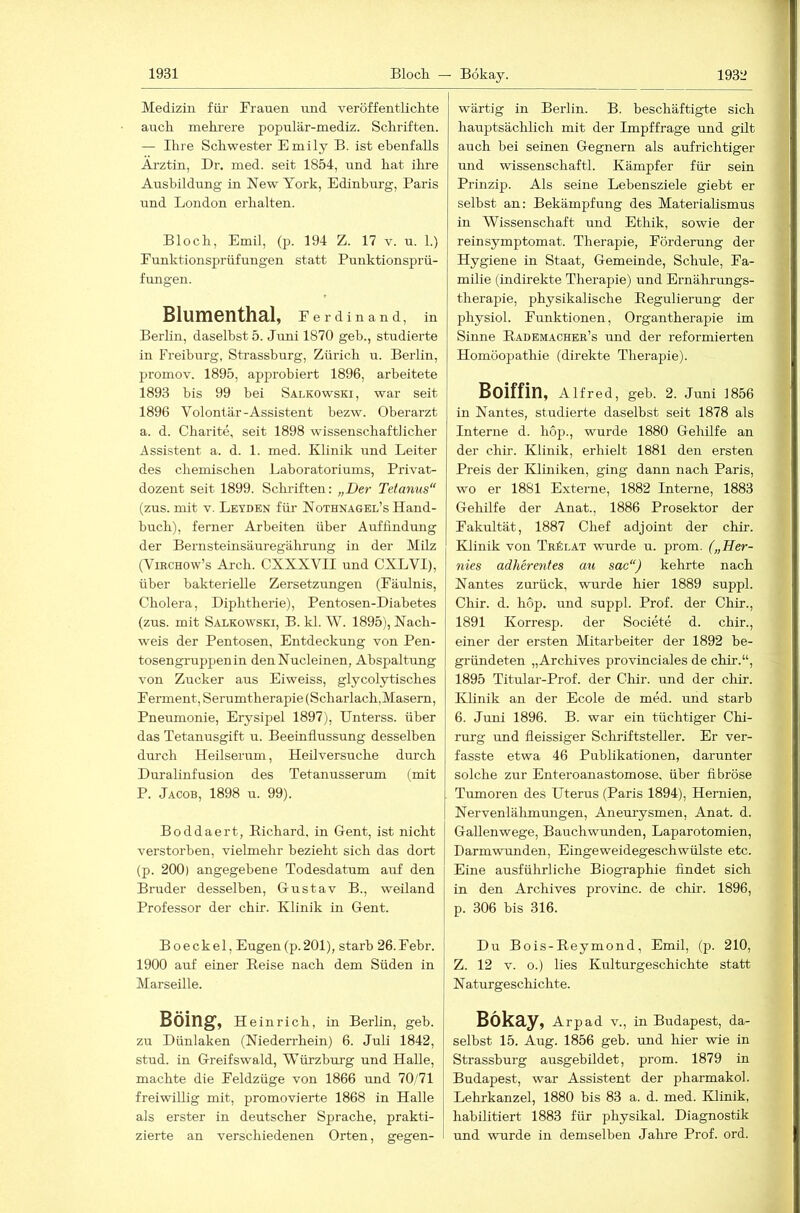 Medizin für Frauen irnd veröffentlichte auch mehrere populär-mediz. Schriften. — Ihre Schwester Emily B. ist ebenfalls Ärztin, Dr. med. seit 1854, und hat ihre Ausbildung in New York, Edinburg, Paris und London erhalten. Bloch, Emil, (p. 194 Z. 17 v. u. 1.) Eunktionsprüfungen statt Punktionsprü- fungen. Blumenthal, Ferdinand, in Berlin, daselbst 5. Juni 1870 geb., studierte in Freiburg, Strassburg, Zürich u. Berlin, promov. 1895, approbiert 1896, arbeitete 1893 bis 99 bei Salkowski, war seit 1896 Volontär-Assistent bezw. Oberarzt a. d. Charite, seit 1898 wissenschaftlicher Assistent a. d. 1. med. Klinik und Leiter des chemischen Laboratoriums, Privat- dozent seit 1899. Sclu-iften; „Der Tetanus“ (zus. mit V. Leyden für Nothnagel’s Hand- buch), ferner Arbeiten über Auffindung der Bernsteinsäuregährung in der Milz (ViRCHOw’s Arch. CXXXVII und CXLVI), über bakterielle Zersetzungen (Fäulnis, Cholera, Diphtherie), Pentosen-Diabetes (zus. mit Salkowski, B. kl. W. 1895), Nach- w^eis der Pentosen, Entdeckung von Pen- tosengruppenin denNucleinen, Abspaltung von Zucker aus Eiweiss, glycolytisches Ferment, Serumtherapie (Scharlach,Masern, Pneumonie, Erysipel 1897), Unterss. über das Tetanusgift u. Beeinflussung desselben durch Heilserum, Heilversuche durch Duralinfusion des Tetanusserum (mit P. Jacob, 1898 u. 99). Boddaert, Eichard, in Gent, ist nicht verstorben, vielmehr bezieht sich das dort (p. 200) angegebene Todesdatum auf den Bruder desselben, Gustav B., weiland Professor der chir. Klinik in Gent. Boeckel, Eugen(p.201), starb 26.Febr. 1900 auf einer Eeise nach dem Süden in Marseille. Böing, Hei nrich, in Berlin, geb. zu Dünlaken (Niederrhein) 6. Juli 1842, stud. in Greifswald, Würzburg und Halle, machte die Feldzüge von 1866 und 70/71 freiwillig mit, promovierte 1868 in Halle als erster in deutscher Sprache, prakti- zierte an verschiedenen Orten, gegen- wärtig in Berlin. B. beschäftigte sich hauptsächlich mit der Impffrage und gilt auch bei seinen Gegnern als aufrichtiger und wissenschaftl. Kämpfer für sein Prinzip. Als seine Lebensziele giebt er selbst an: Bekämpfung des Materialismus in Wissenschaft und Ethik, sowie der rein Symptom at. Therapie, Förderung der Hygiene in Staat, Gemeinde, Schule, Fa- milie (indirekte Therapie) und Ernährungs- therapie, physikalische Eegulierung der physiol. Funktionen, Organtherapie im Sinne Eademacher’s und der reformierten Homöopathie (direkte Therapie). Boiffin, Alfred, geb. 2. Juni 1856 in Nantes, studierte daselbst seit 1878 als Interne d. hop., wurde 1880 Gehilfe an der chir. Klinik, erhielt 1881 den ersten Preis der Kliniken, ging dann nach Paris, wo er 1881 Externe, 1882 Interne, 1883 Gehilfe der Anat., 1886 Prosektor der Fakultät, 1887 Chef adjoint der chir. Klinik von Trölat wurde u. prom. („Her- nies adherentes au sac“) kehrte nach Nantes zurück, wurde hier 1889 suppl. Chir. d. hop. und suppl. Prof, der Chir., 1891 Korresp. der Societe d. chir., einer der ersten Mitarbeiter der 1892 be- gründeten „Archives provinciales de chir.“, 1895 Titular-Prof. der Chir. und der chir. Klinik an der Ecole de med. und starb 6. Juni 1896. B. war ein tüchtiger Chi- rurg und fleissiger Schriftsteller. Er ver- fasste etwa 46 Publikationen, darunter solche zur Enteroanastomose, über fibröse Tumoren des Uterus (Paris 1894), Hernien, Nervenlälimungen, Aneuiysmen, Anat. d. Gallenwege, Bauchwunden, Laparotomien, Darmwrmden, Eingeweidegeschwülste etc. Eine ausführliche Biographie findet sich in den Archives provinc. de chir. 1896, p. 306 bis 316. Du Bois-Reymond, Emil, (p. 210, Z. 12 V. o.) lies Kulturgeschichte statt N aturgeschichte. Bökay, Arpad v., in Budapest, da- selbst 15. Aug. 1856 geb. und hier -wie in Strassburg ausgebildet, prom. 1879 in Budapest, war Assistent der pharmakol. Lehrkanzel, 1880 bis 83 a. d. med. Klinik, habilitiert 1883 für physikal. Diagnostik und wurde in demselben Jahre Prof. ord.