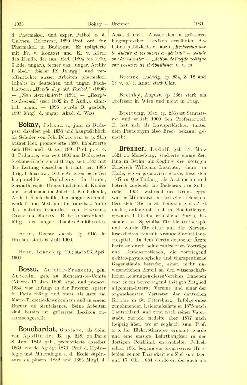 d. Pkarmakol. und exper. Patkol. a. d. Univers. Kolozsvar, 1890 Prof. ord. für Pharmakol. in Budapest. Er redigierte mit Pr. V. Koranyi und K. v. KkxLi das Handb. der inn. Med. (1894 bis 1900, 6 Bde. Ungar.), ferner das „Ungar. Archiv f. Med.“ (bisher IX Jabrgg.) und ver- öffentlichte ausser Arbeiten pharmakol. Inhalts in deutschen und Ungar. Pach- hlättern: „Handb. d. prakt. Toxicol.“ (1896) — „Nene Arzneimittel“ (1891) — „Eecept- taschenbuch“ (seit 1892 in 5 Aufll.), sämt- lich Ungar. — 1896 wurde B. geadelt, 1897 Mitgl. d. Ungar. Akad. d. Wiss. Bokay, Johann v., jun., in Buda- pest, daselbst geh. 1858 und hauptsächlich als Schüler von Joh. Bokay sen. (s. p. 211) ausgebildet, pjromovierte 1880, liabiLitierte sich 1884 und ist seit 1891 Prof. p. e. o. d. Pädiatrie, war seit 1880 am Budapester Stefanie-Kinderspital thätig, seit 1883 mit der Leitung desselben betraut, seit 1885 dirig. Primararzt. Seine Arbeiten betreffen hauptsächlich Diphtherie, Intubation, Serumtherapie, ürogenitalleiden d. Kinder rmd erschienen im Jah]-b. d. Kinderheilk., Arch. f. Kinderheilk., dem Ungar. Sammel- werk f. inn. Med. und im französ. „Traite des maladies infantiles“ von Granchee, CoMBY und Marfan. B. ist ausserordentl. Mitgl. des Ungar. Landes-Sanitätsrates. Born, Gustav Jacob, (p. 215) in Breslau, starb 6. Juli 1900. Bose, Heinrich, (p. 216) starb 26. April 1900. Bossu, Antoine-Prangois, gen. Antonin, geb. zu Monceau-le-Comte (Nievre) 17. Jan. 1809, stud. und promov. 1834, war anfangs in der Provinz, später in Paris thätig und zwar als Arzt am Marie-Theresia-Krankenhaus und an einem Bureau de bienfaisance. Seine Arbeiten sind bereits im grösseren Lexikon zu- sammengestellt. Bouchardat, Gustave, als Sohn von Ajiollinaire B. (p. 218) zu Paris 8. .Juni 1842 geh., promovierte daselbst 1869, wurde Agrege 1873, Prof. d. Hydro- logie und Mineralogie a. d. Ecole superi- eure de pharm. 1882 und 1883 Mitgl. d. Acad. d. med. Ausser den im grösseren biogi'aphischen Lexikon erwähnten Ar- beiten publizierte er noch „Recherches sur la dulcite et les stieres en general“ — Fdude sur la mannite“ — „Action de l’acide acetique sur l’essence de terebnithine“ u. a. m. Braune, Ludwig, (p. 234, Z. 12 und 13 V. o.) 1. Anat. statt Chir. Breisky, August, (p. 236) starb als Professor in Wien und nicht in Prag. Breitung, Max, (p. 236) ist Sanitäts- rat und erhielt 1900 den Professortitel. B. hat sich als Lustspieldichter (unter dem Pseudonym Meo Breo) bekannt ge- macht. Brenner, Rudolf, geb. 19. März 1821 zu Merseburg, studierte einige Zeit lang in Berlin als Zögling des dortigen Priedrich Wilhelms - Instituts, dann in Halle, wo er promoviert wurde, liess sich 1847 in Quedlinburg als Arzt nieder und betrieb zugleich die Badepraxis in Sude- rode. 1854, während des Krimkrieges, war er Militärarzt in russischen Diensten, liess sich 1856 in St. Petersburg als Arzt nieder, anfänglich noch im Staatsdienste, gewann bald eine erhebliche Praxis, be- sonders als Spezialist für Elektrotherapie und wurde für diese und für Nerven- krankheiten konsult. Arzt am Maximilians- Hospital. In dem Verein deutscher Ärzte hatte er durch seine zahlreichen Vorträge und Demonstrattonen, die vorwiegend elektro-physiologische und theraperrtische Gegenstände betrafen, einen nicht un- wesentlichen Anteil an den wissenschaft- lichen Leistungen dieses Vereines. Daneben war er ein hervorragend thätiges Mitglied allgemein-litterar. Vereine und einer der angesehensten Vertreter der deutschen Kolonie in St. Petersburg. Infolge eines zunehmenden Leidens keimte er 1875 nach Deutschland, und zwar nach seiner Vater- stadt, zurück, siedelte aber 1877 nach Leipzig über, wo er sogleich zum Prof, e. o. für Elektrotherap)ie ernannt wurde und eine emsige Lehrthätigkeit in der dortigen Poliklinik entwickelte. Jedoch schon 1881 begann ein i)rogressives Hirn- leiden seiner Tliätigkeit ein Ziel zu setzen imd 17. Okt. 1884 wurde er, der aucli als