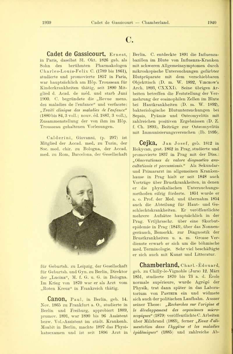 c. Cadet de Gassicourt, E ruest, in Paris, daselbst 31. Okt. 1826 geb. als Sohn des berülunten Pharmakologen Charles-Louis-Pelix C. (1789 bis 1861), studierte und promovierte 1857 in Paris, war hauptsächlich am Hop. Trousseau für Kinderkrankheiten thätig, seit 1890 Mit- glied d. Acad. de med. und starb Juni 1900. C. begründete die „Revue mens, des maladies de Tenfance“ und verfasste: „Traite clinique des maladies de Venfance“ (1880bis 84,3 voll.; nouv. ed. 1887, 3 voll.), Zusammenstellung der von ihm im Hop. Trousseau gehaltenen Vorlesungen. Calderini, Giovanni, (p. 297) ist Mitglied der Accad. med. zu Turin, der Soc. med. chir. zu Bologna, der Accad. med. zu Rom, Barcelona, der Gesellschaft für Geburtsh. zu Leipzig, der Gesellschaft j für Geburtsh. und Gyn. zu Berlin, Direktor der „Lucina“, M. f. G. u. G. in Bologna. Im Krieg von 1870 war er als Arzt vom „Roten Kreuz“ in Frankreich thätig. Canon, p aul, in Berlin, geb. 14. Nov. 1865 zu Frankfurt a. 0., studierte in Berlin und Freiburg, approbiert 1889, promov. 1891, war 1890 bis 96 Assistent bezw. Vol.-Assistent im städt. Krankenh. Moabit in Berlin, machte 1897 das Physi- katsexamen und ist seit 1896 Arzt in Berlin. C. entdeckte 1891 die Influenza- bazillen im Blute von Influenza-Kranken mit schweren Allgemeinsymptomen durch mikroskopische Untersuchungen gefärbter Blutpräparate mit dem verschiebbaren Objekttisch (D. m. W. 1892, Virchow’s Arch. 1893, CXXXI). Seine übrigen Ar- beiten betreffen die Feststellung der Ver- mehrung der eosinophilen Zellen im Blute bei Hautkrankheiten (D. m. W. 1892), bakteriologische Blutuntersuchungen bei Sepsis, Pyämie und Osteomyelitis mit zahlreichen positiven Ergebnissen (D. Z. f. Ch. 1893), Beiträge zur Osteomyelitis mit Immunisierungsversuchen (Ib. 1895). Cejka, j an Josef, geb. 1812 in Rokycan, gest. 1862 in Prag, studierte und promovierte 1837 in Prag mit der Diss.: „Observationes de valore diagnostico aus- cidtationis et percussionis.“ Als Sekundar- und Primararzt im allgemeinen Kranken- hause in Prag hielt er seit 1848 auch Vorträge über Brustkrankheiten, in denen er die physikalischen Untersuchungs- methoden eifrig förderte. 1851 wurde er a. o. Prof, der Med. und übernahm 1854 auch die Abteilung für Haut- und Ge- schlechtskrankheiten. Er veröffentlichte mehrere Aufsätze hauptsächlich in der Prag. Vrtljhrsschr. über eine Skorbut- epidemie in Prag (1843), über das Nonnen- geräusch, Bemei'kk. zur Diagnostik der Brustkrankheiten u. a. m. Grosse Ver- dienste erwarb er sich um die böhmische med. Terminologie. Sehr viel beschäftigte er sich auch mit Kunst und Litteratur. Chamberland, Charl.-Edouard, geb. zu Chilly-le-Vignoble (Jm’a) 12. März 1851, studierte 1870 bis 73 a. d. Ecole normale superieure, wui’de Agrege der Physik, trat dann später in das Labora- torium von Pasteur ein und widmete sich auch der politischen Laufbahn. Ausser seiner These: „Hecherclies sur Vorigine et le developpement des organismes mwro- scopiques“ (1879) veröffentlichte C. Arbeiten über Milzbrand (1883), ferner „Eaux d’ali- mentation dans Vhygiene et les maladies epidemiques“ (1885) und zahlreiche Ab-