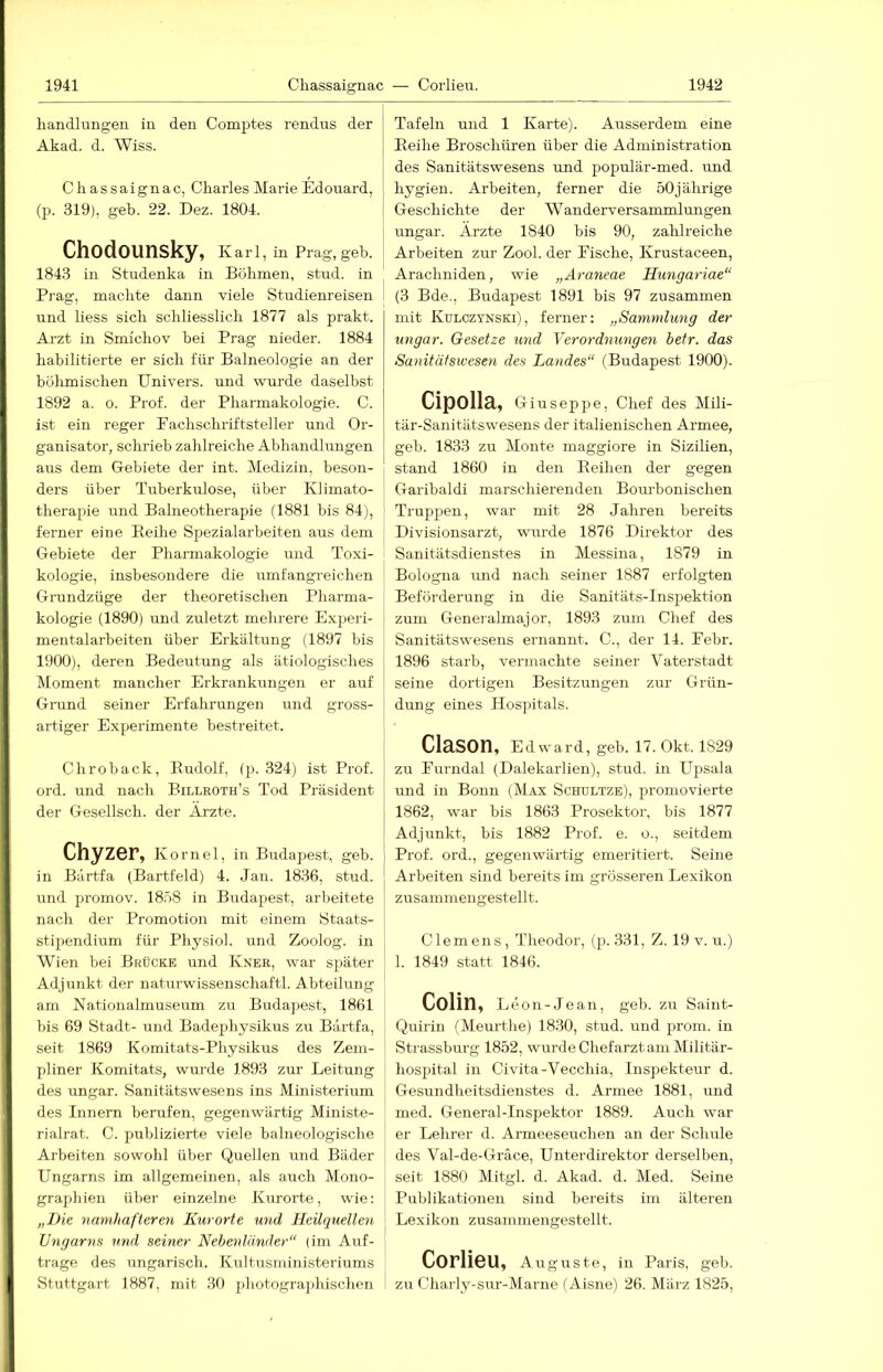 handlimgen in den Comptes rendiis der Akad. d. Wiss. Chassaignac, Charles Marie Edouard, (p. 319), geh. 22. Dez. 1804. Chodounsky, Karl, in Prag, geh. 1843 in Studenka in Böhmen, stud. in Prag, machte dann viele Studienreisen i und liess sich schliesslich 1877 als prakt. Arzt in Smichov bei Prag nieder. 1884 habilitierte er sich für Balneologie an der bülimischen Univers. und wurde daselbst 1892 a. 0. Prof, der Pharmakologie. C. ist ein reger Pachschriftsteller und Or- ganisator, schrieb zahlreiche Abhandlungen aus dem Gebiete der int. Medizin, beson- ders über Tuberkulose, über Klimato- therapie und Balneotherapie (1881 bis 84), ferner eine Eeihe Spezialarbeiten aus dem Gebiete der Pharmakologie und Toxi- kologie, insbesondere die umfangreichen Grundzüge der theoretischen Phai-ma- kologie (1890) und zuletzt mehrere Experi- mentalarbeiten über Erkältung (1897 bis 1900), deren Bedeutung als ätiologisches Moment mancher Erkrankungen er auf Grand seiner Erfahrungen und gross- artiger Experimente bestreitet. dir0back, Eudolf, (p. 324) ist Prof, ord. und nach Billroth’s Tod Präsident der Gesellsch. der Ärzte. Chyzer, Kom el, in Budapest, geb. in Bärtfa (Bartfeld) 4. Jan. 1836, stud. und promov. 18'>8 in Budapest, arbeitete nach der Promotion mit einem Staats- stipendium für Physiol. und Zoolog, in Wien bei Brücke und Kner, war später Adjunkt der naturwissenschaftl. Abteilung am Nationalmuseum zu Budapest, 1861 bis 69 Stadt- und Badephysikus zu Bärtfa, seit 1869 Komitats-Physikus des Zem- pliner Komitats, wm’de 1893 zur Leitung des Ungar. Sanitätswesens ins Ministerium des Innern berufen, gegenwärtig Ministe- rialrat. C. publizierte viele baineologische Arbeiten sowohl über Quellen und Bäder Ungarns im allgemeinen, als auch Mono- graphien über einzelne Kurorte, wie: „Die namhafteren Kurorte imd Heilquellen Ungarns und seiner Nebenländer“ (im Auf- träge des ungarisch. Kultusministeriums Stuttgart 1887, mit .30 j)hotographischen Tafeln und 1 Karte). Ausserdem eine Eeihe Broschüren über die Administration des Sanitätswesens und populär-med. und hygien. Arbeiten, ferner die 50 jährige Geschichte der Wanderversammlungen Ungar. Ärzte 1840 bis 90, zahlreiche Arbeiten zur Zool. der Fische, Krustaceen, Arachniden, wie „Araneae Hungariae“ (3 Bde., Budapest 1891 bis 97 zusammen mit Kulczynski), ferner: „Sammlung der Ungar. Gesetze und Verordnungen betr. das Sanitätswesen des Landes“ (Budapest 1900). Cipolla, Giuseppe, Chef des Mili- tär-Sanitätswesens der italienischen Armee, geb. 1833 zu Monte maggiore in Sizilien, stand 1860 in den Eeihen der gegen Garibaldi marschierenden Bourbonischen Trappen, war mit 28 Jahren bereits Divisionsarzt, wurde 1876 Direktor des Sanitätsdienstes in Messina, 1879 in Bologna und nach seiner 1887 erfolgten Beförderung in die Sanitäts-Inspektion zum Generalmajor, 1893 zum Chef des Sanitätswesens ernannt. C., der 14. Pebr. 1896 starb, vermachte seiner Vaterstadt seine dortigen Besitzungen zur Grün- dung eines Hospitals. ClaSOn, Edward, geb. 17. Okt. 1829 zu Purndal (Dalekarlien), stud. in Upsala und in Bonn (Max Schültze), promovierte 1862, war bis 1863 Prosektor, bis 1877 Adjunkt, bis 1882 Prof. e. o., seitdem Prof, ord., gegenwärtig emeritiert. Seine Arbeiten sind bereits im grösseren Lexikon zusammengestellt. Clemens, Theodor, (p. 331, Z. 19 v. u.) 1. 1849 statt 1846. Colin, Leon-Je an, geb. zu Saint- Quirin (Meurthe) 1830, stud. und prom. in Strassburg 1852, wurde Chefarzt am Militär- hospital in Civita-Vecchia, Inspekteur d. Gesundheitsdienstes d. Armee 1881, und med. General-Inspektor 1889. Auch war er Lehrer d. Armeeseuchen an der Schule des Val-de-Grace, Unterdirektor derselben, seit 1880 Mitgl. d. Akad. d. Med. Seine Publikationen sind bereits im älteren Lexikon zusammengestellt. Corlieu, Auguste, in Paris, geb. zu Charly-sur-Marne (Aisne) 26. März 1825,