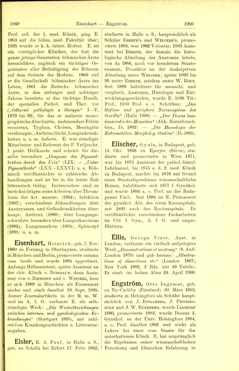 Prof. ord. der 1. med. Klinik, ging E. 1883 auf die böhm. med. Eakultät über; 1895 wurde er k. k. österr. Hofrat. E. ist ein vorzüglicher Kliniker, der fast die ganze jetzige Generation böhmischer Ärzte heranbildete, zugleich ein tüchtiger Or- ganisator aller Bethätigung der Böhn.ien auf dem Gebiete der Medizin. I8b0 rief er die Gesellschaft böhmischer Ärzte ins Leben, 1861 die Zeitschr. böhmischer Ärzte, in den siebziger und achtziger Jahren bereitete er das tüchtige Handb. der speziellen Pathol. und Ther. vor („Odhornä pathologie a therapie“ I—V, 1879 bis 92), für das er mehrere mono- graphische Abschnitte, insbesondere Febris recurrens, Typhus, Cholera, Meningitis cerebrospin., Anthrax.Gicht, Lungenkrank- heiten u. a. m. lieferte. E. war ständiger Mitarbeiter und Referent der P. Vrtljrschr. f. prakt. Heilkunde und sclirieb für die- selbe besonders „Diagnose des Pigment- krebses durch den Urin“ (LIX) — „Ueber Pigmentkrebs“ (LXX—LXXVI) u. a. Böh- misch veröffentlichte er zahlreiche Ab- handlungen und ist bis in die letzte Zeit litterarisch thätig. Insbesondere sind zu berücksichtigen seine Arbeiten überThrom- bosis der Art. mesent. (1864); Infektion (1867); verschiedene Abhandlungen über Aneurysmen und Gefässkrankheiten über- haupt; Anthrax (1880); über Lungenge- schwülste, besonders über Luugenkarcinom (1882); Lirngensarkom (1885), Sjdenotyf G891) u. a. m. Eisenhart, Hein rieh, geh. 7. Nov. 1860 zu Freising in Oberbayern, studierte inMünchen und Berlin, promovierte summa cum laude und wurde 1885 approbiert. Anfangs Hilfsassistent, später Assistent an der chir. Klinik v. Ndssbaum, dann Assis- tent von V. ZiEMSSEN und v. Winckel, Hess er sich 1889 in München als Frauenarzt nieder und starb daselbst 19. Sept. 1895. Ausser Journalartikeln in der M. m. W. und im A. f. G. verfasste E. als selb- ständiges Werk: „Z>ie Wechselbeziehungen zwischen internen und gynäkologischeyi Er- krankungen.“ (Stuttgart 1895), mit zahl- reichen Krankengeschichten u. Litteratur- angaben. Eisler, K. A. Paul, in Ilalle a. S., geb. zu Schilfa bei Erfurt 17. Febr. 1862, studierte in Halle a. S., hauptsächlich als Schüler Eberth’s und Welcker’s, promo- vierte 1884, war 1882 Volontär, 1883 Assis- tent bei Eberth, der damals die histo- logische Abteilimg der Anatomie leitete, von da 1886, noch vor beendetem Staats- examen, Prosektor an der deskriptiven Abteilung unter Welcker; später 1893 bis 95 unter Eberth, seitdem unter W. Roux. Seit 1889 habilitiert für mensclil. und vergleich. Anatomie, Histologie und Ent- wicklungsgeschichte, wurde E. 1896 Tit.- Prof., 1900 Prof. e. o. Schriften: „Das Gefäss- und jjeriphere Nervensystem des Gorilla“ (Halle 1890) — „Der Plexus lum- bosacralis des Menschen“ (Abh. Naturforsch. Ges., Ib. 1892) — „Die Homologie der Extremitäten. Morphohp. Studien“ (Ib. 1895). Elischer, Gy ula, in Budapest, geb. 15. Okt. 1846 zu Eperjes (Säros), stu- dierte und promovierte in WTen 1871, war bis 1873 Assistent der pathol.-histol. Lehrkanzel, bis 1875 a. d. 2. med. Klinik zu Budapest, machte bis 1876 auf Grund eines Staatsstipendiums wissenschaftliche Reisen, habilitierte sich 1877 f. Gynäkol. und wurde 1894 a. o. Prof, an der Buda- pester Univ. Seit 1884 ist E. Primararzt ] der gynäkol. Abt. des roten Kreuzsj^itals, ' seit 1893 auch des Rochusspitals. Er veröffentlichte verschiedene Facharbeiten im Cbl. f. Gyn., A. f. G. und Ungar. Blättern. ElliS, George Viner, Anat. in London, verfasste ein vielfach aufgelegtes Werk „Demonstrations of anatomy“ (8. Aufl. London 1879) und gab heraus: „Illustra- tions of dissecHons etc.“ (London 1867; New York 1882, 2 Bde. mit 58 Tafeln). Er starb im hohen Alter 24. April 1900. Engström, Otto Ingeniar, geb. zu Ny-Carleby (Finnland) 30. März 1853, studierte in Helsingfors als Schüler haupt- sächlich von J. Estländer, J. Pippings- KÖLD und J. W. Rdneberg, wurde Lizentiat 1880, pi'omovierte 1882, wurde Dozent d. Gynäkol. au der Univ. Helsingfors 1884, a. o. Prof, daselbst 1892 und wirkt als Lehrer bei einer vom Staate für ihn unterhaltenen Klinik. E. hat ursprünglich die Ergebnisse seiner wissenschaftlichen Forschung und klinischen Erfahrung in