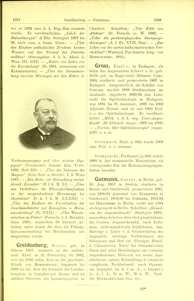 wo er 1892 zum k. k. Reg.-Eat ernannt wurde. Er veröffentlichte: „Lehrb. der Balneotherapie“ (2 Bde. Stuttgart 1897 bis 99. auch russ. u. franz. übers.) — „Über (len Einfluss methodischen Trinkens heissen Wassers auf den Verlauf des Diabetes mellitus“ (Sitzungsber. d. k. k. Akad. d. Wiss. III, 1877) — „Beitrr. zur Lehre von der Entzündung“ (Ib. 1881. zusammen mit Klemensiewicz) — „über den Zusammen- hang nervöser Störungen mit den Erkrr. d. Verdauungsorgane und über nervöse Dys- pepsie“ {Vor.KJiANN’s Samml. klin. Voi'tr. 1882, Heft 223) — „Über die Neurosen des Magens“ (Klin. Zeit-u. Streitfr. I, 6 Wien 1887) — „Ein Beitr. zur Behandlung seröser pleurit. Exsudate“ (Z. f. k. M. XI) — „Über das Verhältniss der Flüssigkeitsaufnahme zu der aus geschiedenen Harnmenge bei Skarlatina“ (D. A. f. k. M. XXXIII) — „Über den Einfluss der Faradisation der Bauchmuskulatur auf Resorption u. Harn- \ ausscheiduny“ (Ib. XXII) — „Über Wasser- retention im Fieber“ (Festschr. f. A. Bollett, Jena 1893), ausserdem 50 kleinere Ar- beiten, unter denen die über die Flüssig- keitsausscheidung bei Herzkranken viel besprochen wurde. Greidenberg, Boris, geb. in Odessa 1857, studierte an der niilitär- med. Akad. in St. Petersburg bis 1882, war bis 1884 ordin. Arzt an der psychiatr. Klinik von Merzejewsky, tungierte bis 1899 als dir. Arzt der Irrenabt. des Landes- hospitals in Sympheropol (Krim) und ist seitdem Oberarzt des Landeshosjiitals in Charkow. Schriften: „Vier Fälle von Athetose“ (St. Petersb. ni. W. 1882) — „lieber die posthemiplegischen Bewegungs- störungen“ (A. f. Ps. XVII, Biss.) — „Z/ur Lehre von der acuten hallucinatorischen Ver- rücktheit (Westnyk Psychiatrie hrsg. von Meezejewsky, 1885). Grosz, Emil V., in Budapest, als Sohn des Augenarztes Albert v. G. (geb. 1819) geb. zu Nagyvärad (Beharer Com.) 1865, studierte und promovierte 1887 in Budapest, hauptsächlich als Schüler von ScHüLEK, machte 1888 Studienreisen im Auslande, sujjplierte 1893/94 den Lehr- stuhl für Ophthalmologie in Budapest, war 1891 bis 97 Assistent, 1897 bis 1900 Adjunkt-Dozent und ist seit 1900 Prof, e. o. der Ophthalmologie. Er veröffent- lichte: „Mitth. a. d. k. ung. IJniv.-Augen- klinik“ (29 Abhandl. ungar., 1889 bis 1900) — „ Vorless. über Ophihalmoscopie“ (ungar. 1897) u. a. m. Grunmach, Emil, (p 645) wurde 1900 zum Prof. e. o. ernannt. G u m p r e c h t, Ferdinand, (p. 656) wurde 1900 in das weimarische Ministerium als Vortragender Bat für IMedizinalangelegen- heiten berufen. Gutmann, Gu stav, in Berlin, geb. 18. Aug. 1857 in Stettin, studierte in Berlin und Greifswald, promovierte 1881, war 1880/81 Assistent von Eulenbdrg in Greifswald, 1882/83 bei Schirmer, 1883/84 bei Hirschbebg in Berlin, wirkt seit 1884 ! als Augenarzt in Berlin. Schriften: „GrwMfZ- riss der Augenheilkunde“ (Stuttgart 1893), ausserdem Arbeiten über dieLymphbahnen der Cornea, Augenerkrankk. nach luhu- enza, subkonjunktivale Injektionen, kas. Beiträge z. Lehre v. d. Geschwülsten des Augapfels, wichtige Verletzungen des Sehorgans und ilu'e rat. Therapie, Histol. d. Ciliarnerven, Natur des ScHLEMM’schen Sinus und seine Beziehungen zur vorderen Augenkammer, Ilolocam ein neues Anä- stheticum, operat. Behandlung d. cataracta complicata, Nachbehaudl. nach Operatt. am Augapfel, im A. f. m. A., v. Graefe’s A., A. f. A., D. m. W., B. k. AV., Verb, der IIuFELAND’schen Ges. etc. 62*