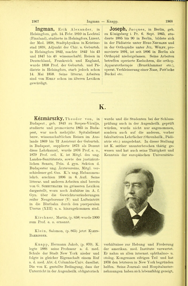 Ingman, Erik Alexander, in Helsingfors, geb. 14. Eebr. 1810 in Lochtea (Einnland), studierte in Helsingfors, Lizent. der Med. 1838, Stadtphysikus in Kristine- stad 1838, Adjunkt der Chir. u. Geburtsh. in Helsingfors 1842, machte 1842 bis 43 und 1847 bis 48 wissenschaftl. Reisen in Deutschland, Frankreich und England, wurde 1858 Prof, der Geburtsh. und Pä- diatrie in Helsingfors, starb jedoch schon 14. Mai 1858. Seine litterar. Arbeiten sind von Hjelt schon im älteren Lexikon gewürdigt. Joseph, Jacques, in Berlin, geb. zu Königsberg i. Pr. 6. Sept. 1865, stu- dierte 1885 bis 90 in Berlin, bildete sich in der Pädiatrie unter Hugo Neümann und in der Orthopädie unter Jul. Wolff, pro- movierte 1891, ist seit 1896 in Berlin als Orthopäd niedergelassen. Seine Arbeiten betreffen operierte Eselsohren, die orthop. Apparatotherapie (Brustklammer etc.), operat. Verkleinerung einer Nase, Pott’sche Buckel etc. K. Kezmärszky, Theodor von, in Budapest, geb. 1843 zu Szepes-Väralja, studierte und promovierte 1865 in Buda- pest, war nach mehrjähr. Spitalsdienst bezw. wissenschaftlichen Reisen im Aus- lande 1869 bis 72 Assistent der Geburtsh. in Budapest, supplierte 1873 als Dozent diese Lehrkanzel, wurde 1876 Prof. e. o., 1879 Prof. ord. K. ist Mitgl. des ung. Landes-Sanitätsrats, sowie des justizärzt- lichen Senats, Präs. d. gyn. Sektion d. Budapester ung. Arztevereins, Mitgl. ver- schiedener geh Ges. K.’s ung. Hehammen- lehrb. erschien 1896 in 6. Aufi. Seine litterar. und anderen Arbeiten sind bereits von G. ScHEUTHAUER im grösseren Lexikon dargestellt, wozu noch Aufsätze im A. f. Gyn. über die Gewichtsveränderungen reifer Neugeborener (V) und Lufteintritt in die Blutbahn durch den puerperalen Uterus (XIII) u. a. hinzugekommen sind. Kirchner, Martin, (p. 858) wurde 1900 zum Prof. e. o. ernannt. Klein, Salomon, (p. 865) jetzt Klein- Baeringer. Knapp, Hermann Jakob, (p. 870). K. legte 1888 seine Professur a. d. med. | Schule der Stadt New York nieder und folgte in gleicher Eigenschaft einem Ruf a. d. med. Abt. d. Columbia-Univ. daselbst. Die von K. gestellte Bedingung, dass der Unterricht in der Augenheilk. obligatorisch werde und die Studenten bei der Schluss- präfung auch in der Augenheilk. geprüft würden, wurde nicht nur angenommen, sondern auch auf die anderen, vorher fakultativen Lelu-fächer (Ohrenheilk., Pädi- atrie etc.) ausgedehnt. In dieser Stellung ist K. seither ununterbrochen thätig ge- wesen und hat auch seine Thätigkeit und Kenntnis der europäischen Universitäts- der amerikan. med. Institute verwertet. Er nahm an allen Internat, ophthalmo- u. otolog. Kongressen eifrigen Teil und hat 1876 den letzteren in New York begründen I helfen. Seine Journal- und Hospitalunter- ! nehmungen haben sich lebensfähig gezeigt. I