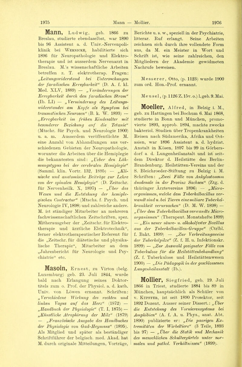 1 1975 Mann — Mollier. 1976 Männ, Ludwig, geb. 1866 zu Breslau, studierte ebendaselbst, war 1890 bis 96 Assistent a. d. Univ.-Mervenpoli- klinik bei Wkrnicke, habilitierte sich 1896 für Neuropathologie und Elektro- therapie und ist ausserdem Nervenarzt in Breslau. M.’s wissenschaftliche Arbeiten beti-effen z. T. elektrotherap. Eragen; „Leitu7igswiderstand bei Untersuchungen der faradischen Erregbarkeit“ (D. A. f. kl. Med. XLV, 1889) — „ Veränderungen der Erregbarkeit durch den faradischen Strom“ (Ib. LI) — „ Verminderung des Leitungs- widerstandes am Kog>fe als Symptom bei traumatischen Neurosen“ (B. k. W. 1893) — „Erregbarkeit im frühen Kindesalter mit besonderer Beziehung auf die Tetanie“ (Mtschr. für Psych. und Neurologie 1900) u. a. m. Ausserdem veröffentlichte M. eine Anzahl von Abhandlungen aus ver- schiedenen Gebieten der Neuropathologie, worunter die Arbeiten über die Hemiplegie die bekanntesten sind: „Ueber den Läh- mungstypus bei der cerebralen Hemiplegie“ (Samml. klin. Vortr. 132, 1895) — „Kli- nische und anatomische Beiträge zur Lehre von der spinalen Hemiplegie“ (D. Zeitschr. für Nervenheilk. X, 1897) — „Über das Wesen und die Entstehung der hemiple- gischen Contractur“ (Mtschs. f. Psych. und Neurologie IV, 1898) und zahlreiche andere. M. ist ständiger Mitarbeiter an mehreren fachwissenschaftlichen Zeitschriften, spez. Mitherausgeber der „Zeitschr. für Elektro- therapie und ärztliche Elektrotechnik“, ferner elektrotherapeutischer Beferent für die „Zeitschr. für diätetische und physika- lische Therapie“, Mitarbeiter an dem „Jahresbericht für Neurologie und Psy- chiatrie“ etc. Masoin, e rnest, zu Virton (belg. Luxemburg) geb. 23. Juli 1844, wurde bald nach Erlangung seines Doktor- titels zum o. Prof, der Physiol. a. d. kath. Univ. von Löwen ernannt. Schriften: „Verschiedene Wirkung des rechten und linken Vagus auf das Herz“ (1872) — „Handbuch der Physiologie“ (T. I, 1875) — „Künstliche Mrophirung der Milz“ (1879) — „Französische Ausgabe des Handbuches der Physiologie von Gad-Heymans“ (1895). Als Mitglied und später als beständiger Schriftführer der belgisch, med. Akad. hat Berichte u. s. w., speziell in der Psychiatrie, litterar. Ruf erlangt. Seine Arbeiten zeichnen sich durch ihre vollendete Eorm aus, da M. ein Meister in Wort und Schrift ist, wie seine zahlreichen, den I Mitgliedern der Akademie gewidmeten Nachrufe beweisen. Messerer, Otto, (p. 1123) wurde 1900 zum ord. Hon.-Prof. ernannt. Meusel, (p.ll26 Z.15v.o.) l.geb.9.Mai. Moeller, Alfred, in Belzig i. M., geb. zu Hattingen bei Bochum 6. Mai 1868, studierte in Bonn und München, promo- vierte 1893, approb. 1894, machte zwecks bakteriol. Studien über Tropenkrankheiten Reisen nach Südamerika, Afrika und Ost- asien, war 1896 Assistent a. d. hydriat. Anstalt in Kosen, 1897 bis 99 in Görbers- dorf a. d. Lungenheilanstalt und ist seit- dem Direktor d. Heilstätte des Berlin- Brandenburg. Heilstätten-Vereins und der j S. Bleichroeder-Stiftung zu Belzig i. M. i Schriften: „Zwei Fälle von Ankylostonmm duodenale in der Provinz Sachsen“ (Ztg. d. thüringer Ärztevereins 1896) — „Micro- organismen, welche dem Tuberkelbacillus ver- wandt sind u.bei Tieren einemiliare Tuberkel- krankheit verursachen“ (D. M. W. 1898) — „ Über dem Tuberkelbacillus verwandte Micro- organismen“ (Therapeut. Monatshefte 1899) — „Ein neuer säure- u. alkoholfester Bacillus aus der Tuberkelbacillen-Gruppe“ (Ctrlbl. f. Bakt. 1899) — „Zur Verbreitungsweise der Tuberkelpilze“ (Z. f. H. u. Infektionskr. 1899) — „Zur Auswahl geeigneter Fälle von Tuberkulose für die Heilstättenbehandlung“ (Z. f. Tuberkulose und Heilstätten wesen 1900) — „Die Pädagogik in der geschlossenen Lungenheilanstalt (Ib.). Mollier, Siegfried, geb. 19. Juli 1866 in Triest, studierte 1884 bis 89 in München, hauptsächlich als Schüler von V. Kupffee, ist seit 1890 Prosektor, seit 1892 Dozent. Ausser seiner Dissert.: „ Über die Entstehung des Vornierensystems bei Amphibien“ (A. f. A. u. Phys., anat. Abt. 1890) publizierte er: „Die paarigen Ex- tremitäten der Wirbeltiere“ (3 Teile, 1893 bis 97) — „Über die Statik und Mechanik des menschlichen Schultergürtels unter nor-