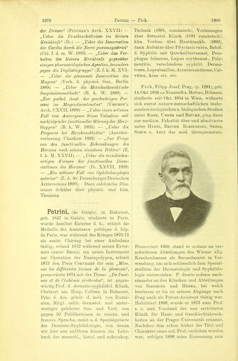 der Drüsen (Pflüger’s Arch. XXVII) — „lieber die Druckverhältnisse im kleinen \ Kreisläufe“ (Ib.) — „ lieber die hinervation der Cardia durch die Nervi pneumogastrici“ (Cbl. f. d. m. W. 1883) — „lieber das Ver- halten des kleinen Kreislaufs gegenüber einigen pharmacologischenAgentien, besonders gegen die Digilatisgruppe“ (Z. f. k. M. XVI) — „ lieber die gesammte Innervation des Magens“ (Verb. d. physiol. Ges., Berlin 1889) — „lieber die Motschutkoivski'sehe Suspensionsmethode“ (B. k. W. 1889) — ^,Zur pathol. Anat. der geschivürigen Por- cesse im Magendarmtractus“ (Virchow’s Arch. CXVII, 1889) — „lieber einen seltenen Fall von Aneurysma Sinus Valsalvae mit nachfolgender funetioneller Störung der Herz- klappen“ (B. k. W. 1895) — „lieber die Prognose bei Herzkrankheite^i'’'’ (Antritts- vorlesung, Charkow 1892) — „Zur Frage von den functioneilen Erkraytkungen des Herzens nach seinen einzelnen Höhlen“ (Z. f. k. M. XXVII) — „lieber die verschieden- artigen Formen der functiondien Disso- ciationen des Herzeyis“ (Ib. XXVII, 1899) — „Ein seltener Fall von Ophthalmoplegia anterior“ (Z. d. St. Petersburger Deutschen Ärztevereins 1890). Dazu zahlreiche Diss. seiner Schüler über physiol. und klin. Themata. Petrini, (de Gal atz), in Bukarest, geb. 1847 in Galatz, studierte in Paris, wurde daselbst Externe d. h., erhielt die Medaille der Assistance publique d. hop. de Paris, war während des Krieges 1870/71 als assist. Chirurg bei einer Ambulanz thätig, erfand 1872 während seines Exter- nats (unter Broca) ein neues Instrument zur Operation der Nasenpolypen, erhielt 1873 den Preis Corvisart für sein „Mem. sur les differentes formes de la pleuresie“, promovierte 1874 mit der These: „De l'ane- mie et de l’ischemie cerebrales“, ist gegen- wärtig Prof. d. dermato-syphilidol. Klinik, Chefarzt am Hosp. Coltzea in Bukarest, Präs. d. Ass. geuer. d. med. von Rumä- nien, Mitgl. zahlr. dermatol. und ander- weitiger gelehrter Ges. und Verf. von gegen 50 Publikationen in rumän. und französ. Sprache, meist a. d. Spezialgebiete der Dermato-Syphilidologie, von denen wir hier nur anführen können ein Lehr- buch der menschh, histol. und mikroskop. Technik (1881, rumänisch), Vorlesungen über dermatol. Klinik (1891 rumänisch), klin. Vorless. über Hautkrankh. (1892), dann Aufsätze über Pityriasis rubra, Behdl. d. Syphilis mit Quecksilbertannat, Pem- phigus foliaceus, Lupus erythemat., Poly- neuritis, verschiedene syplülit. Derma- tosen, Leprabazillus, Arzneiexantheme, Cal- vities, Acne etc. etc. Pick,Filipp Josef, Prag, (p. 1291), geb. 14. Okt. 1834 zu Neustadta. Mettau, Böhmen, studierte seit Okt. 1854 in Wien, widmete sich zuerst naturwissenschaftlichen insbe- sondere zoologischen u. biologischeji Studien unter Kner, Unger und Brücke, ging dann zur medizin. Fakultät überund absolvierte unter Hyrtl, Brücke Rokitansky, Skoda, ScHüH u. Arlt das med. Quinquenuium. Promoviert 1860, stand er sodann an ver- schiedenen Abteilungen des Wiener allg. Krankenhauses als Secundararzt in Ver- wendung. um sich schliesslich dem Spezial- studium der Dermatologie und Syphilido- logie zuzuwenden. P. diente sodann nach- einander an den Kliniken und Abteilungen von SiEGMDND uud Hebra, bei welch letzterem er bis zu seinem Abgänge nach Prag auch als Privat-Assistent thätig war. Habilitiert 1868, wurde er 1873 zum Prof, e. o. und Vorstand der neu errichteten Klinik für Haut- und Geschlechtskrank- heiten an der Prager Universität ernannt. Nachdem ihm schon früher der Titel und Charakter eines ord. Prof, verliehen worden war, erfolgte 1896 seine Ernennung zum