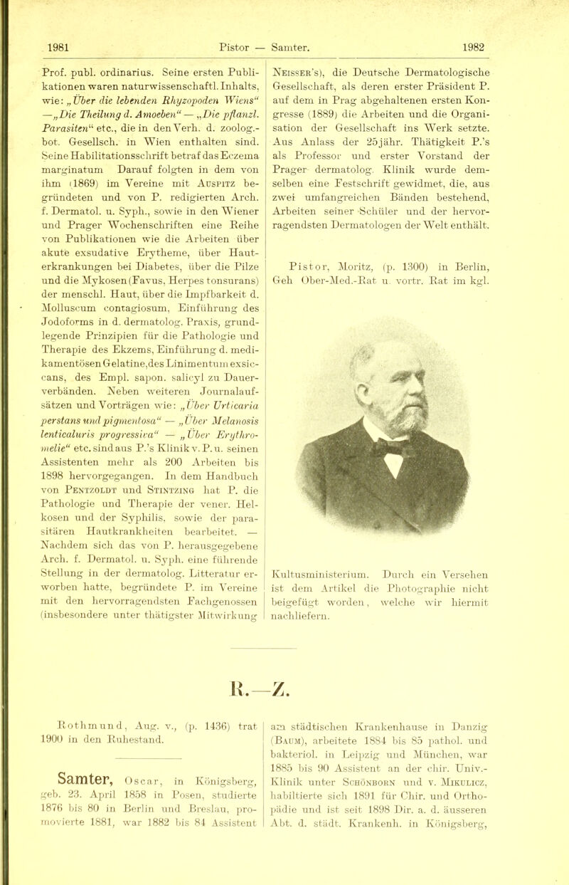 Prof. publ. ordinarias. Seine ersten Publi- kationen waren naturwissenschaftl. Inbalts, wie: „Über die lebenden Rhyzopoden Wiens“ —„Die Theilung d. Arnoeben“ — „Die pfianzl. Parasiten“ die in denVei'h. d. zoolog.- bot. Gesellsch. in Wien enthalten sind. Seine Habilitationsschrift betraf das Eczema marginatum Darauf folgten in dem von ihm (1869) im Vereine mit Auspitz be- gründeten und von P. redigierten Arch. f. Dermatol, u. Syph., sowie in den Wiener und Prager Wochenschriften eine Reihe von Publikationen wie die Arbeiten über akute exsudative Erytheme, über Haut- erkrankungen bei Diabetes, über die Pilze ' und die Mykosen (Favus, Herpes tonsurans) j der menschl. Haut, über die Impfbarkeit d. | Molluscum contagiosum, Einführung des Jodoforms in d. dermatolog. Praxis, grund- legende Prinzipien für die Pathologie und Therapie des Ekzems, Einführung d. medi- kamentösen Gelatine,des Linimentum exsic- cans, des Empl. saj)on. salicyl zu Dauer- verbänden. Reben weiteren Journalauf- i Sätzen und Vorträgen wie: „Über Urticaria \ perstans umlpigmentosa“ — „Über Melanosis i lenticaluris progressiva“ — „ Über Erythro- \ melie“ etc. sind aus P.’s Klinik v. P.u. seinen Assistenten mehr als 200 Arbeiten bis i 1898 hervorgegangen, ln dem Handbuch | von Pentzoldt und Stintzing liat P. die 1 Pathologie und Therapie der vener. Hel- i kosen und der Syphilis, sowie der para- j sitären Hautkrankheiten bearbeitet. — j Nachdem sich das von P. herausgegebene j Arch. f. Dermatol, u. Syph. eine führende Stellung in der dermatolog. Litteratur er- j worben hatte, begründete P. im Vereine mit den hervorragendsten Fachgenossen (insbesondere unter thätigster .Mitwirkung Neisser's), die Deutsche Dermatologische Gesellschaft, als deren erster Präsident P. auf dem in Prag abgehaltenen ersten Kon- gresse (1889) die Arbeiten und die Organi- sation der Gesellschaft ins W’'erk setzte. Aus Anlass der 25j ähr. Thätigkeit P.’s als Professor und erster Vorstand der Prager dermatolog. Klinik wurde dem- selben eine Festschrift gewidmet, die, aus zwei umfangreichen Bänden bestehend, Arbeiten seiner Schüler und der hervor- ragendsten Dermatologen der Welt enthält. Pistor, Moritz, (p. 1300) in Berlin, Geh (_)ber-Med.-Rat u. vortr. R.at im kgl. Kultusministerium. Durch ein Versehen ist dem Artikel die Photographie nicht beigefügt worden, welche wir hiermit nachliefern. H. Z. Rothrnund, Aug. v., (p. 1436) trat 1900 in den Ruhestand. Samter, Oscar, in Königsberg, geb. 23. April 1858 in Posen, studierte 187(5 bis 80 in Berlin und Breslau, pro- movierte 1881, war 1882 bis 84 Assistent am städtischen Krankenhause in Danzig (B.iUM), arbeitete 1884 bis 85 })athol. und bakteriol. in Leipzig und München, war 1885 bis 90 Assistent ,an der chir. TJniv.- Klinik unter Schönborn und v. Mikulicz, habiltierte sich 1891 für CJiir. und ()>rtho- pädie und ist seit 1898 Dir. a. d. äusseren Abt. d. Stadt. Krankenh. in Königsberg,