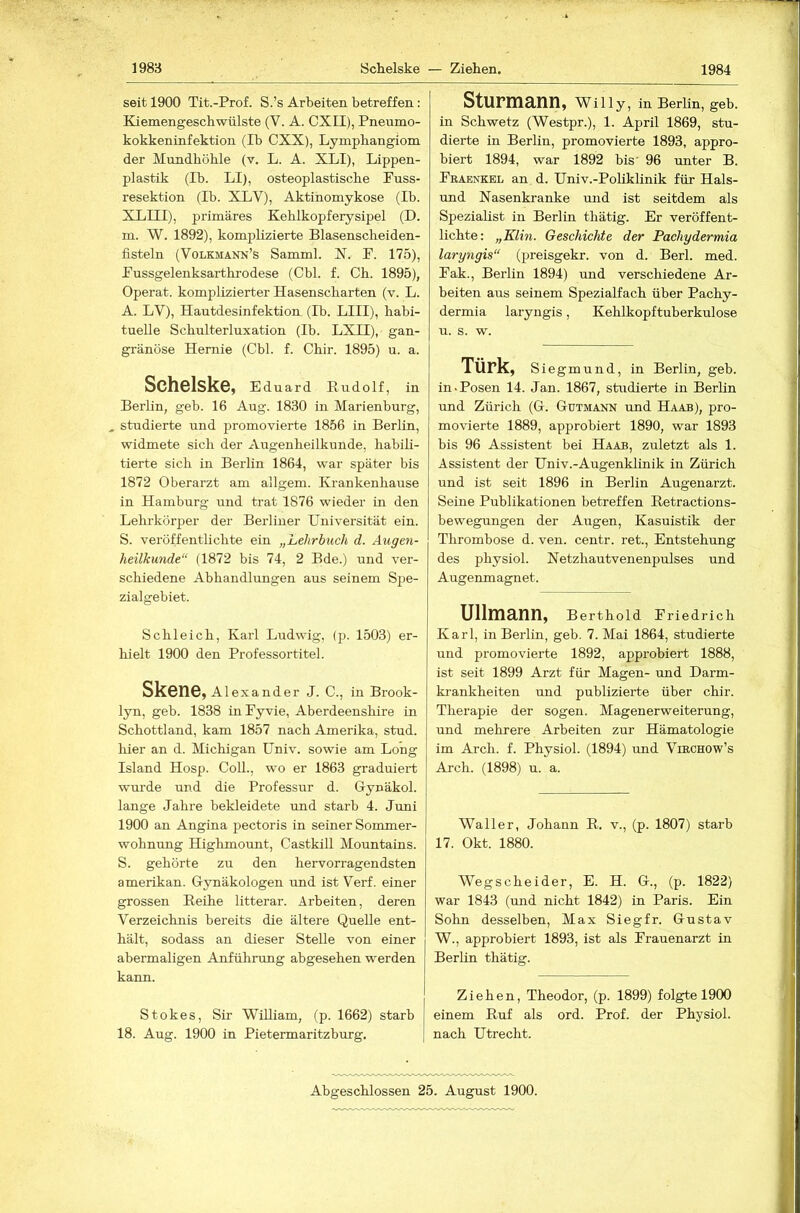 1988 Schelske — Ziehen. 1984 seit 1900 Tit.-Prof. S.’s Arbeiten betreffen: Kiemengeschwülste (V. A. CXII), Pneumo- kokkeninfektion (Ib CXX), Lymphangiom der Mundhöhle (v. L. A. XLI), Lippen- plastik (Ib. LI), osteoplastische Puss- resektion (Ib. XLV), Aktinomykose (Ib. XLIII), primäres Kehlkopferysipel (D. m. W. 1892), komplizierte Blasenscheiden- fisteln (Volkmann’s Samml. X. P. 175), Pussgelenksarthrodese (Cbl. f. Ch. 1895), Operat. komplizierter Hasenscharten (v. L. A. LV), Hautdesinfektion (Ib. LIII), habi- tuelle Schulterluxation (Ib. LXII), gan- gränöse Hernie (Cbl. f. Chir. 1895) u. a. SchslskGy Eduard Rudolf, in Berlin, geb. 16 Aug. 1830 in Marienburg, ^ studierte und promovierte 1856 in Berlin, widmete sich der Augenheilkunde, habili- tierte sich in Berlin 1864, war später bis 1872 Oberarzt am allgem. Krankenhause in Hamburg und trat 1876 wieder in den Lehrkörper der Berliner Universität ein. S. veröffentlichte ein „Lehrbuch d. Augen- heilkunde“ (1872 bis 74, 2 Bde.) und ver- schiedene Abhandlungen aus seinem Spe- zialgebiet. Schleich, Karl Ludwig, (p. 1503) er- hielt 1900 den Professortitel. Skene, Alexander J. C., in Brook- lyn, geb. 1838 inPyvie, Aberdeenshire in Schottland, kam 1857 nach Amerika, stud. hier an d. Michigan Univ. sowie am Long Island Hosp. CoU., wo er 1863 graduiert wurde und die Professur d. Oynäkol. lange Jahre bekleidete und starb 4. Juni 1900 an Angina pectoris in seiner Sommer- wohnung Highmount, Castkill Mountains. S. gehörte zu den hervorragendsten amerikan. Gynäkologen und ist Verf. einer grossen Reihe litterar. Arbeiten, deren Verzeichnis bereits die ältere Quelle ent- hält, sodass an dieser Stelle von einer abermaligen Anführimg abgesehen werden kann. Stokes, Sir Wüliam, (p. 1662) starb 18. Aug. 1900 in Pietermaritzburg. Sturmann, Willy, in Berlin, geb. in Schwetz (Westpr.), 1. April 1869, stu- dierte in Berlin, promovierte 1893, appro- biert 1894, war 1892 bis' 96 imter B. Praenkel an d. Univ.-Pofiklinik für Hals- imd Xasenkranke und ist seitdem als Spezialist in Berlin thätig. Er veröffent- lichte: „Klin. Geschichte der Pachydermia laryngis“ (preisgekr. von d. Berl. med. Pak., Berlin 1894) und verschiedene Ar- beiten aus seinem Spezialfach über Pachy- dermia laryngis, Kehlkopftuberkulose u. s. w. Türk, Siegmund, in Berlin, geb. in.Posen 14. Jan. 1867, studierte in Berlin und Zürich (G. Gutmann und Haab), pro- movierte 1889, approbiert 1890, war 1893 bis 96 Assistent bei Haab, zuletzt als 1. Assistent der Univ.-Augenklinik in Zürich und ist seit 1896 in Berlin Augenarzt. Seine Publikationen betreffen Retractions- bewegungen der Augen, Kasuistik der Thrombose d. ven. centr. ret., Entstehung des physiol. Netzhautvenenpulses und Augenmagnet. Ullmann, Berthold Priedrich Karl, in Berlin, geb. 7. Mai 1864, studierte und promovierte 1892, approbiert 1888, ist seit 1899 Arzt für Magen- und Darm- ki-ankheiten und publizierte über chir. Therapie der sogen. Magenerweiterung, und mehrere Arbeiten zur Hämatologie im Arch. f. Physiol. (1894) und Virchow’s Arch. (1898) u. a. Waller, Johann R. v., (p. 1807) starb 17. Okt. 1880. Wegscheider, E. H. G., (p. 1822) war 1843 (und nicht 1842) in Paris. Ein Sohn desselben, Max Siegfr. Gustav W., approbiert 1893, ist als Prauenarzt in Berlin thätig. Ziehen, Theodor, (p. 1899) folgte 1900 einem Ruf als ord. Prof, der Physiol. nach Utrecht. Abgeschlossen 25. August 1900.