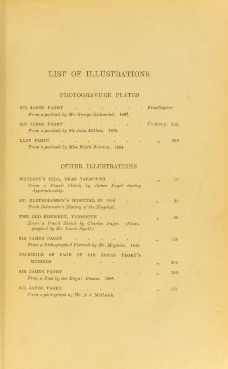 LIST OF ILLUSTRATIONS PHOTOGRAVURE PLATES SIR JAMES PAGET From a portrait by Mr. George Richmond. 1867. SIR JAMES PAGET From a portrait by Sir John Millais. 1872. LADY PAGET From a portrait by Mist Edith Brinton. 1894. . Frontispiece . To face p. 252 ,, 399 OTHER ILLUSTRATIONS WOOLSEY’s MILL, NEAR YARMOUTH ... „ |9 From a Pencil Sketch by James Paget during Apprenticesh ip. st. Bartholomew’s hospital in 1*44 . . „ 39 From Delamatte's History of the Hospital. THE OLD BREWERY, YARMOUTH .... „ 69 From a Pencil Sketch by Charles Paget. (Photo- graphed by Mr. James Hyatt.) SIB JAMES PAGET 120 From a Lithographed Portrait by Mr. Maguire. 1849. FACSIMILE OF PAGE OF SIR JAMES PAGET’S MEMOIRS 284 SIR JAMES PAGET „ 320 From a Bust by Sir Edgar Boehm. 1885. SIR JAMES PAGET n 37s From a photograph by Mr. A. J. Melhuish.