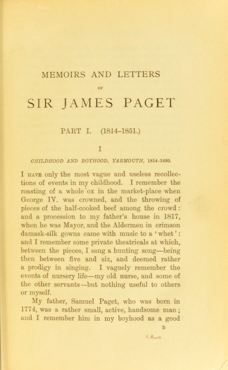 MEMOIRS AND LETTERS OF SIR JAMES PAGET PART I. (1814-1851.) I CHILDHOOD AND BOYHOOD, YARMOUTH, 1814-1830. I have only the most vague and useless recollec- tions of events in my childhood. I remember the roasting of a whole ox in the market-place when George IY. was crowned, and the throwing of pieces of the half-cooked beef among the crowd : and a procession to my father’s house in 1817, when he was Mayor, and the Aldermen in crimson damask-silk gowns came with music to a ‘ whet ’: and I remember some private theatricals at which, between the pieces, I sang a hunting song—being then between five and six, and deemed rather a prodigy in singing. I vaguely remember the events of nursery life—my old nurse, and some of the other servants—but nothing useful to others or myself. My father, Samuel Paget, who was born in 1774, was a rather small, active, handsome man; and I remember him in my boyhood as a good B