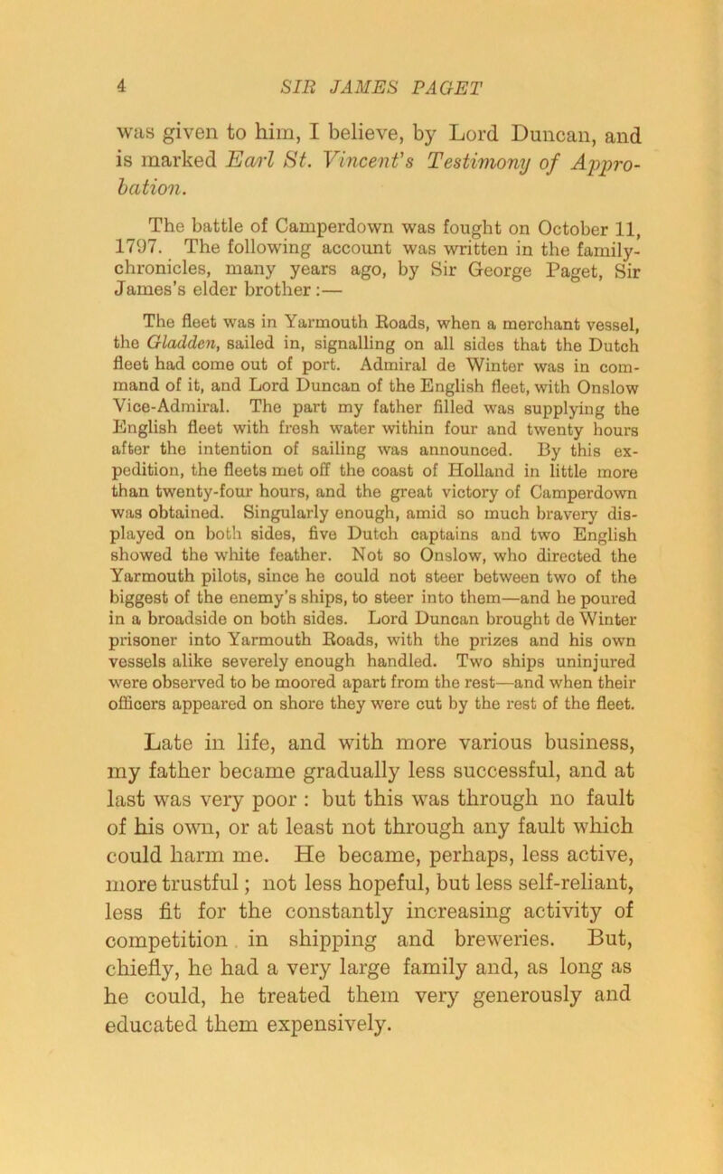 was given to him, I believe, by Lord Duncan, and is marked Earl St. Vincent's Testimony of Appro- bation. The battle of Camperdown was fought on October 11, 1797. The following account was written in the family- chronicles, many years ago, by Sir George Paget, Sir James’s elder brother :— The fleet was in Yarmouth Roads, when a merchant vessel, the Gladden, sailed in, signalling on all sides that the Dutch fleet had come out of port. Admiral de Winter was in com- mand of it, and Lord Duncan of the English fleet, with Onslow Vice-Admiral. The part my father filled was supplying the English fleet with fresh water within four and twenty hours after the intention of sailing was announced. By this ex- pedition, the fleets met off the coast of Holland in little more than twenty-four hours, and the great victory of Camperdown was obtained. Singularly enough, amid so much bravery dis- played on both sides, five Dutch captains and two English showed the white feather. Not so Onslow, who directed the Yarmouth pilots, since he could not steer between two of the biggest of the enemy’s ships, to steer into them—and he poured in a broadside on both sides. Lord Duncan brought de Winter prisoner into Yarmouth Roads, with the prizes and his own vessels alike severely enough handled. Two ships uninjured were observed to be moored apart from the rest—and when their officers appeared on shore they were cut by the rest of the fleet. Late in life, and with more various business, my father became gradually less successful, and at last was very poor : but this was through no fault of his own, or at least not through any fault which could harm me. He became, perhaps, less active, more trustful; not less hopeful, but less self-reliant, less fit for the constantly increasing activity of competition in shipping and breweries. But, chiefly, he had a very large family and, as long as he could, he treated them very generously and educated them expensively.