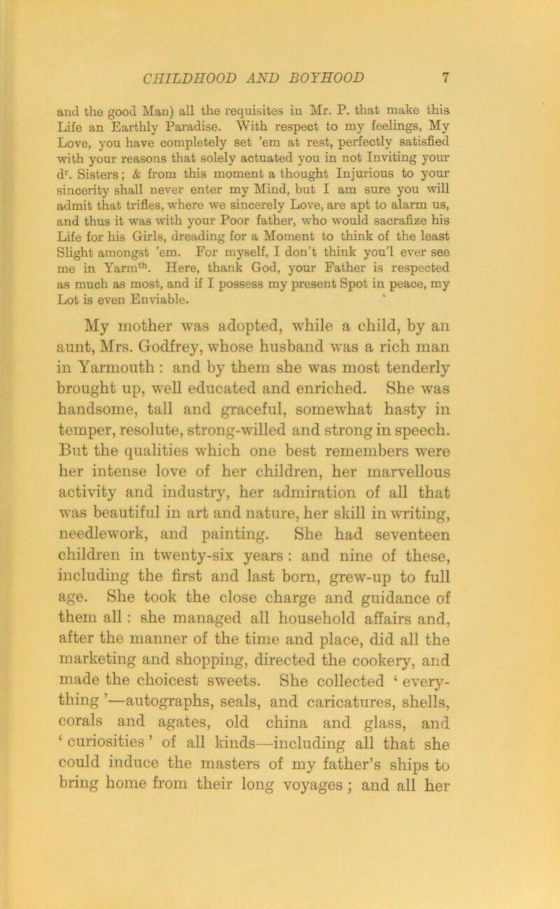 and the good Man) all the requisites in Mr. P. that make this Life an Earthly Paradise. With respect to my feelings, My Love, you have completely set ’em at rest, perfectly satisfied with your reasons that solely actuated you in not Inviting your dr. Sisters; & from this moment a thought Injurious to your sincerity shall never enter my Mind, but I am sure you will admit that trifles, where we sincerely Love, are apt to alarm us, and thus it was with your Poor father, who would sacrafize his Life for his Girls, dreading for a Moment to think of the least Slight amongst ’em. For myself, I don’t think you’l ever see me in Yarmth. Here, thank God, your Father is respected as much as most, and if I possess my present Spot in peace, my Lot is even Enviable. My mother was adopted, while a child, by an aunt, Mrs. Godfrey, whose husband was a rich man in Yarmouth : and by them she was most tenderly brought up, well educated and enriched. She was handsome, tall and graceful, somewhat hasty in temper, resolute, strong-willed and strong in speech. But the qualities which one best remembers were her intense love of her children, her marvellous activity and industry, her admiration of all that was beautiful in art and nature, her skill in writing, needlework, and painting. She had seventeen children in twenty-six years: and nine of these, including the first and last born, grew-up to full age. She took the close charge and guidance of them all : she managed all household affairs and, after the manner of the time and place, did all the marketing and shopping, directed the cookery, and made the choicest sweets. She collected ‘ every- thing ’—autographs, seals, and caricatures, shells, corals and agates, old china and glass, and ‘ curiosities ’ of all kinds—including all that she could induce the masters of my father’s ships to bring home from their long voyages; and all her