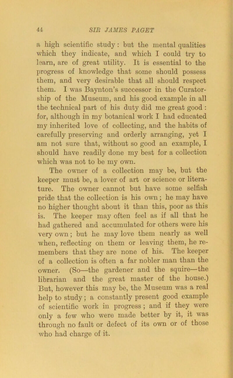 a high scientific study : but the mental qualities which they indicate, and which I could try to learn, are of great utility. It is essential to the progress of knowledge that some should possess them, and very desirable that all should respect them. I was Baynton’s successor in the Curator- ship of the Museum, and his good example in all the technical part of his duty did me great good : for, although in my botanical work I had educated my inherited love of collecting, and the habits of carefully preserving and orderly arranging, yet I am not sure that, without so good an example, I should have readily done my best for a collection which was not to be my own. The owner of a collection may be, but the keeper must be, a lover of art or science or litera- ture. The owner cannot but have some selfish pride that the collection is his own; he may have no higher thought about it than this, poor as this is. The keeper may often feel as if all that he had gathered and accumulated for others were his very own; but he may love them nearly as well when, reflecting on them or leaving them, he re- members that they are none of his. The keeper of a collection is often a far nobler man than the owner. (So—the gardener and the squire—the librarian and the great master of the house.) But, however this may be, the Museum was a real help to study; a constantly present good example of scientific work in progress ; and if they were only a few who were made better by it, it was through no fault or defect of its own or of those who had charge of it.