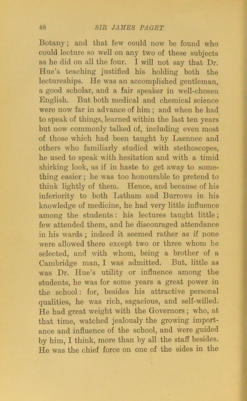 Botany; and that few could now be found who could lecture so well on any two of these subjects as he did on all the four. I will not say that Dr. Hue’s teaching justified his holding both the lectureships. He was an accomplished gentleman, a good scholar, and a fair speaker in well-chosen English. But both medical and chemical science were now far in advance of him ; and when he had to speak of things, learned within the last ten years but now commonly talked of, including even most of those which had been taught by Laennec and others who familiarly studied with stethoscopes, he used to speak with hesitation and with a timid shirking look, as if in haste to get away to some- thing easier ; he was too honourable to pretend to think lightly of them. Hence, and because of his inferiority to both Latham and Burrows in his knowledge of medicine, he had very little influence among the students: his lectures taught little; few attended them, and he discouraged attendance in his wards ; indeed it seemed rather as if pone were allowed there except two or three whom he selected, and with whom, being a brother of a Cambridge man, I was admitted. But, little as was Dr. Hue’s utility or influence among the students, he was for some years a great power in the school: for, besides his attractive personal qualities, he was rich, sagacious, and self-willed. He had great weight with the Governors ; who, at that time, watched jealously the growing import- ance and influence of the school, and were guided by him, I think, more than by all the staff besides. He was the chief force on one of the sides in the