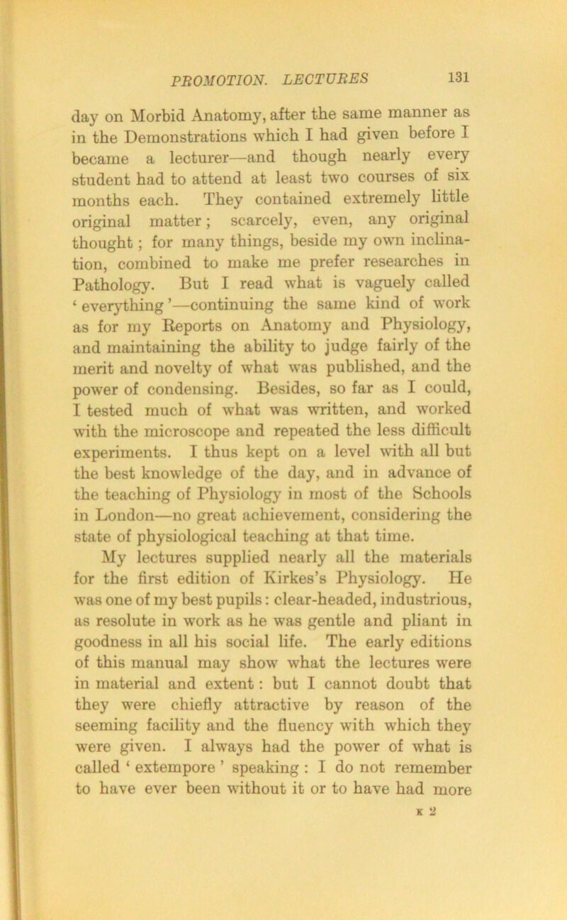 (lay on Morbid Anatomy, after the same manner as in the Demonstrations which I had given before I became a lecturer—and though nearly every student had to attend at least two courses of six months each. They contained extremely little original matter; scarcely, even, any original thought; for many things, beside my own inclina- tion, combined to make me prefer researches in Pathology. But I read what is vaguely called ‘ everything ’—continuing the same kind of work as for my Reports on Anatomy and Physiology, and maintaining the ability to judge fairly of the merit and novelty of what was published, and the power of condensing. Besides, so far as I could, I tested much of what was written, and worked with the microscope and repeated the less difficult experiments. I thus kept on a level with all but the best knowledge of the day, and in advance of the teaching of Physiology in most of the Schools in London—no great achievement, considering the state of physiological teaching at that time. My lectures supplied nearly all the materials for the first edition of Kirkes’s Physiology. He was one of my best pupils: clear-headed, industrious, as resolute in work as he was gentle and pliant in goodness in all his social life. The early editions of this manual may show what the lectures were in material and extent: but I cannot doubt that they were chiefly attractive by reason of the seeming facility and the fluency with which they were given. I always had the power of what is called ‘ extempore ’ speaking : I do not remember to have ever been without it or to have had more