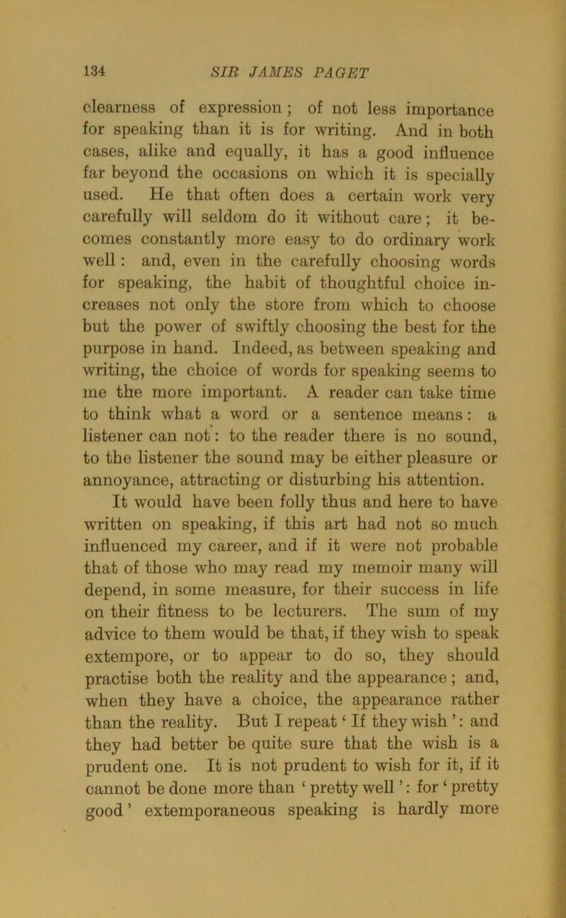 clearness of expression; of not less importance for speaking than it is for writing. And in both cases, alike and equally, it has a good influence far beyond the occasions on which it is specially used. He that often does a certain work very carefully will seldom do it without care; it be- comes constantly more easy to do ordinary work well: and, even in the carefully choosing words for speaking, the habit of thoughtful choice in- creases not only the store from which to choose but the power of swiftly choosing the best for the purpose in hand. Indeed, as between speaking and writing, the choice of words for speaking seems to me the more important. A reader can take time to think what a word or a sentence means: a listener can not: to the reader there is no sound, to the listener the sound may be either pleasure or annoyance, attracting or disturbing his attention. It would have been folly thus and here to have written on speaking, if this art had not so much influenced my career, and if it were not probable that of those who may read my memoir many will depend, in some measure, for their success in life on their fitness to be lecturers. The sum of my advice to them would be that, if they wish to speak extempore, or to appear to do so, they should practise both the reality and the appearance; and, when they have a choice, the appearance rather than the reality. But I repeat ‘ If they wish ’: and they had better be quite sure that the wish is a prudent one. It is not prudent to wish for it, if it cannot be done more than ‘ pretty well ’: for ‘ pretty good’ extemporaneous speaking is hardly more