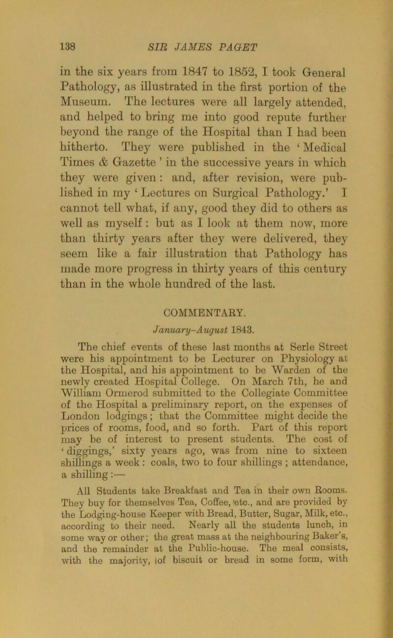 in the six years from 1847 to 1852, I took General Pathology, as illustrated in the first portion of the Museum. The lectures were all largely attended, and helped to bring me into good repute further beyond the range of the Hospital than I had been hitherto. They were published in the ‘ Medical Times & Gazette ’ in the successive years in which they were given: and, after revision, were pub- lished in my ‘ Lectures on Surgical Pathology.’ I cannot tell what, if any, good they did to others as well as myself: but as I look at them now, more than thirty years after they were delivered, they seem like a fair illustration that Pathology has made more progress in thirty years of this century than in the whole hundred of the last. COMMENTARY. January-August 1843. The chief events of these last months at Serle Street were his appointment to be Lecturer on Physiology at the Hospital, and his appointment to be Warden of the newly created Hospital College. On March 7th, he and William Ormerod submitted to the Collegiate Committee of the Hospital a preliminary report, on the expenses of London lodgings; that the Committee might decide the prices of rooms, food, and so forth. Part of this report may be of interest to present students. The cost of ‘ diggings,’ sixty years ago, was from nine to sixteen shillings a week: coals, two to four shillings ; attendance, a shilling:— All Students take Breakfast and Tea in their own Rooms. They buy for themselves Tea, Coffee, 'etc., and are provided by the Lodging-house Keeper with Bread, Butter, Sugar, Milk, etc., according to their need. Nearly all the students lunch, in some way or other; the great mass at the neighbouring Baker’s, and the remainder at the Public-house. The meal consists, with the majority, |of biscuit or bread in some form, with