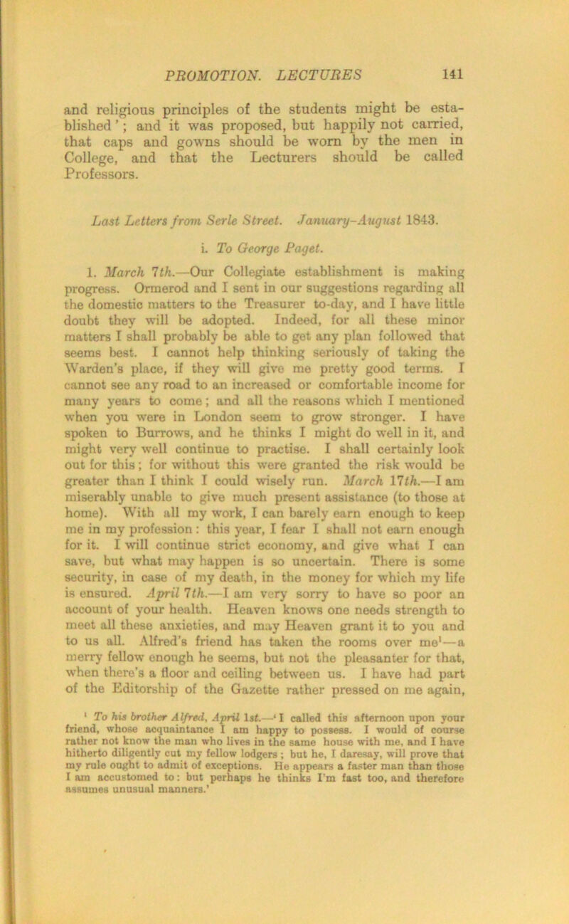 and religious principles of the students might be esta- blished ’; and it was proposed, but happily not carried, that caps and gowns should be worn by the men in College, and that the Lecturers should be called Professors. Last Letters from Scrle Street. January-August 1843. i. To George Paget. 1. March 1th.—Our Collegiate establishment is making progress. Ormerod and I sent in our suggestions regarding all the domestic matters to the Treasurer to-day, and I have little doubt they will he adopted. Indeed, for all these minor matters I shall probably be able to get any plan followed that seems best. I cannot help thinking seriously of taking the Warden’s place, if they will give me pretty good terms. I cannot see any road to an increased or comfortable income for many years to come; and all the reasons which I mentioned when you were in London seem to grow stronger. I have spoken to Burrows, and he thinks I might do well in it, and might very well continue to practise. I shall certainly look out for this; for without this were granted the risk would be greater than I think I could wisely run. March 11th.—I am miserably unable to give much present assistance (to those at home). With all my work, I can barely earn enough to keep me in my profession: this year, I fear I shall not earn enough for it. I will continue strict economy, and give what I can save, but what may happen is so uncertain. There is some security, in case of my death, in the money for which my life is ensured. April 1th.—I am very sorry to have so poor an account of your health. Heaven knows one needs strength to meet all these anxieties, and may Heaven grant it to you and to us all. Alfred’s friend has taken the rooms over me1—a merry fellow enough he seems, but not the pleasanter for that, when there’s a floor and ceiling between us. I have had part of the Editorship of the Gazette rather pressed on me again, 1 To his brother Alfred, April 1st.—‘I called this afternoon upon your friend, whose acquaintance I am happy to possess. I would of course rather not know the man who lives in the same house with me, and I have hitherto diligently cut my fellow lodgers ; but he, I daresay, will prove that my rule ought to admit of exceptions. He appears a faster man than those I am accustomed to: but perhaps he thinks I’m fast too, and therefore assumes unusual manners.’