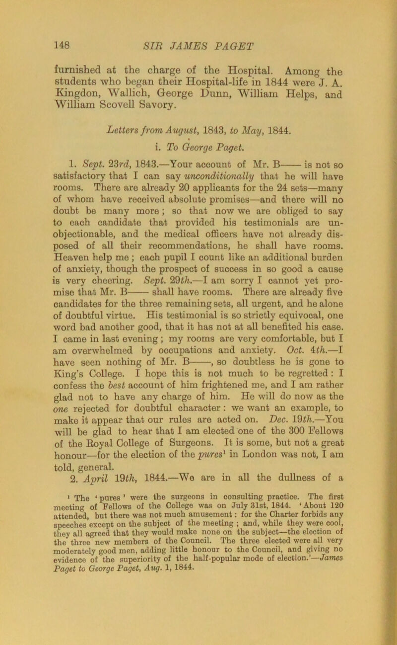 furnished at the charge of the Hospital. Among the students who began their Hospital-life in 1844 were J. A. Kingdon, Wallich, George Dunn, William Helps, and William Scovell Savory. Letters from August, 1843, to May, 1844. « i. To George Paget. 1. Sept. 23rd, 1843.—Your account of Mr. B is not so satisfactory that I can say unconditionally that he will have rooms. There are already 20 applicants for the 24 sets—many of whom have received absolute promises—and there will no doubt be many more; so that now we are obliged to say to each candidate that provided his testimonials are un- objectionable, and the medical officers have not already dis- posed of all their recommendations, he shall have rooms. Heaven help me ; each pupil I count like an additional burden of anxiety, though the prospect of success in so good a cause is very cheering. Sept. 22th.—I am sorry I cannot yet pro- mise that Mr. B shall have rooms. There are already five candidates for the three remaining sets, all urgent, and he alone of doubtful virtue. His testimonial is so strictly equivocal, one word bad another good, that it has not at all benefited his case. I came in last evening ; my rooms are very comfortable, but I am overwhelmed by occupations and anxiety. Oct. 1th.—I have seen nothing of Mr. B , so doubtless he is gone to King’s College. I hope this is not much to be regretted : I confess the best account of him frightened me, and I am rather glad not to have any charge of him. He will do now as the one rejected for doubtful character: we want an example, to make it appear that our rules are acted on. Dec. 19th.—You will be glad to hear that I am elected one of the 300 Fellows of the Royal College of Surgeons. It is some, but not a great honour—for the election of the pures1 in London was not, I am told, general. 2. April 19th, 1844.—We are in all the dullness of a 1 The * pures ’ were the surgeons in consulting practice. The first meeting of Fellows of the College was on July 31st, 1844. ‘About 120 attended, but there was not much amusement: for the Charter forbids any speeches’except on the subject of the meeting ; and, while they were cool, they all agreed that they would make none on the subject—the election of the three new members of the Council. The three elected were all very moderately good men, adding little honour to the Council, and giving no evidence of the superiority of the half-popular mode of election.’—James Paget to George Paget, Aug. 1, 1844.