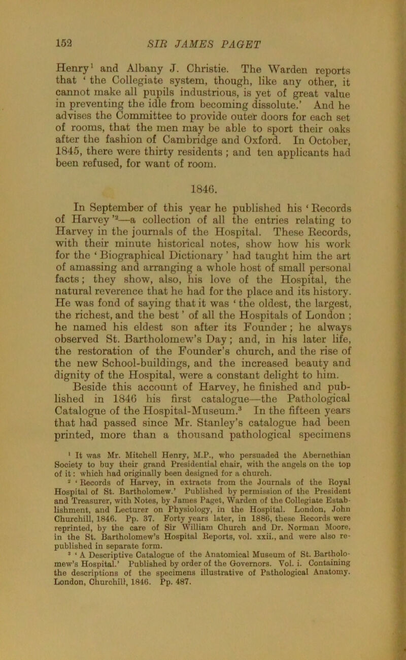 Henry1 2 and Albany J. Christie. The Warden reports that ‘ the Collegiate system, though, like any other, it cannot make all pupils industrious, is yet of great value in preventing the idle from becoming dissolute.’ And he advises the Committee to provide outer doors for each set of rooms, that the men may be able to sport their oaks after the fashion of Cambridge and Oxford. In October, 1845, there were thirty residents ; and ten applicants had been refused, for want of room. 1846. In September of this year he published his * Records of Harvey ’,J—a collection of all the entries relating to Harvey in the journals of the Hospital. These Records, with their minute historical notes, show how his work for the ‘ Biographical Dictionary ’ had taught him the art of amassing and arranging a whole host of small personal facts; they show, also, his love of the Hospital, the natural reverence that he had for the place and its history. He was fond of saying that it was ‘ the oldest, the largest, the richest, and the best ’ of all the Hospitals of London ; he named his eldest son after its Founder ; he always observed St. Bartholomew’s Day; and, in his later life, the restoration of the Founder’s church, and the rise of the new School-buildings, and the increased beauty and dignity of the Hospital, were a constant delight to him. Beside this account of Harvey, he finished and pub- lished in 1846 his first catalogue—the Pathological Catalogue of the Hospital-Museum.3 In the fifteen years that had passed since Mr. Stanley’s catalogue had been printed, more than a thousand pathological specimens 1 It was Mr. Mitchell Henry, M.P., who persuaded the Abernethian Society to buy their grand Presidential chair, with the angels on the top of it: which had originally been designed for a church. 2 ‘ Records of Harvey, in extracts from the Journals of the Royal Hospital of St. Bartholomew.’ Published by permission of the President and Treasurer, with Notes, by James Paget, Warden of the Collegiate Estab- lishment, and Lecturer on Physiology, in the Hospital. London, John Churchill, 1846. Pp. 37. Forty years later, in 1886, these Records were reprinted, by the care of Sir William Church and Dr. Norman Moore, in the St. Bartholomew’s Hospital Reports, vol. xxii., and were also re- published in separate form. 3 * A Descriptive Catalogue of the Anatomical Museum of St. Bartholo- mew’s Hospital.’ Published by order of the Governors. Vol. i. Containing the descriptions of the specimens illustrative of Pathological Anatomy. London, Churchill, 1846. Pp. 487.