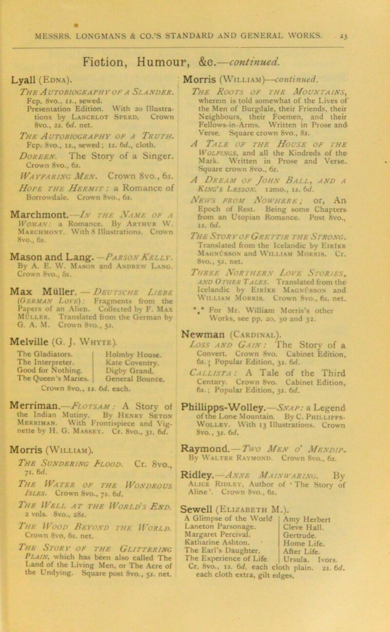 Fiction, Humour, &e.—continued. Lyall (Edna). The A UTOBIOC.RAPHY OF A SLA.VDER. Fcp. 8vo.. is., sewed. Presentation Edition. With 20 Illustra- tions by Lancelot Speed. Crown 8vo., 2s. 6d. net. The Autobiography of a Truth. Fcp.- 8vo., is., sewed ; is. 6d., cloth. Doreen. The Story of a Singer. Crown 8vo., 6s. Wayfaring Mf.s\ Crown 8vo., 6s. Hope the Hermit : a Romance of Borrowdale. Crown 8vo.. 6s. Marchmont. In the Ya wl of a Woman: a Romance. By Arthur W. Marchmont. With 8 Illustrations. Crown 8vo., 6s. Mason and Lang. - Parson Kelly. By A. E. W. Mason and Andrew Lang. Crown 8vo., 6s. Max Muller.—Deutsche Hebe (1German Loth) : Fragments from the Papers of an Alien. Collected by F. Max Muller. Translated from the German by G. A. M. Crown 8vo., 5s. Melville (G. J. Whyte). The Gladiators. The Interpreter. Good for Nothing. The Queen's Maries. Holmby House. Kate Coventry. Digby Grand. General Bounce. Crown 8vo., is. 6d. each. Morris (William)—continued. The Roots of the Mountains, wherein is told somewhat of the Lives of the Men of Burgdale, their Friends, their Neighbours, their Foemen, and their Fellow's-in-Arms. Written in Prose andt Verse. Square crown 8vo., 8s. A Tale of the House of the Wolfings, and all the Kindreds of the Mark. Written in Prose and Verse. Square crown 8vo., 6s. A Dream of John Ball, and a King's Lesson, tamo., is. 6d. Heirs from Nowhere; or, An Epoch of Rest. Being some Chapters- from an LTopian Romance. Post 8vo., is. 6</. The Story of Grett/r the Strong. Translated from the Icelandic by Eiri'kk Magnusson and William Morris. Cr. 8vo., 5s. net. Three Northern Love Storiesr and Other Tales. Translated from the Icelandic by EirIkr Magnusson and William Morris. Crown 8vo.. 6s. net.. *.* For Mr. William Morris’s other Works, see pp. 20, 30 and 32. Newman (Cardinal). loss and Gain: The Story of a Convert. Crown Svo. Cabinet Edition, 6s.; Popular Edition, 3s. 6d. Callista : A Tale of the Third Century. Crown 8vo. Cabinet Edition, 6s.; Popular Edition, 3s. bd. Merriman.—Flotsam : A Story of Phillipps-Wolley.—£v.4/>: a Legend the Indian Mutiny. By Henry Seton of the Lone Mountain. By C. Phillipps- Merriman. With Frontispiece and Vig- Wolley. With 13 Illustrations. Crown nette by H. G. Massey. Cr. 8vo., 3s. 6J. 8vo., 3s. 6</. Morris (William). The Sundering Blood. Cr. 8vo., 7s. 6d. The Water of the Wondrous Isles. Crown 8vo., 7s. 6d. Thf. Well at the World's End. 2 vols. 8vo., 28s. The Wood Beyond the World. Crown 8vo, 6s. net. The Story of the Glittering Plain, which has been also called The Land of the Living Men, or The Acre of the Undying. Square post 8vo., 5s. net. Raymond. -Two Men o' Men dip. By Walter Raymond. Crown 8vo., 6s. Ridley. —Anne Mainuariag. By Alice Ridley, Author of * The Story of Aline ’. Crown 8vo., 6s. Sewell (Elizabeth M.). A Glimpse of the World Laneton Parsonage. Margaret Percival. Katharine Ashton. The Earl’s Daughter. The Experience of Life Cr. 8vo., is. 6d. each cloth plain, each cloth extra, gilt edges. Amy Herbert Cleve Hall. Gertrude. Home Life. After Life. Ursula. Ivors. 2 s. 6 d.