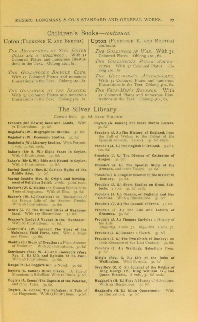 Children’s Books—continued. Upton (Florence K. and Bertha). | Upton (Florence K. and Bertha) —continual. The Adventures of Two Dutch Dolls and a ' Golliwogc'. With 31 Coloured Plates and numerous Illustra- tions in the Text. Oblong 4to., 6s. The Golliwogc's Bicycle Club. With 31 Coloured Plates and numerous Illustrations in the Text. Oblong 4to., 6s. j The Golliwogc at the Seaside. With 31 Coloured Plates and numerous Illustrations in the Text. Oblong 410., 6s. The Golliwogc in War. With 31 Coloured Plates. Oblong 4to., 6s. The Golliwogg’s Polar Adven- tures. With 31 Coloured Plates. Ob- long 4to., 6s. The Golliwogc's Auto-go-cart. With 31 Coloured Plates and numerous Illustrations in the Text. Oblong 410.. 6s. The Vegf.-Men's Revenge. With 31 Coloured Plates and numerous Illus trations in the Text. Oblong 4to., 6s. The Silver Library. Crown 8vo. 3s. 6d. each Volume. Arnold's (Sir Edwin) Bees and Lands. With 71 Illustrations, y. 6d. Bagehot’s W.) Biographical Studies, y. 6J. Bagehot's 1W.1 Economic Studies, y. 6J. Bagehot's i W.) Literary Studies. With Portrait 3 vols, 3*. 6d. each. Baker's (Sir S. W.) Eight Years In Ceylon. With 6 Illustrations, y. 6</. Baker's (Sir S. W.) Rifle and Hound In Ceylon. With 6 Illustrations. 31. 6rf. Barlng-Gould's iRev. 8. * Curious Myths of the Middle Ages. 3s. M. Barlng-Gould’s (Rev. S.) Origin and Develop- ment of Religious Belief. 2 vols, 3s. 64. each. Becker’s 1W. A.) Gallos: or. Roman Scenes in the Time of Augustus. With 26 Illus. y. M. Becker's fW. A.) Charicles: or, Illustrations of the Private Life of the Ancient Greeks. With 26 Illustrations. 3*. 6J. Bent's (J. T.i The Ruined Cities of Mashona- land With 117 Illustrations. y.6d. Brassey’s ( Lady) A Voyage In the ‘ Sunbeam ’. With 66 Illustrations, v- 6d. Churchill's (W. Spencer! The Story of the Malakand Field Force, 1897. With 6 Maps and Plans. 31. 6d. Clodd's (E.) Story of Creation: a Plain Account of Evolution. With 77 Illustrations. 31. 6d. Conybeare (Rev. W. J.) and Howson's (Very Rev. J. S.) Life and Epistles of St. Paul. With 46 Illustrations, y. 6d. Dougall's (L.) Beggars All: a Novel, y. 6d, Doyle's (A. Conan) Micah Clarke. A t ale of Monmouth's Rebellion. With 10 lllusts. y.6d. Doyle's (A. Conan)The Captain of the Polestar, and other Tales, y. M Doyle's |A. Conan 1 The Refugees: A Tale of the Huguenots. With 25 Illustrations, y 6d. Doyle's (A. Conan) The Stark Munro Letters. 3>. 6J. Froude's (J. A.) The History of England, front the Fall of Wolsey to the Defeat of the Spanish Armada. 12 vols. 31. 6J. each. Froude's (J. A. The English in Ireland. 3 vols. tor. 6d. Froude's iJ. A.) The Divorce of Catherine of Aragon. 31. 6d. Froude’s J. A.) The Spanish Story of the Armada, nd other Essays. 3*. M. Froude's (J. A ) English Seamen in the Sixteenth Century. 3;. 6«/. Froude's (J. A.) Short Studies on Great Sub- jects. 4 vols. 31. 6./. each. Froude's (J. A.) Oceana, or England and Her Colonies. With 9 Illustrations. 35. 6d. Froude's (J. A.) The Council of Trent. 31. 6</. Froude’s (J. A.) The Life and Letters of Erasmus. 3;. 6J. Froude's (J. A.) Thomas Carlyle: a History of his Life. 1795-1835. 2 vols. 7s. 1834-1881. 2 vols. 7s. Froude's (J. A.) Caesar: a .Sketch. 31. 6J. Froude's (J. A.) The Two Chiefs of Dunboy : an Irish Romance of the Last Century. 31. 6d. Froude's (J. A.) Writings, Selections from. y. 6</. Glelg's (Rev. G. R.) Life of the Duke of Wellington. With Portrait, y. 6d. Grevilie's (C. C. F. Journal of the Reigns of King George IV., King William IV., and Queen Victoria. 8 vols., 3s. 6d. each. Haggard's (H. R.) She : A History of Adventure. With 32 Illustrations. 35. 6d. Haggard's (H. R.) Allan Quatermain With 20 Illustrations. 3*. 6d.