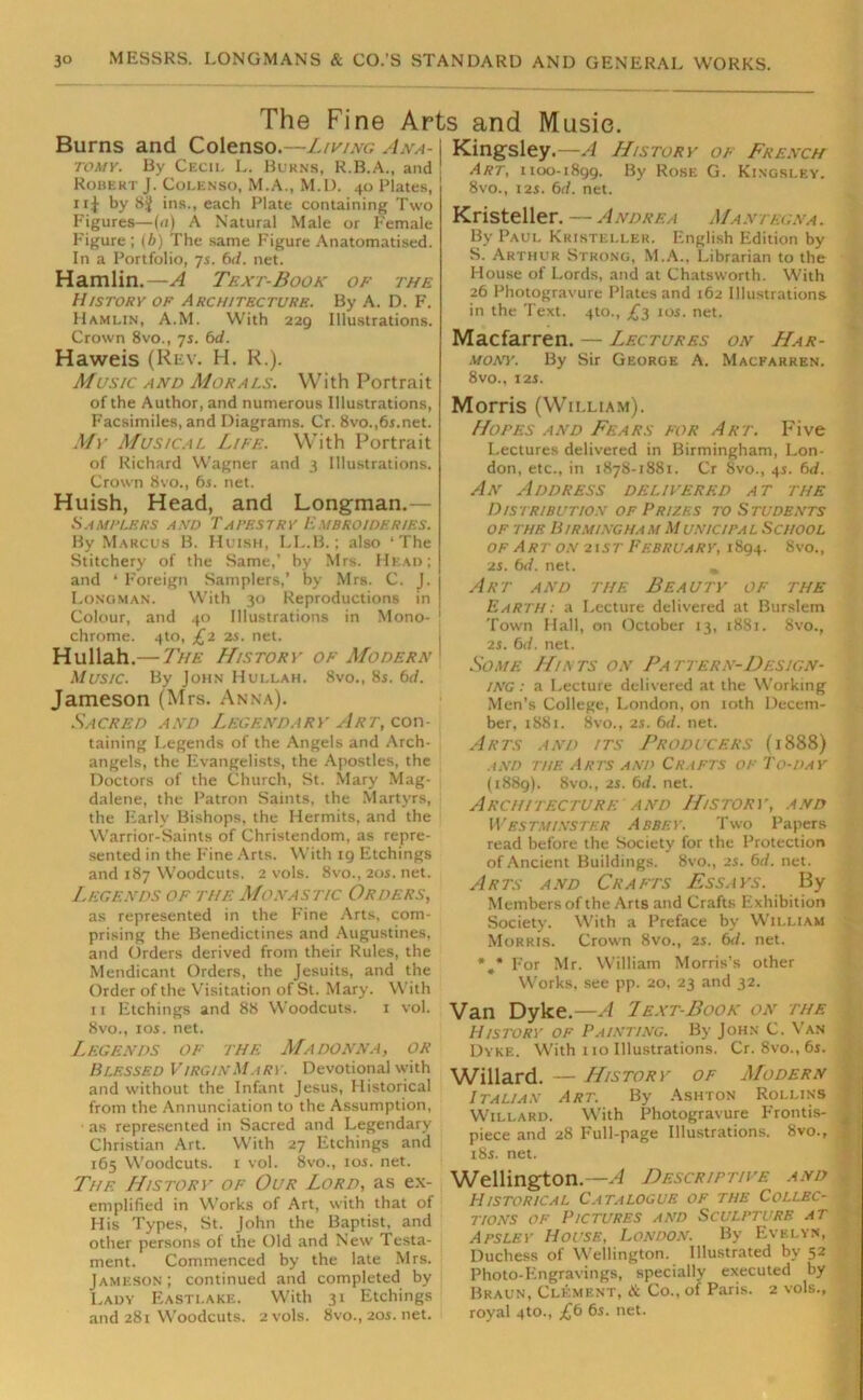 The Fine Arts and Music. Burns and Colenso.—Living Ana- tomy. By Cecil L. Burns, R.B.A., and Robert J. Colenso, M.A., M.D. 40 Plates, 11J by 8j ins., each Plate containing Two Figures—(<i) A Natural Male or Female Figure ; (b) The same Figure Anatomatised. In a Portfolio, 7s. 6d. net. Hamlin.—A Text-Book of the History of Architecture. By A. D. F. Hamlin, A.M. With 229 Illustrations. Crown 8vo., 7s. 6d. Haweis (Rev. H. R.). Music and Morals. With Portrait of the Author, and numerous Illustrations, Facsimiles, and Diagrams. Cr. 8vo.,6r.net. Mv Musical Life. With Portrait of Richard W'agner and 3 Illustrations. Crown 8vo., 6 s. net. Huish, Head, and Longman.— Samplers and Tapestry Embroideries. By Marcus B. Huish, LL.B.; also ‘The Stitchery of the Same,’ by Mrs. Head; and * Foreign Samplers,’ by Mrs. C. J. Longman. With 30 Reproductions in Colour, and 40 Illustrations in Mono- chrome. 4to, £2 2s. net. Hullah.— 7he History of Modern Music. By John Hullah. 8vo., 8s. bd. Jameson (Mrs. Anna). Sacred and Legendary Art, con- taining Legends of the Angels and Arch- angels, the Evangelists, the Apostles, the Doctors of the Church, St. Mary Mag- dalene, the Patron Saints, the Martyrs, the Early Bishops, the Hermits, and the Warrior-Saints of Christendom, as repre- sented in the Fine Arts. With 19 Etchings and 187 Woodcuts. 2 vols. 8vo., 20s. net. Legends of the Monastic Orders, as represented in the Fine Arts, com- prising the Benedictines and Augustines, and Orders derived from their Rules, the Mendicant Orders, the Jesuits, and the Order of the Visitation of St. Mary. With 11 Etchings and 88 Woodcuts. 1 vol. 8vo., 10s. net. Legends of the Madonna, or Blessed Virgin Mary. Devotional with and without the Infant Jesus, Historical from the Annunciation to the Assumption, ■ as represented in Sacred and Legendary Christian Art. With 27 Etchings and 165 Woodcuts. 1 vol. 8vo., 10s. net. The History of Our Lord, as ex- emplified in Works of Art, with that of His Types, St. John the Baptist, and other persons of the Old and New Testa- ment. Commenced by the late Mrs. Jameson; continued and completed by Lady Eastlake. W’ith 31 Etchings and 281 Woodcuts. 2 vols. 8vo., 20s. net. Kingsley.—A History 01 French Art, 1100-1899. By Rose G. Kingsley. 8vo., 125. bd. net. Kristeller. —Andrea Mantegna. By Paul Kristeller. English Edition by S. Arthur Strong, M.A., Librarian to the House of Lords, and at Chatsworth. With 26 Photogravure Plates and 162 Illustrations in the Text. 4to., £3 10s. net. Macfarren. — Lectures on Har- mony. By Sir George A. Macfarren. 8vo., 12s. Morris (Wii.liam). Hopes and Fears for Art. Five Lectures delivered in Birmingham, Lon- don, etc., in 1878-1881. Cr Svo., 45. bd. An Address delivered at the Distribution of Prizes to Students of the Birmingham Municipal School of Art on 21 st February, 1894. 8vo., 25. bd. net. * Art and the Beauty of the Earth: a Lecture delivered at Burslem Town Hall, on October 13, 1881. 8vo., 25. bd. net. Some Hints on Pattern-Design- ing : a Lecture delivered at the Working Men’s College, London, on 10th Decem- ber, 1881. 8vo., 25. bd. net. Arts and its Producers (1888) and the Arts and Crafts of To-day (1889). 8vo., 25. bd. net. Architecture and History, and Westminster Abbey. Two Papers read before the Society for the Protection of Ancient Buildings. 8vo., 25. bd. net. Arts and Crafts Essays. By Members of the Arts and Crafts Exhibition Society. With a Preface by William Morris. Crown 8vo., 2s. bd. net. \* For Mr. William Morris’s other Works, see pp. 20, 23 and 32. Van Dyke.—A Text-Book on the History of Painting. By John C. Van Dyke. With 110 Illustrations. Cr. 8vo., 6s. Willard. History of Modern Italian Art. By Ashton Rollins Willard. With Photogravure Frontis- piece and 28 Full-page Illustrations. 8vo., 185. net. Wellington.—A Descriptive and Historical Catalogue of the Collec- tions of Pictures and Sculpture at Apsley House, London. By Evelyn, Duchess of Wellington. Illustrated by 52 Photo-Engravings, specially executed by Braun, Clement, & Co., of Paris. 2 vols., royal 4to., £b 6s. net.