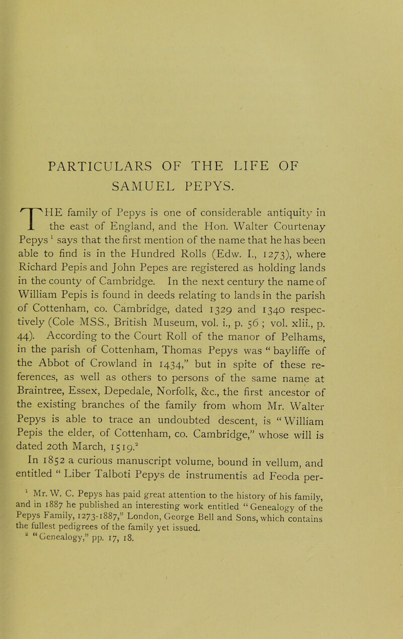 PARTICULARS OF THE LIFE OF SAMUEL PEPYS. PIE family of Pepys is one of considerable antiquity in X the east of England, and the Hon. Walter Courtenay Pepys 1 says that the first mention of the name that he has been able to find is in the Hundred Rolls (Edw. I., 1273), where Richard Pepis and John Pepes are registered as holding lands in the county of Cambridge. In the next century the name of William Pepis is found in deeds relating to lands in the parish of Cottenham, co. Cambridge, dated 1329 and 1340 respec- tively (Cole MSS., British Museum, vol. i., p. 56 ; vol. xlii., p. 44). According to the Court Roll of the manor of Pelhams, in the parish of Cottenham, Thomas Pepys was “ bayliffe of the Abbot of Crowland in 1434,” but in spite of these re- ferences, as well as others to persons of the same name at Braintree, Essex, Depedale, Norfolk, &amp;c., the first ancestor of the existing branches of the family from whom Mr. Walter Pepys is able to trace an undoubted descent, is “William Pepis the elder, of Cottenham, co. Cambridge,” whose will is dated 20th March, 1519.2 In 1852 a curious manuscript volume, bound in vellum, and entitled “ Liber Talboti Pepys de instruments ad Feoda per- 1 Mr. W. C. Pepys has paid great attention to the history of his family, and in 1887 he published an interesting work entitled “Genealogy of the Pepys Family, 1273-1887,” London, George Bell and Sons, which contains the fullest pedigrees of the family yet issued. 2 “Genealogy,” pp. 17, 18.