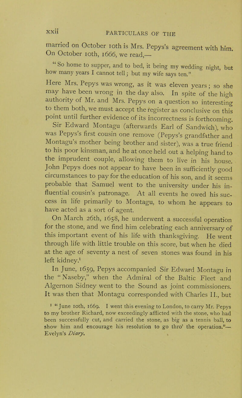 married on October ioth is Mrs. Pepys’s agreement with him. On October ioth, 1666, we read,— “ So home to supper, and to bed, it being my wedding night, but how many years I cannot tell; but my wife says ten.” Here Mrs. Pepys was wrong, as it was eleven years; so she may have been wrong in the day also. In spite of the high authority of Mr. and Mrs. Pepys on a question so interesting to them both, we must accept the register as conclusive on this point until further evidence of its incorrectness is forthcoming. Sir Edward Montagu (afterwards Earl of Sandwich), who was Pepys s first cousin one remove (Pepys’s grandfather and Montagu’s mother being brother and sister), was a true friend to his poor kinsman, and he at once held out a helping hand to the imprudent couple, allowing them to live in his house. John Pepys does not appear to have been in sufficiently good circumstances to pay for the education of his son, and it seems probable that Samuel went to the university under his in- fluential cousin’s patronage. At all events he owed his suc- cess in life primarily to Montagu, to whom he appears to have acted as a sort of agent. On March 26th, 1658, he underwent a successful operation for the stone, and we find him celebrating each anniversary of this important event of his life with thanksgiving. He went through life with little trouble on this score, but when he died at the, age of seventy a nest of seven stones was found in his left kidney.1 In June, 1659, Pepys accompanied Sir Edward Montagu in the “Naseby,” when the Admiral of the Baltic Fleet and Algernon Sidney went to the Sound as joint commissioners. It was then that Montagu corresponded with Charles II., but 1 “June ioth, 1669. I went this evening to London, to carry Mr. Pepys to my brother Richard, now exceedingly afflicted with the stone, who had been successfully cut, and carried the stone, as big as a tennis ball, to show him and encourage his resolution to go thro’ the operation.”— Evelyn’s Diary.