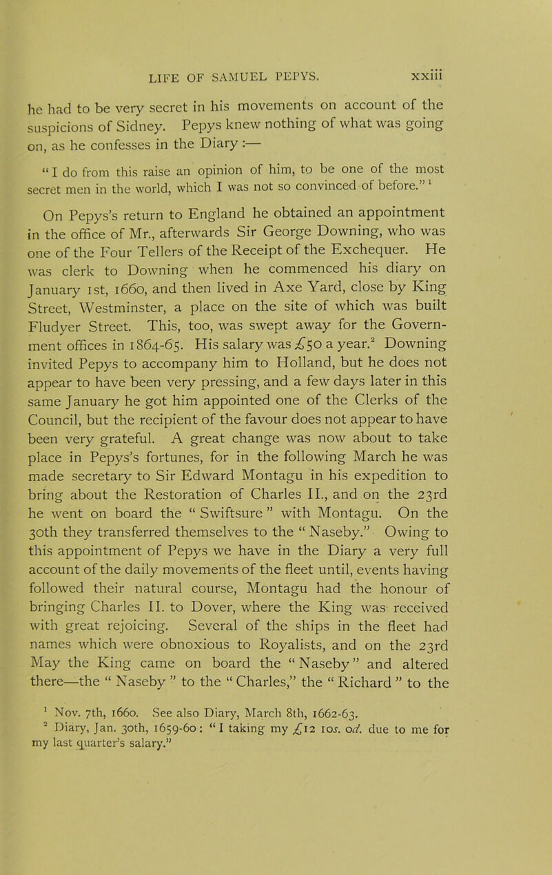 he had to be very secret in his movements on account of the suspicions of Sidney. Pepys knew nothing of what was going on, as he confesses in the Diary :— “ I do from this raise an opinion of him, to be one of the most secret men in the world, which I was not so convinced of before. On Pepys’s return to England he obtained an appointment in the office of Mr., afterwards Sir George Downing, who was one of the Four Tellers of the Receipt of the Exchequer. He was clerk to Downing when he commenced his diary on January ist, 1660, and then lived in Axe Yard, close by King Street, Westminster, a place on the site of which was built Fludyer Street. This, too, was swept away for the Govern- ment offices in 1864-65. His salary was £50 a year.1 2 Downing invited Pepys to accompany him to Holland, but he does not appear to have been very pressing, and a few days later in this same January he got him appointed one of the Clerks of the Council, but the recipient of the favour does not appear to have been very grateful. A great change was now about to take place in Pepys’s fortunes, for in the following March he was made secretary to Sir Edward Montagu in his expedition to bring about the Restoration of Charles II., and on the 23rd he went on board the “ Swiftsure ” with Montagu. On the 30th they transferred themselves to the “ Naseby.” Owing to this appointment of Pepys we have in the Diary a very full account of the daily movements of the fleet until, events having followed their natural course, Montagu had the honour of bringing Charles II. to Dover, where the King was received with great rejoicing. Several of the ships in the fleet had names which were obnoxious to Royalists, and on the 23rd May the King came on board the “Naseby” and altered there—the “ Naseby ” to the “ Charles,” the “ Richard ” to the 1 Nov. 7th, 1660. See also Diary, March 8th, 1662-63. 2 Diary, Jan. 30th, 1659-60: “ I taking my ^12 ioj. od. due to me for my last quarter's salary.”