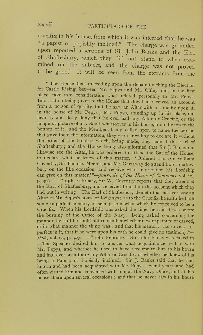 crucifix in his house, from which it was inferred that he was “ a papist or popishly inclined.” The charge was grounded upon reported assertions of Sir John Banks and the Earl of Shaftesbury, which they did not stand to when exa- mined on the subject, and the charge was not proved to be good. It will be seen from the extracts from the 1 “ The House then proceeding upon the debate touching the Election for Castle Rising, between Mr. Pepys and Mr. Offley, did, in the first place, take into consideration what related personally to Mr. Pepys. Information being given to the House that they had received an account from a person of quality, that he saw an Altar with a Crucifix upon it, in the house of Mr. Pepys ; Mr. Pepys, standing up in his place, did heartily and flatly deny that he ever had any Altar or Crucifix, or the image or picture of any Saint whatsoever in his house, from the top to the bottom of it; and the Members being called upon to name the person that gave them the information, they were unwilling to declare it without the order of the House ; which, being made, they named the Earl of Shaftesbury ; and the House being also informed that Sir J. Banks did likewise see the Altar, he was ordered to attend the Bar of the House, to declare what he knew of this matter. ‘ Ordered that Sir William Coventry, Sir Thomas Meeres, and Mr. Garraway do attend Lord Shaftes- bury on the like occasion, and receive what information his Lordship can give on this matter.’ —Journals of the House of Commons, vol. ix., p. 306. “13th February, Sir W. Coventry reports that they attended the Earl of Shaftesbury, and received from him the account which they had put in writing. The Earl of Shaftesbury denieth that he ever saw an Altar in Mr. Pepys’s house or lodgings ; as to the Crucifix, he saith he hath some imperfect memory of seeing somewhat which he conceived to be a Crucifix. When his Lordship was asked the time, he said it was before the burning of the Office of the Navy. Being asked concerning the manner, he said he could not remember whether it were painted or carved, or in what manner the thing was ; and that his memory was so very im- perfect in it, that if he were upon his oath he could give no testimony.”— Ibid., vol. ix., p. 309.——“ 16th February—Sir John Banks was called in —The Speaker desired him to answer what acquaintance he had with Mr. Pepys, and whether he used to have recourse to him to his house and had ever seen there any Altar or Crucifix, or whether he knew of his being a Papist, or Popishly inclined. Sir J. Banks said that he had known and had been acquainted with Mr. Pepys several years, and had often visited him and conversed with him at the Navy Office, and at his house there upon several occasions ; and that he never saw in his house