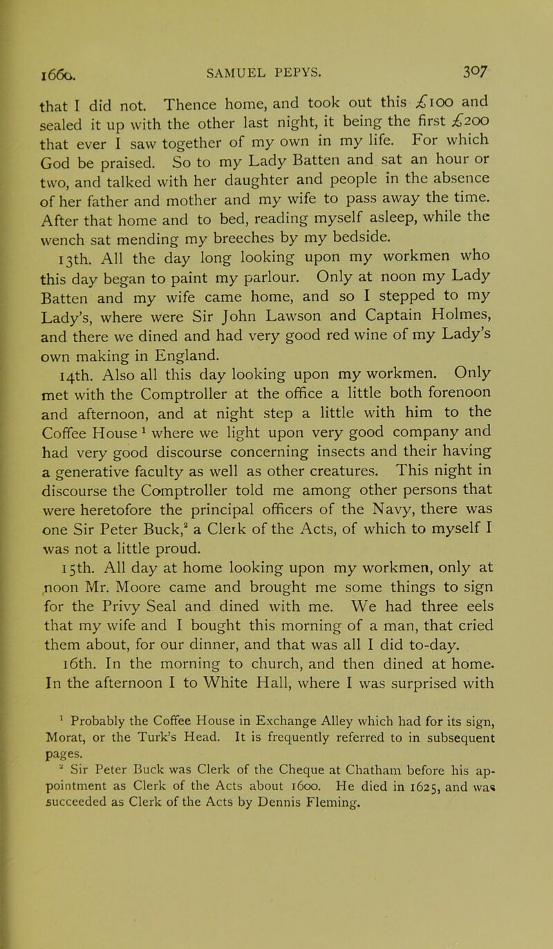 that I did not. Thence home, and took out this £100 and sealed it up with the other last night, it being the first £200 that ever I saw together of my own in my life. For which God be praised. So to my Lady Batten and sat an hour or two, and talked with her daughter and people in the absence of her father and mother and my wife to pass away the time. After that home and to bed, reading myself asleep, while the wench sat mending my breeches by my bedside. 13th. All the day long looking upon my workmen who this day began to paint my parlour. Only at noon my Lady Batten and my wife came home, and so I stepped to my Lady’s, where were Sir John Lawson and Captain Holmes, and there we dined and had very good red wine of my Lady’s own making in England. 14th. Also all this day looking upon my workmen. Only met with the Comptroller at the office a little both forenoon and afternoon, and at night step a little with him to the Coffee House 1 where we light upon very good company and had very good discourse concerning insects and their having a generative faculty as well as other creatures. This night in discourse the Comptroller told me among other persons that were heretofore the principal officers of the Navy, there was one Sir Peter Buck,2 a Clerk of the Acts, of which to myself I was not a little proud. 15th. All day at home looking upon my workmen, only at noon Mr. Moore came and brought me some things to sign for the Privy Seal and dined with me. We had three eels that my wife and I bought this morning of a man, that cried them about, for our dinner, and that was all I did to-day. 16th. In the morning to church, and then dined at home. In the afternoon I to White Hall, where I was surprised with 1 Probably the Coffee House in Exchange Alley which had for its sign, Morat, or the Turk’s Head. It is frequently referred to in subsequent pages. a Sir Peter Buck was Clerk of the Cheque at Chatham before his ap- pointment as Clerk of the Acts about 1600. He died in 1625, and was succeeded as Clerk of the Acts by Dennis Fleming.
