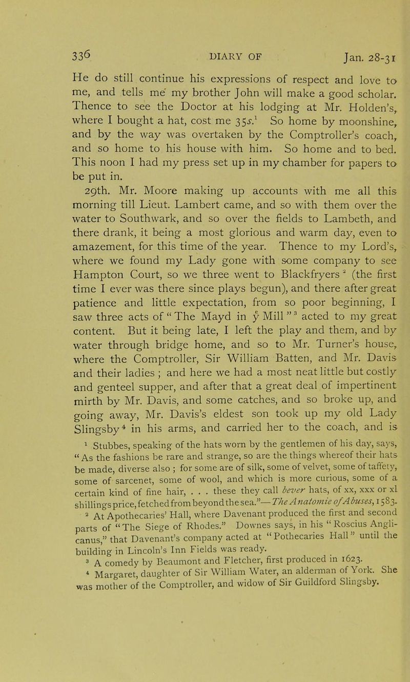 He do still continue his expressions of respect and love to me, and tells me my brother John will make a good scholar. Thence to see the Doctor at his lodging at Mr. Holden’s, where I bought a hat, cost me 35.D So home by moonshine, and by the way was overtaken by the Comptroller’s coach, and so home to his house with him. So home and to bed. This noon I had my press set up in my chamber for papers to be put in. 29th. Mr. Moore making up accounts with me all this morning till Lieut. Lambert came, and so with them over the water to Southwark, and so over the fields to Lambeth, and there drank, it being a most glorious and warm day, even to amazement, for this time of the year. Thence to my Lord’s, where we found my Lady gone with some company to see Hampton Court, so we three went to Blackfryers 2 (the first time I ever was there since plays begun), and there after great patience and little expectation, from so poor beginning, I saw three acts of “ The Mayd in y Mill ” 3 acted to my great content. But it being late, I left the play and them, and by water through bridge home, and so to Mr. Turner’s house, where the Comptroller, Sir William Batten, and Mr. Davis and their ladies ; and here we had a most neat little but costly and genteel supper, and after that a great deal of impertinent mirth by Mr. Davis, and some catches, and so broke up, and going away, Mr. Davis’s eldest son took up my old Lady Slingsby4, in his arms, and carried her to the coach, and is 1 Stubbes, speaking of the hats worn by the gentlemen of his day, says, “ As the fashions be rare and strange, so are the things whereof their hats be made, diverse also ; for some are of silk, some of velvet, some of taffety, some of sarcenet, some of wool, and which is more curious, some of a certain kind of fine hair, . . . these they call bever hats, of xx, xxx or xl shillings price, fetched from beyond the sea.”— The A natomie of A buses, 1583. 2 Apothecaries’ Hall, where Davenant produced the first and second parts of “ The Siege of Rhodes.” Downes says, in his “ Roscius Angli- canus,” that Davenant’s company acted at “Pothecaries Hall” until the building in Lincoln’s Inn Fields was ready. 3 A comedy by Beaumont and Fletcher, first produced in 1623. 4 Margaret, daughter of Sir William Water, an alderman of York. She was mother of the Comptroller, and widow of Sir Guildford Slingsby.