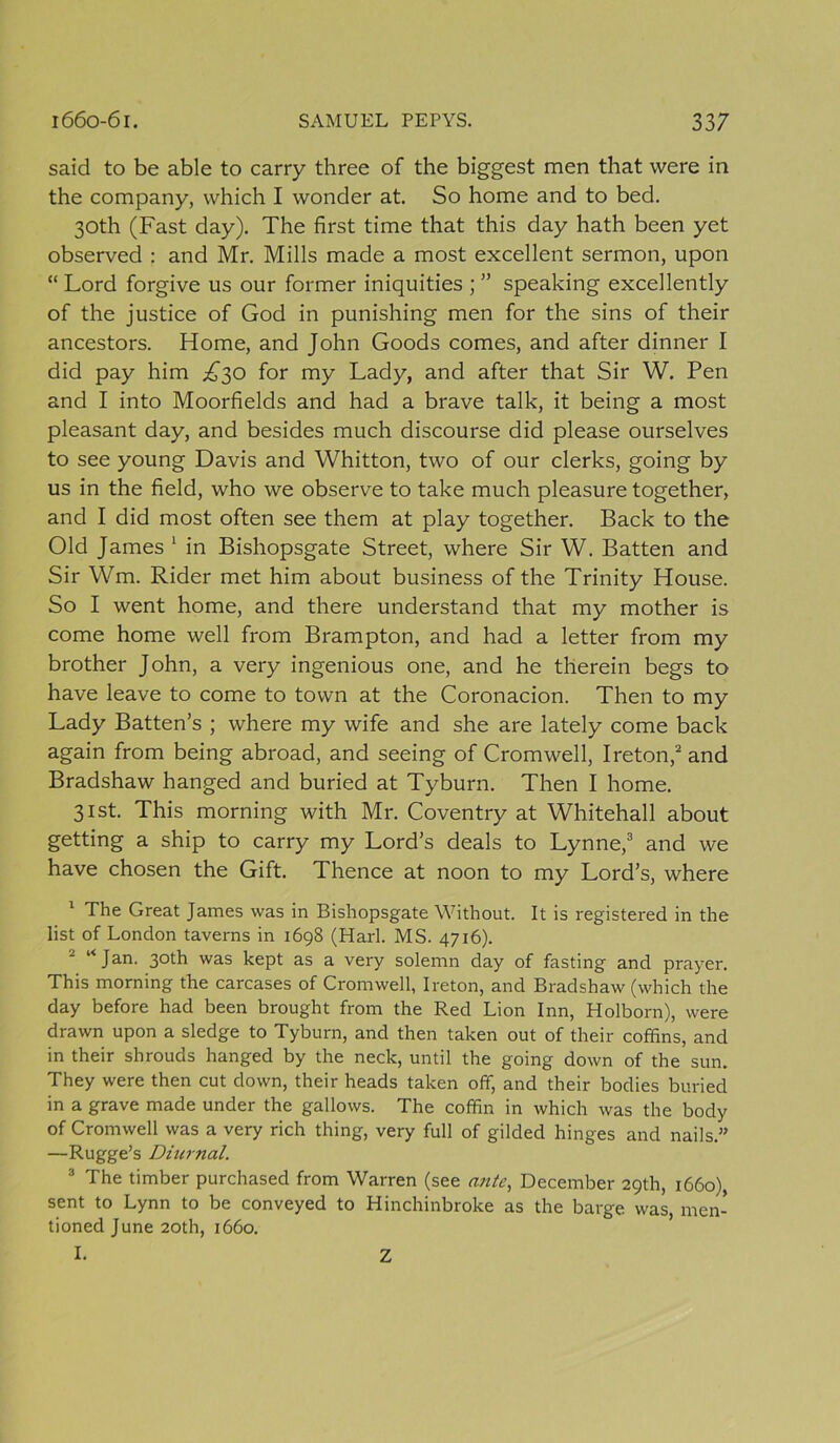 said to be able to carry three of the biggest men that were in the company, which I wonder at. So home and to bed. 30th (Fast day). The first time that this day hath been yet observed : and Mr. Mills made a most excellent sermon, upon “Lord forgive us our former iniquities speaking excellently of the justice of God in punishing men for the sins of their ancestors. Home, and John Goods comes, and after dinner I did pay him ^30 for my Lady, and after that Sir W. Pen and I into Moorfields and had a brave talk, it being a most pleasant day, and besides much discourse did please ourselves to see young Davis and Whitton, two of our clerks, going by us in the field, who we observe to take much pleasure together, and I did most often see them at play together. Back to the Old James 1 in Bishopsgate Street, where Sir W. Batten and Sir Wm. Rider met him about business of the Trinity House. So I went home, and there understand that my mother is come home well from Brampton, and had a letter from my brother John, a very ingenious one, and he therein begs to have leave to come to town at the Coronacion. Then to my Lady Batten’s ; where my wife and she are lately come back again from being abroad, and seeing of Cromwell, Ireton,2 and Bradshaw hanged and buried at Tyburn. Then I home. 31st. This morning with Mr. Coventry at Whitehall about getting a ship to carry my Lord’s deals to Lynne,3 and we have chosen the Gift. Thence at noon to my Lord’s, where 1 The Great James was in Bishopsgate Without. It is registered in the list of London taverns in 1698 (Harl. MS. 4716). “Jan. 30th was kept as a very solemn day of fasting and prayer. This morning the carcases of Cromwell, Ireton, and Bradshaw (which the day before had been brought from the Red Lion Inn, Holborn), were drawn upon a sledge to Tyburn, and then taken out of their coffins, and in their shrouds hanged by the neck, until the going down of the sun. They were then cut down, their heads taken off, and their bodies buried in a grave made under the gallows. The coffin in which was the body of Cromwell was a very rich thing, very full of gilded hinges and nails.” —Rugge’s Diurnal. 3 The timber purchased from Warren (see ante, December 29th, 1660) sent to Lynn to be conveyed to Hinchinbroke as the barge, was, men- tioned June 20th, 1660. I. Z
