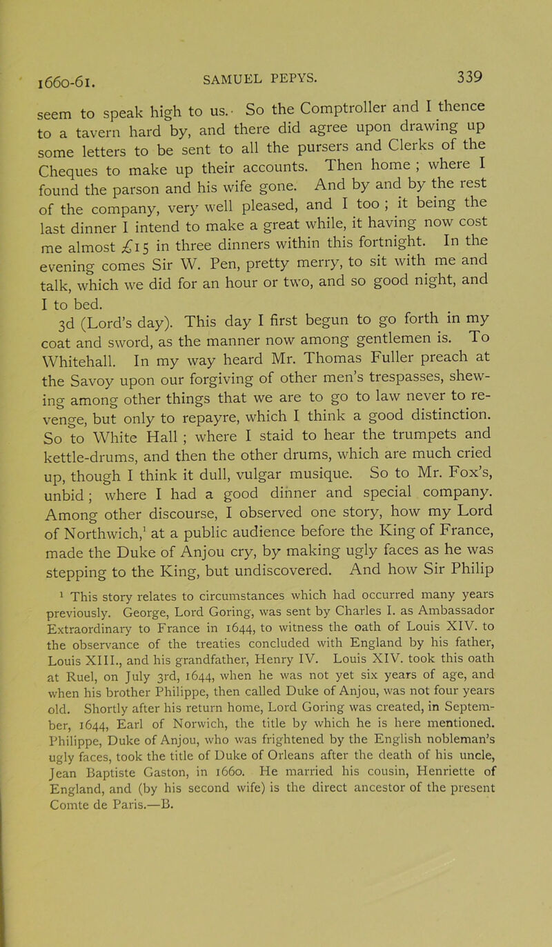 1660-61. seem to speak high to us.- So the Comptroller and I thence to a tavern hard by, and there did agree upon drawing up some letters to be sent to all the pursers and Clerks of the Cheques to make up their accounts. Then home ; where I found the parson and his wife gone. And by and by the rest of the company, very well pleased, and I too ; it being the last dinner I intend to make a great while, it having now cost me almost £1$ in three dinners within this fortnight. In the evening comes Sir W. Pen, pretty merry, to sit with me and talk, which we did for an hour or two, and so good night, and I to bed. 3d (Lord’s day). This day I first begun to go forth in my coat and sword, as the manner now among gentlemen is. To Whitehall. In my way heard Mr. Thomas Fuller preach at the Savoy upon our forgiving of other men’s trespasses, shew- ing among other things that we are to go to law never to re- venge, but only to repayre, which I think a good distinction. So to White Hall ; where I staid to hear the trumpets and kettle-drums, and then the other drums, which are much cried up, though I think it dull, vulgar musique. So to Mr. Fox’s, unbid; where I had a good dinner and special company. Among other discourse, I observed one story, how my Lord of Northwich,1 at a public audience before the King of France, made the Duke of Anjou cry, by making ugly faces as he was stepping to the King, but undiscovered. And how Sir Philip 1 This story relates to circumstances which had occurred many years previously. George, Lord Goring, was sent by Charles I. as Ambassador Extraordinary to France in 1644, to witness the oath of Louis XIV. to the observance of the treaties concluded with England by his father, Louis XIII., and his grandfather, Henry IV. Louis XIV. took this oath at Ruel, on July 3rd, 1644, when he was not yet six years of age, and when his brother Philippe, then called Duke of Anjou, was not four years old. Shortly after his return home, Lord Goring was created, in Septem- ber, 1644, Earl of Norwich, the title by which he is here mentioned. Philippe, Duke of Anjou, who was frightened by the English nobleman’s ugly faces, took the title of Duke of Orleans after the death of his uncle, Jean Baptiste Gaston, in 1660. He married his cousin, Henriette of England, and (by his second wife) is the direct ancestor of the present Comte de Paris.—B.