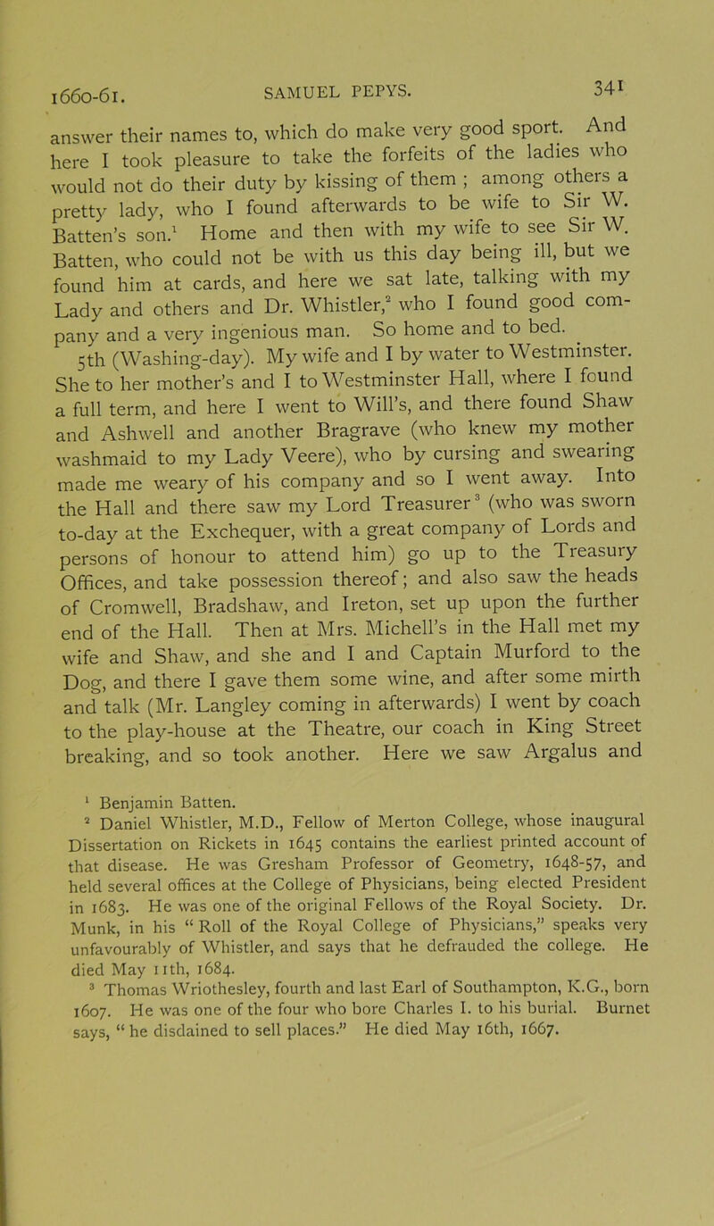 answer their names to, which do make very good sport. And here I took pleasure to take the forfeits of the ladies who would not do their duty by kissing of them ; among others a pretty lady, who I found afterwards to be wife to Sir W. Batten’s son.1 Home and then with my wife to see Sir W. Batten, who could not be with us this day being ill, but we found him at cards, and here we sat late, talking with my Lady and others and Dr. Whistler,2 who I found good com- pany and a very ingenious man. So home and to bed. 5th (Washing-day). My wife and I by water to Westminster. She to her mother’s and I to Westminster Hall, where I found a full term, and here I went to Will’s, and there found Shaw and Ashwell and another Bragrave (who knew my mother washmaid to my Lady Veere), who by cursing and swearing made me weary of his company and so I went away. Into the Hall and there saw my Lord Treasurer3 (who was sworn to-day at the Exchequer, with a great company of Lords and persons of honour to attend him) go up to the Tieasuiy Offices, and take possession thereof; and also saw the heads of Cromwell, Bradshaw, and Ireton, set up upon the further end of the Hall. Then at Mrs. Michell’s in the Hall met my wife and Shaw, and she and I and Captain Murford to the Dog, and there I gave them some wine, and after some mirth and talk (Mr. Langley coming in afterwards) I went by coach to the play-house at the Theatre, our coach in King Street breaking, and so took another. Here we saw Argalus and 1 Benjamin Batten. 2 Daniel Whistler, M.D., Fellow of Merton College, whose inaugural Dissertation on Rickets in 1645 contains the earliest printed account of that disease. He was Gresham Professor of Geometry, 1648-57, and held several offices at the College of Physicians, being elected President in 1683. He was one of the original Fellows of the Royal Society. Dr. Munk, in his “ Roll of the Royal College of Physicians,” speaks very unfavourably of Whistler, and says that he defrauded the college. He died May nth, 1684. 3 Thomas Wriothesley, fourth and last Earl of Southampton, K.G., born 1607. He was one of the four who bore Charles I. to his burial. Burnet says, “ he disdained to sell places.” He died May 16th, 1667.