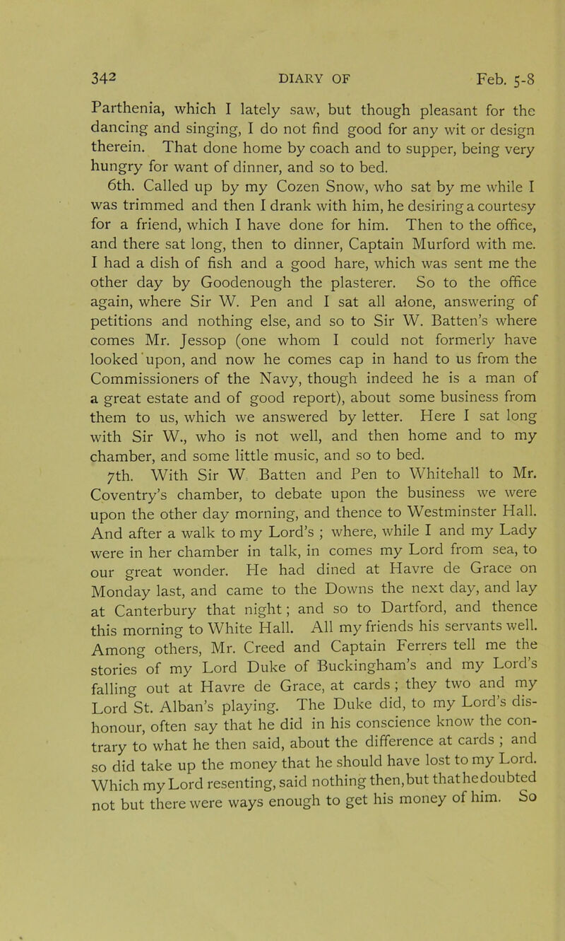 Parthenia, which I lately saw, but though pleasant for the dancing and singing, I do not find good for any wit or design therein. That done home by coach and to supper, being very hungry for want of dinner, and so to bed. 6th. Called up by my Cozen Snow, who sat by me while I was trimmed and then I drank with him, he desiring a courtesy for a friend, which I have done for him. Then to the office, and there sat long, then to dinner, Captain Murford with me. I had a dish of fish and a good hare, which was sent me the other day by Goodenough the plasterer. So to the office again, where Sir W. Pen and I sat all alone, answering of petitions and nothing else, and so to Sir W. Batten’s where comes Mr. Jessop (one whom I could not formerly have looked upon, and now he comes cap in hand to us from the Commissioners of the Navy, though indeed he is a man of a great estate and of good report), about some business from them to us, which we answered by letter. Here I sat long with Sir W., who is not well, and then home and to my chamber, and some little music, and so to bed. 7th. With Sir W Batten and Pen to Whitehall to Mr. Coventry’s chamber, to debate upon the business we were upon the other day morning, and thence to Westminster Hall. And after a walk to my Lord’s ; where, while I and my Lady were in her chamber in talk, in comes my Lord from sea, to our great wonder. He had dined at Havre de Grace on Monday last, and came to the Downs the next day, and lay at Canterbury that night; and so to Dartford, and thence this morning to White Hall. All my friends his servants well. Among others, Mr. Creed and Captain Ferrers tell me the stories of my Lord Duke of Buckinghams and my Loids falling out at Havre de Grace, at cards ; they two and my Lord St. Alban’s playing. The Duke did, to my Lord’s dis- honour, often say that he did in his conscience know the con- trary to what he then said, about the difference at cards ; and so did take up the money that he should have lost to my Lord. Which my Lord resenting, said nothing then,but thathedoubted not but there were ways enough to get his money of him. So