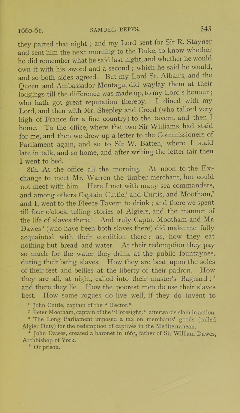 they parted that night; and my Lord sent for Sir R. Stayner and sent him the next morning to the Duke, to know whether he did remember what he said last night, and whether he would own it with his sword and a second ; which he said he would, and so both sides agreed. But my Lord St. Alban s, and the Oueen and Ambassador Montagu, did waylay them at their lodgings till the difference was made up, to my Lord’s honour ; who hath got great reputation thereby. I dined with my Lord, and then with Mr. Shepley and Creed (who talked very high of France for a fine country) to the tavern, and then I home. To the office, where the two Sir Williams had staid for me, and then we drew up a letter to the Commissioners of Parliament again, and so to Sir W. Batten, where I staid late in talk, and so home, and after writing the letter fair then I went to bed. 8th. At the office all the morning. At noon to the Ex- change to meet Mr. Warren the timber merchant, but could not meet with him. Here I met with many sea commanders, and among others Captain Cuttle,1 and Curtis, and Mootham,~ and I, went to the Fleece Tavern to drink ; and there we spent till four o’clock, telling stories of Algiers, and the manner of the life of slaves there.3 And truly Captn. Mootham and Mr. Dawes4 (who have been both slaves there) did make me fully acquainted with their condition there: as, how they eat nothing but bread and water. At their redemption they pay so much for the water they drink at the public fountaynes, during their being slaves. How they are beat upon the soles of their feet and bellies at the liberty of their padron. How they are all, at night, called into their master’s Bagnard ;3 and there they lie. How the poorest men do use their slaves best. How some rogues do live well, if they do invent to 1 John Cuttle, captain of the “ Hector.” 2 Peter Mootham, captain of the “Foresightafterwards slain in action. 3 The Long Parliament imposed a tax on merchants’ goods (called Algier Duty) for the redemption of captives in the Mediterranean. * John Dawes, created a baronet in 1663, father of Sir William Dawes, Archbishop of York. 5 Or prison.