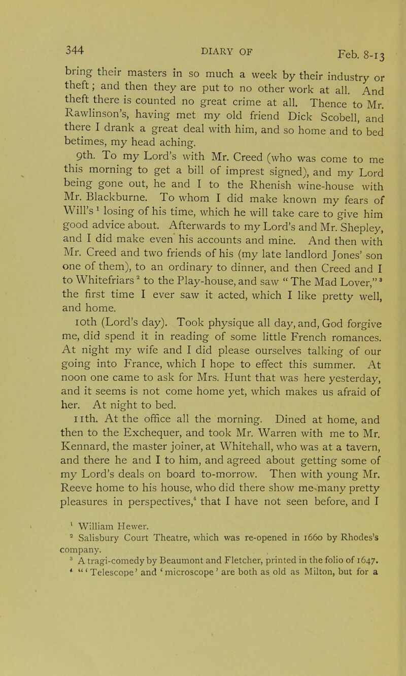 bring their masters in so much a week by their industry or theft; and then they are put to no other work at all. And theft there is counted no great crime at all. Thence to Mr. Rawlinson’s, having met my old friend Dick Scobell, and there I drank a great deal with him, and so home and to bed betimes, my head aching. 9th. To my Lord’s with Mr. Creed (who was come to me this morning to get a bill of imprest signed), and my Lord being gone out, he and I to the Rhenish wine-house with Mr. Blackburne. To whom I did make known my fears of Will’s 1 losing of his time, which he will take care to give him good advice about. Afterwards to my Lord’s and Mr. Shepley, and I did make even his accounts and mine. And then with Mr. Creed and two friends of his (my late landlord Jones’ son one of them), to an ordinary to dinner, and then Creed and I to Whitefriars2 to the Play-house, and saw “ The Mad Lover,”3 the first time I ever saw it acted, which I like pretty well, and home. 10th (Lord’s day). Took physique all day, and, God forgive me, did spend it in reading of some little French romances. At night my wife and I did please ourselves talking of our going into France, which I hope to effect this summer. At noon one came to ask for Mrs. Hunt that was here yesterday, and it seems is not come home yet, which makes us afraid of her. At night to bed. nth. At the office all the morning. Dined at home, and then to the Exchequer, and took Mr. Warren with me to Mr. Kennard, the master joiner, at Whitehall, who was at a tavern, and there he and I to him, and agreed about getting some of my Lord’s deals on board to-morrow. Then with young Mr. Reeve home to his house, who did there show me-many pretty pleasures in perspectives,4 that I have not seen before, and I 1 William Hewer. 2 Salisbury Court Theatre, which was re-opened in 1660 by Rhodes’s company. ( 3 A tragi-comedy by Beaumont and Fletcher, printed in the folio of 1647. * “ ‘ Telescope’ and ‘ microscope ’ are both as old as Milton, but for a