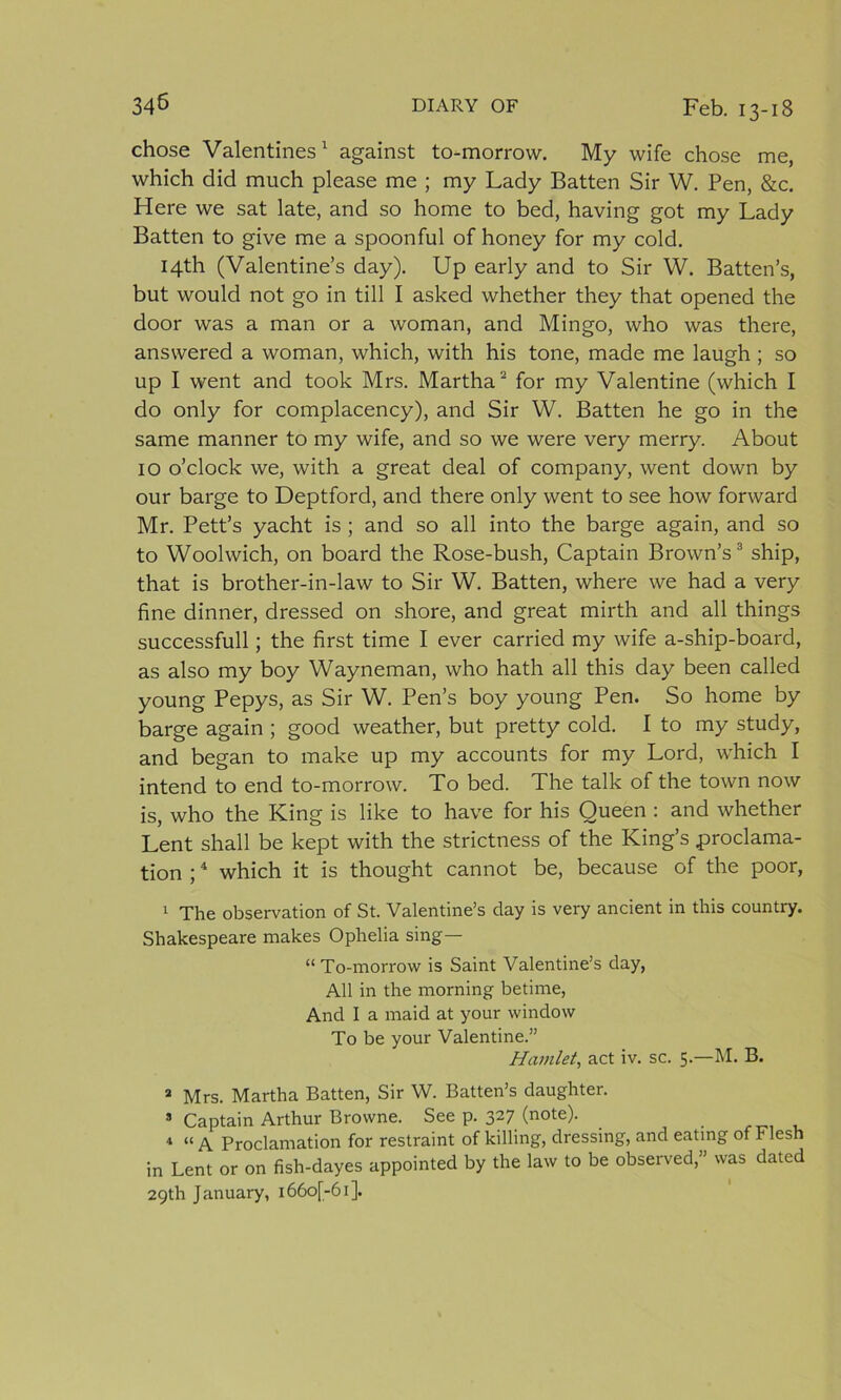 chose Valentines1 against to-morrow. My wife chose me, which did much please me ; my Lady Batten Sir W. Pen, &amp;c. Here we sat late, and so home to bed, having got my Lady Batten to give me a spoonful of honey for my cold. 14th (Valentine’s day). Up early and to Sir W. Batten’s, but would not go in till I asked whether they that opened the door was a man or a woman, and Mingo, who was there, answered a woman, which, with his tone, made me laugh ; so up I went and took Mrs. Martha2 for my Valentine (which I do only for complacency), and Sir W. Batten he go in the same manner to my wife, and so we were very merry. About 10 o’clock we, with a great deal of company, went down by our barge to Deptford, and there only went to see how forward Mr. Pett’s yacht is ; and so all into the barge again, and so to Woolwich, on board the Rose-bush, Captain Brown’s3 ship, that is brother-in-law to Sir W. Batten, where we had a very fine dinner, dressed on shore, and great mirth and all things successfull; the first time I ever carried my wife a-ship-board, as also my boy Wayneman, who hath all this day been called young Pepys, as Sir W. Pen’s boy young Pen. So home by barge again ; good weather, but pretty cold. I to my study, and began to make up my accounts for my Lord, which I intend to end to-morrow. To bed. The talk of the town now is, who the King is like to have for his Queen : and whether Lent shall be kept with the strictness of the King’s proclama- tion ;4 which it is thought cannot be, because of the poor, 1 The observation of St. Valentine’s day is very ancient in this country. Shakespeare makes Ophelia sing— “ To-morrow is Saint Valentine’s day, All in the morning betime, And I a maid at your window To be your Valentine.” Hamlet, act iv. sc. 5.—M. B. * Mrs. Martha Batten, Sir W. Batten’s daughter. s Captain Arthur Browne. See p. 327 (note). 4 « a Proclamation for restraint of killing, dressing, and eating of Flesh in Lent or on fish-dayes appointed by the law to be observed,” was dated 29th January, i66o[-6i].