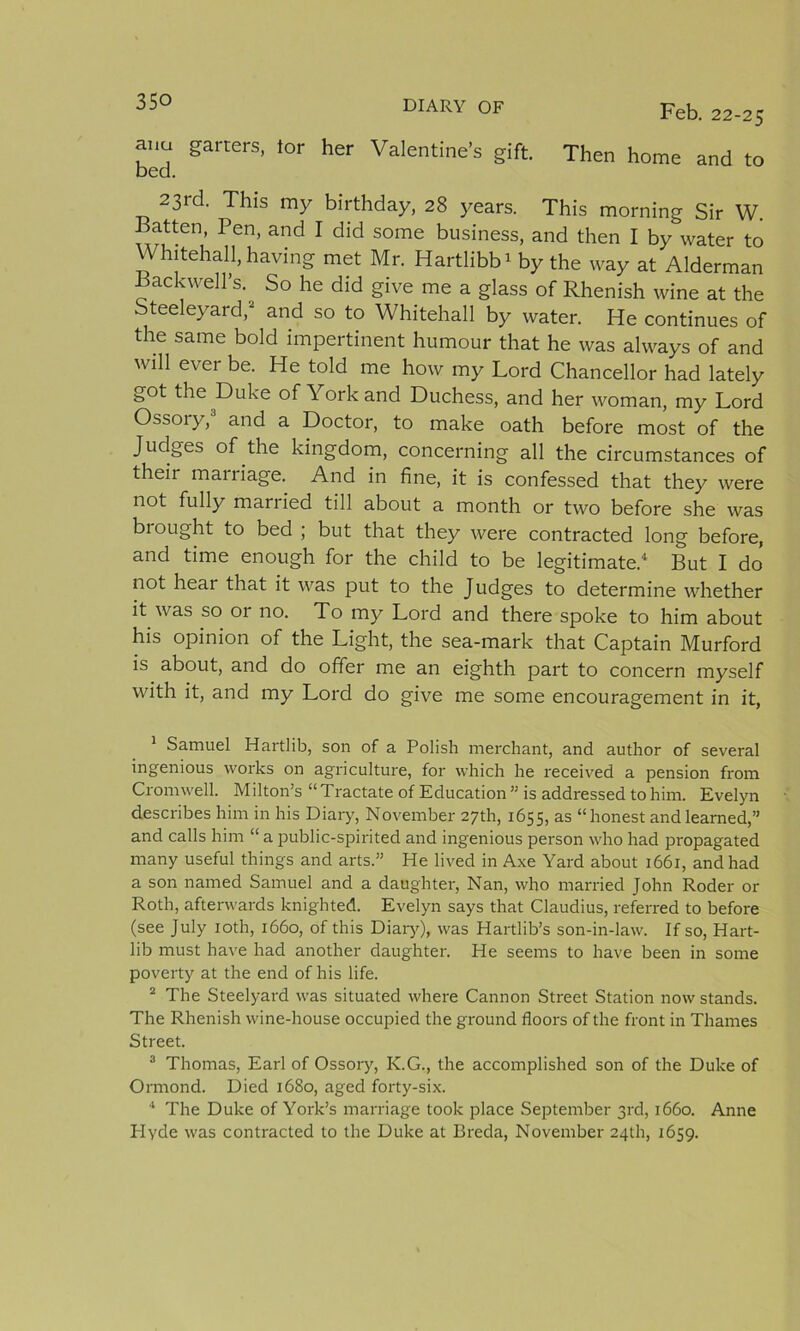 Feb. 22-25 ana garters, tor her Valentine’s gift. Then home and to bed. 23rd. This my birthday, 28 years. This morning Sir W. Batten, Pen, and I did some business, and then I by water to Whitehall, having met Mr. Hartlibb1 by the way at Alderman Backwell’s. So he did give me a glass of Rhenish wine at the Steeleyard,2 and so to Whitehall by water. He continues of the same bold impertinent humour that he was always of and will ever be. He told me how my Lord Chancellor had lately got the Duke of York and Duchess, and her woman, my Lord Ossory,3 and a Doctor, to make oath before most of the Judges of the kingdom, concerning all the circumstances of their marriage. And in fine, it is confessed that they were not fully married till about a month or two before she was biought to bed ; but that they were contracted long before, and time enough for the child to be legitimate.4 But I do not heai that it was put to the Judges to determine whether it was so or no. To my Lord and there spoke to him about his opinion of the Light, the sea-mark that Captain Murford is about, and do offer me an eighth part to concern myself with it, and my Lord do give me some encouragement in it, 1 Samuel Hartlib, son of a Polish merchant, and author of several ingenious works on agriculture, for which he received a pension from Cromwell. Milton’s “Tractate of Education ” is addressed to him. Evelyn describes him in his Diary, November 27th, 1655, as “honest and learned,” and calls him “ a fjublic-spirited and ingenious person who had propagated many useful things and arts.” He lived in Axe Yard about 1661, and had a son named Samuel and a daughter, Nan, who married John Roder or Roth, afterwards knighted. Evelyn says that Claudius, referred to before (see July 10th, 1660, of this Diary), was Hartlib’s son-in-law. If so, Hart- lib must have had another daughter. He seems to have been in some poverty at the end of his life. 2 The Steelyard was situated where Cannon Street Station now stands. The Rhenish wine-house occupied the ground floors of the front in Thames Street. 3 Thomas, Earl of Ossory, K.G., the accomplished son of the Duke of Ormond. Died 1680, aged forty-six. 4 The Duke of York’s marriage took place September 3rd, 1660. Anne Hyde was contracted to the Duke at Breda, November 24th, 1659.