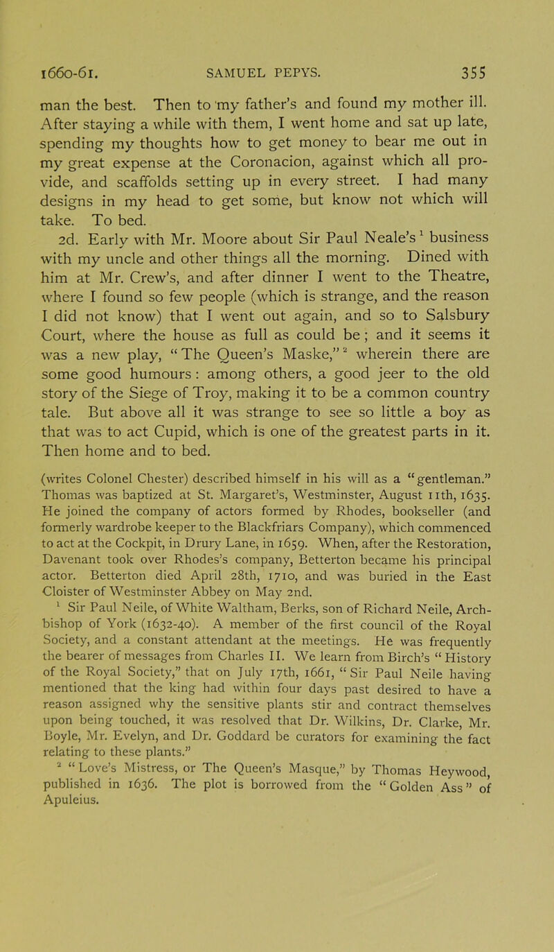 man the best. Then to my father’s and found my mother ill. After staying a while with them, I went home and sat up late, spending my thoughts how to get money to bear me out in my great expense at the Coronacion, against which all pro- vide, and scaffolds setting up in every street. I had many designs in my head to get some, but know not which will take. To bed. 2d. Early with Mr. Moore about Sir Paul Neale’s 1 business with my uncle and other things all the morning. Dined with him at Mr. Crew’s, and after dinner I went to the Theatre, where I found so few people (which is strange, and the reason I did not know) that I went out again, and so to Salsbury Court, where the house as full as could be ; and it seems it was a new play, “ The Queen’s Maske,”2 wherein there are some good humours : among others, a good jeer to the old story of the Siege of Troy, making it to be a common country tale. But above all it was strange to see so little a boy as that was to act Cupid, which is one of the greatest parts in it. Then home and to bed. (writes Colonel Chester) described himself in his will as a “gentleman.” Thomas was baptized at St. Margaret’s, Westminster, August nth, 1635. He joined the company of actors formed by Rhodes, bookseller (and formerly wardrobe keeper to the Blackfriars Company), which commenced to act at the Cockpit, in Drury Lane, in 1659. When, after the Restoration, Davenant took over Rhodes’s company, Betterton became his principal actor. Betterton died April 28th, 1710, and was buried in the East Cloister of Westminster Abbey on May 2nd. 1 Sir Paul Neile, of White Waltham, Berks, son of Richard Neile, Arch- bishop of York (1632-40). A member of the first council of the Royal Society, and a constant attendant at the meetings. He was frequently the bearer of messages from Charles II. We learn from Birch’s “ History of the Royal Society,” that on July 17th, 1661, “Sir Paul Neile having mentioned that the king had within four days past desired to have a reason assigned why the sensitive plants stir and contract themselves upon being touched, it was resolved that Dr. Wilkins, Dr. Clarke, Mr. Boyle, Mr. Evelyn, and Dr. Goddard be curators for examining the fact relating to these plants.” 2 “ Love’s Mistress, or The Queen’s Masque,” by Thomas Heywood, published in 1636. The plot is borrowed from the “Golden Ass” of Apuleius.