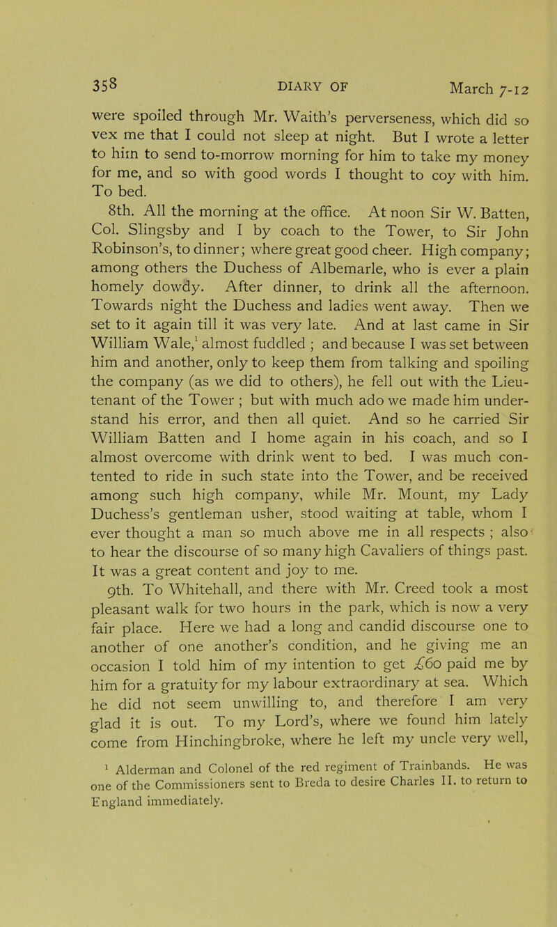were spoiled through Mr. Waith’s perverseness, which did so vex me that I could not sleep at night. But I wrote a letter to him to send to-morrow morning for him to take my money for me, and so with good words I thought to coy with him. To bed. 8th. All the morning at the office. At noon Sir W. Batten, Col. Slingsby and I by coach to the Tower, to Sir John Robinson’s, to dinner; where great good cheer. High company; among others the Duchess of Albemarle, who is ever a plain homely dowdy. After dinner, to drink all the afternoon. Towards night the Duchess and ladies went away. Then we set to it again till it was very late. And at last came in Sir William Wale,1 almost fuddled ; and because I was set between him and another, only to keep them from talking and spoiling the company (as we did to others), he fell out with the Lieu- tenant of the Tower ; but with much ado we made him under- stand his error, and then all quiet. And so he carried Sir William Batten and I home again in his coach, and so I almost overcome with drink went to bed. I was much con- tented to ride in such state into the Tower, and be received among such high company, while Mr. Mount, my Lady Duchess’s gentleman usher, stood waiting at table, whom I ever thought a man so much above me in all respects ; also to hear the discourse of so many high Cavaliers of things past. It was a great content and joy to me. 9th. To Whitehall, and there with Mr. Creed took a most pleasant walk for two hours in the park, which is now a very fair place. Here we had a long and candid discourse one to another of one another’s condition, and he giving me an occasion I told him of my intention to get £60 paid me by him for a gratuity for my labour extraordinary at sea. Which he did not seem unwilling to, and therefore I am very glad it is out. To my Lord’s, where we found him lately come from Hinchingbroke, where he left my uncle very well, 1 Alderman and Colonel of the red regiment of Trainbands. He was one of the Commissioners sent to Breda to desire Charles II. to return to England immediately.